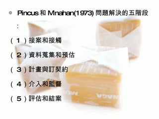 ◎ Pincus 和 Minahan(1973) 問題解決的五階段
 ：

（ 1 ）接案和接觸

（ 2）資料蒐集和預估

（ 3）計畫與訂契約

（ 4）介入和監督

（ 5）評估和結案
 