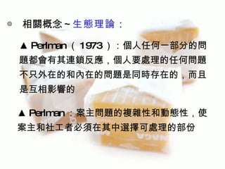 ◎ 相關概念～生態理論：

 ▲ Perlm （ 1973）：個人任何一部分的問
        an
 題都會有其連鎖反應，個人要處理的任何問題
 不只外在的和內在的問題是同時存在的，而且
 是互相影響的

 ▲ Perlm ：案主問題的複雜性和動態性，使
        an
 案主和社工者必須在其中選擇可處理的部份
 
