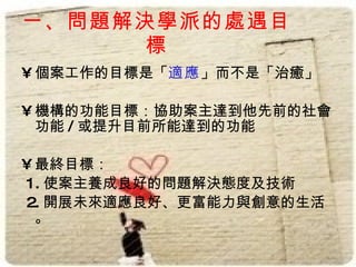 一、問題解決學派的處遇目
      標
• 個案工作的目標是「適應」而不是「治癒」

• 機構的功能目標：協助案主達到他先前的社會
  功能 / 或提升目前所能達到的功能

• 最終目標：
1. 使案主養成良好的問題解決態度及技術
2. 開展未來適應良好、更富能力與創意的生活
  。
 