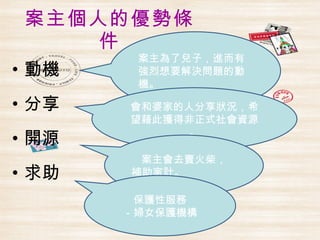 案主個人的優勢條
    件
        案主為了兒子，進而有
• 動機    強烈想要解決問題的動
        機。

• 分享   會和婆家的人分享狀況，希
       望藉此獲得非正式社會資源
             。
• 開源
        案主會去賣火柴，
• 求助   補助家計。

        保護性服務
       －婦女保護機構
 