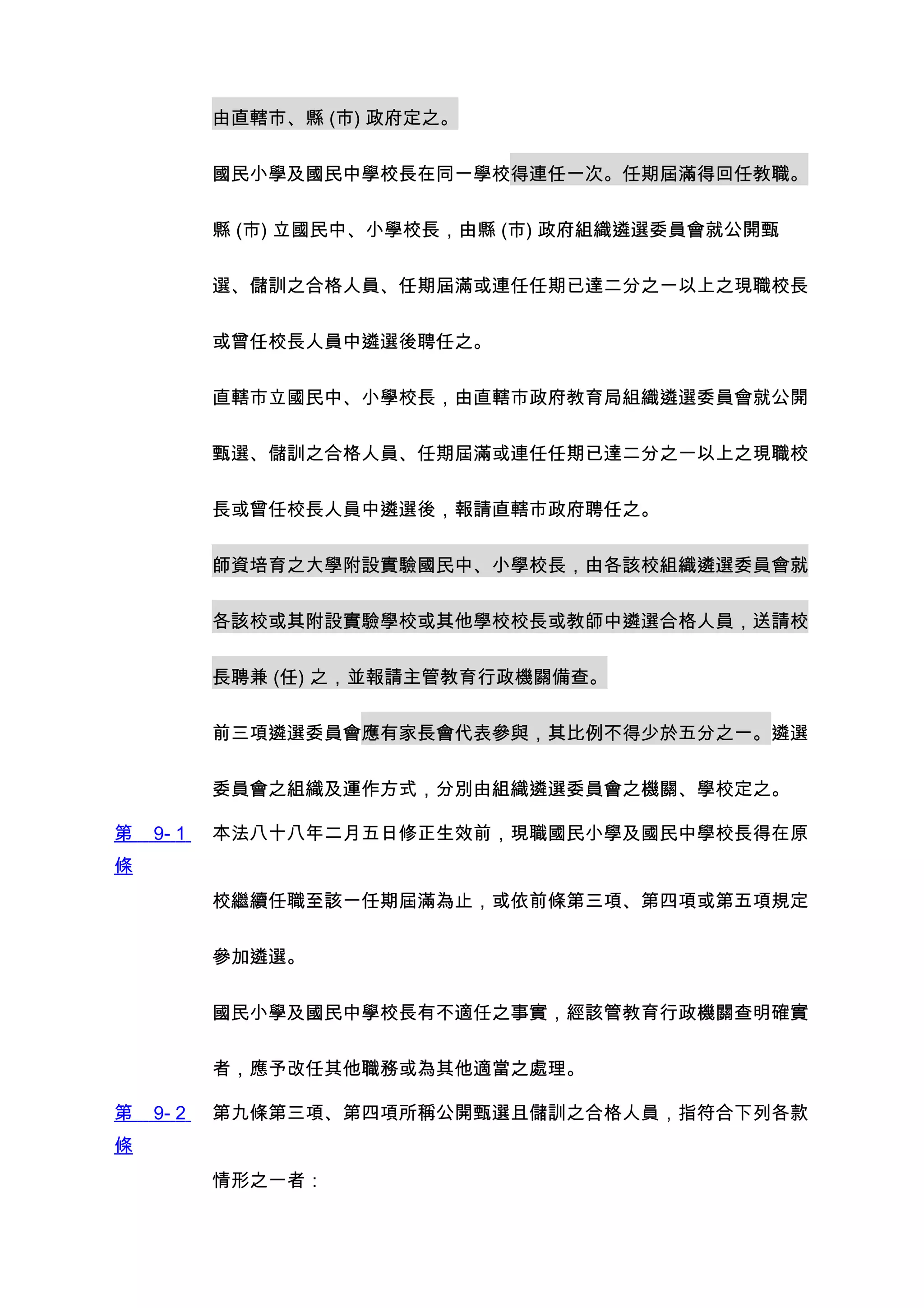 由直轄市、縣 (市) 政府定之。


           國民小學及國民中學校長在同一學校得連任一次。任期屆滿得回任教職。


           縣 (市) 立國民中、小學校長，由縣 (市) 政府組織遴選委員會就公開甄


           選、儲訓之合格人員、任期屆滿或連任任期已達二分之一以上之現職校長


           或曾任校長人員中遴選後聘任之。


           直轄市立國民中、小學校長，由直轄市政府教育局組織遴選委員會就公開


           甄選、儲訓之合格人員、任期屆滿或連任任期已達二分之一以上之現職校


           長或曾任校長人員中遴選後，報請直轄市政府聘任之。


           師資培育之大學附設實驗國民中、小學校長，由各該校組織遴選委員會就


           各該校或其附設實驗學校或其他學校校長或教師中遴選合格人員，送請校


           長聘兼 (任) 之，並報請主管教育行政機關備查。


           前三項遴選委員會應有家長會代表參與，其比例不得少於五分之一。遴選


           委員會之組織及運作方式，分別由組織遴選委員會之機關、學校定之。

第   9- 1   本法八十八年二月五日修正生效前，現職國民小學及國民中學校長得在原
條
           校繼續任職至該一任期屆滿為止，或依前條第三項、第四項或第五項規定


           參加遴選。


           國民小學及國民中學校長有不適任之事實，經該管教育行政機關查明確實


           者，應予改任其他職務或為其他適當之處理。

第   9- 2   第九條第三項、第四項所稱公開甄選且儲訓之合格人員，指符合下列各款
條
           情形之一者：
 