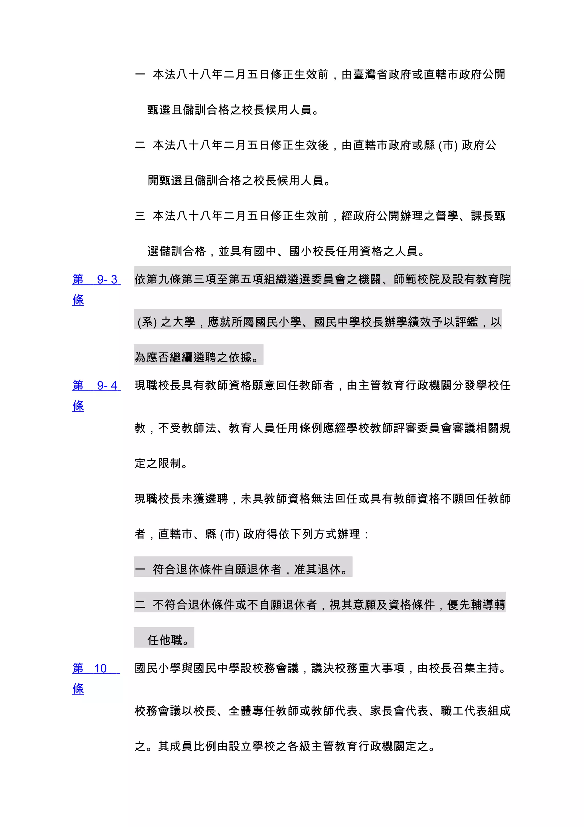 一 本法八十八年二月五日修正生效前，由臺灣省政府或直轄市政府公開


            甄選且儲訓合格之校長候用人員。


           二 本法八十八年二月五日修正生效後，由直轄市政府或縣 (市) 政府公


            開甄選且儲訓合格之校長候用人員。


           三 本法八十八年二月五日修正生效前，經政府公開辦理之督學、課長甄


            選儲訓合格，並具有國中、國小校長任用資格之人員。

第   9- 3   依第九條第三項至第五項組織遴選委員會之機關、師範校院及設有教育院
條
           (系) 之大學，應就所屬國民小學、國民中學校長辦學績效予以評鑑，以


           為應否繼續遴聘之依據。

第   9- 4   現職校長具有教師資格願意回任教師者，由主管教育行政機關分發學校任
條
           教，不受教師法、教育人員任用條例應經學校教師評審委員會審議相關規


           定之限制。


           現職校長未獲遴聘，未具教師資格無法回任或具有教師資格不願回任教師


           者，直轄市、縣 (市) 政府得依下列方式辦理：


           一 符合退休條件自願退休者，准其退休。


           二 不符合退休條件或不自願退休者，視其意願及資格條件，優先輔導轉


            任他職。

第 10       國民小學與國民中學設校務會議，議決校務重大事項，由校長召集主持。
條
           校務會議以校長、全體專任教師或教師代表、家長會代表、職工代表組成


           之。其成員比例由設立學校之各級主管教育行政機關定之。
 