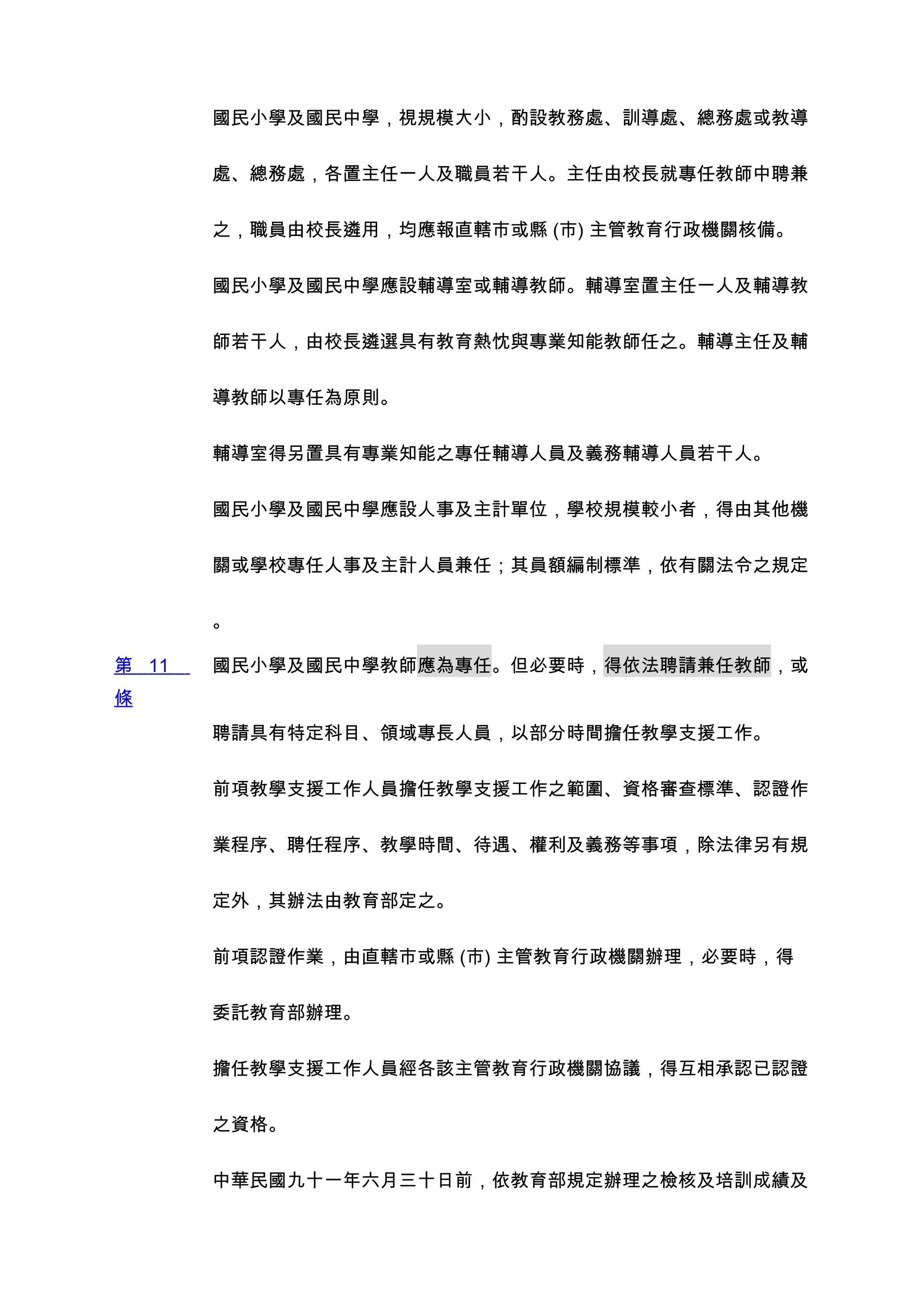 國民小學及國民中學，視規模大小，酌設教務處、訓導處、總務處或教導


       處、總務處，各置主任一人及職員若干人。主任由校長就專任教師中聘兼


       之，職員由校長遴用，均應報直轄市或縣 (市) 主管教育行政機關核備。


       國民小學及國民中學應設輔導室或輔導教師。輔導室置主任一人及輔導教


       師若干人，由校長遴選具有教育熱忱與專業知能教師任之。輔導主任及輔


       導教師以專任為原則。


       輔導室得另置具有專業知能之專任輔導人員及義務輔導人員若干人。


       國民小學及國民中學應設人事及主計單位，學校規模較小者，得由其他機


       關或學校專任人事及主計人員兼任；其員額編制標準，依有關法令之規定


       。

第 11   國民小學及國民中學教師應為專任。但必要時，得依法聘請兼任教師，或
條
       聘請具有特定科目、領域專長人員，以部分時間擔任教學支援工作。


       前項教學支援工作人員擔任教學支援工作之範圍、資格審查標準、認證作


       業程序、聘任程序、教學時間、待遇、權利及義務等事項，除法律另有規


       定外，其辦法由教育部定之。


       前項認證作業，由直轄市或縣 (市) 主管教育行政機關辦理，必要時，得


       委託教育部辦理。


       擔任教學支援工作人員經各該主管教育行政機關協議，得互相承認已認證


       之資格。


       中華民國九十一年六月三十日前，依教育部規定辦理之檢核及培訓成績及
 