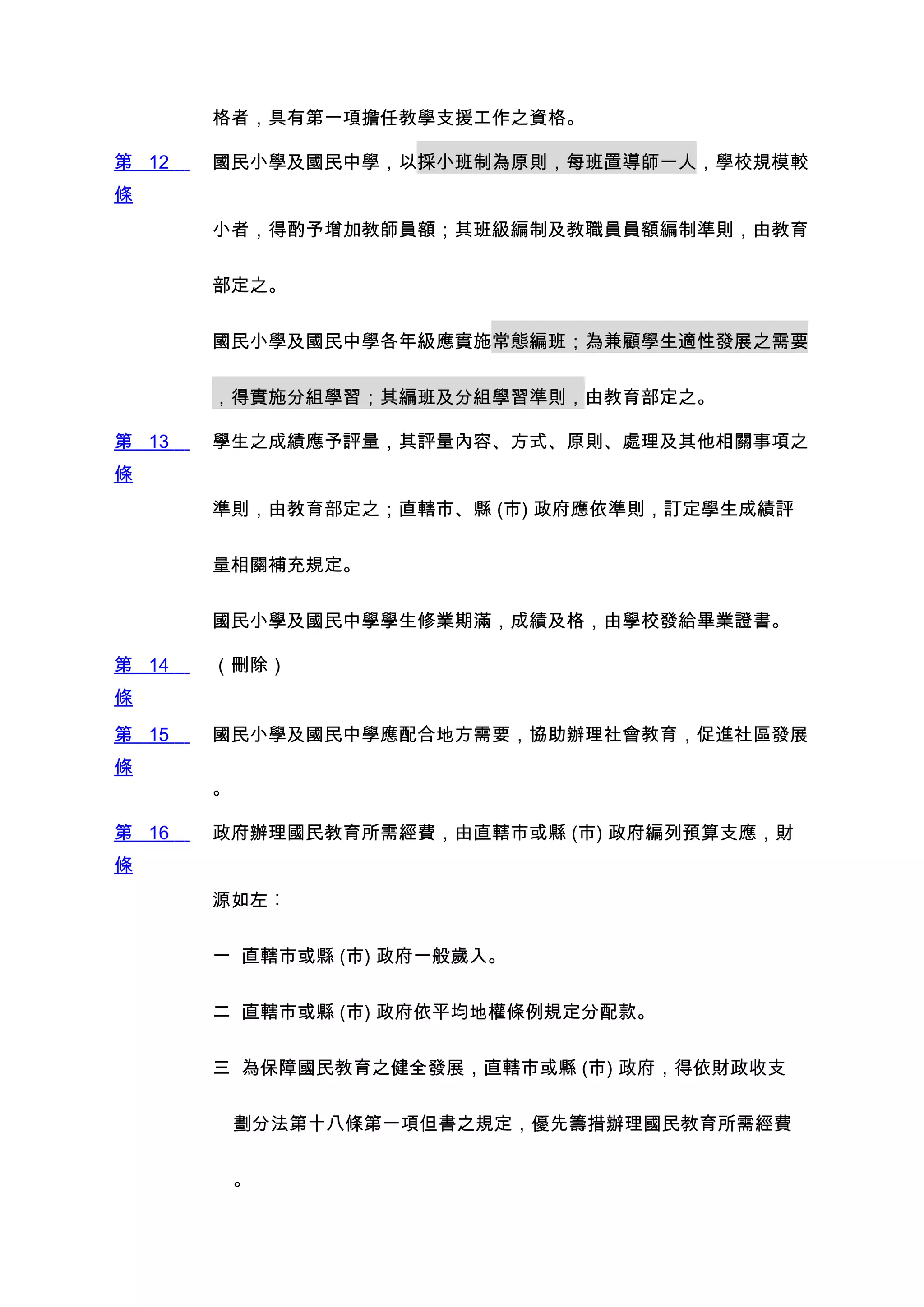 格者，具有第一項擔任教學支援工作之資格。

第 12   國民小學及國民中學，以採小班制為原則，每班置導師一人，學校規模較
條
       小者，得酌予增加教師員額；其班級編制及教職員員額編制準則，由教育


       部定之。


       國民小學及國民中學各年級應實施常態編班；為兼顧學生適性發展之需要


       ，得實施分組學習；其編班及分組學習準則，由教育部定之。

第 13   學生之成績應予評量，其評量內容、方式、原則、處理及其他相關事項之
條
       準則，由教育部定之；直轄市、縣 (市) 政府應依準則，訂定學生成績評


       量相關補充規定。


       國民小學及國民中學學生修業期滿，成績及格，由學校發給畢業證書。

第 14   （刪除）
條
第 15   國民小學及國民中學應配合地方需要，協助辦理社會教育，促進社區發展
條
       。

第 16   政府辦理國民教育所需經費，由直轄市或縣 (市) 政府編列預算支應，財
條
       源如左︰


       一 直轄市或縣 (市) 政府一般歲入。


       二 直轄市或縣 (市) 政府依平均地權條例規定分配款。


       三 為保障國民教育之健全發展，直轄市或縣 (市) 政府，得依財政收支


           劃分法第十八條第一項但書之規定，優先籌措辦理國民教育所需經費


           。
 