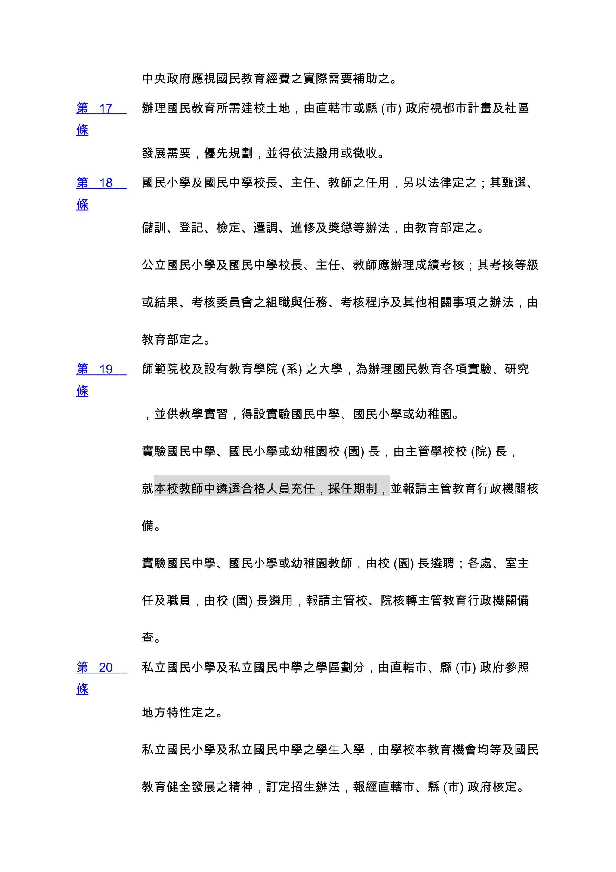 中央政府應視國民教育經費之實際需要補助之。

第 17   辦理國民教育所需建校土地，由直轄市或縣 (市) 政府視都市計畫及社區
條
       發展需要，優先規劃，並得依法撥用或徵收。

第 18   國民小學及國民中學校長、主任、教師之任用，另以法律定之；其甄選、
條
       儲訓、登記、檢定、遷調、進修及獎懲等辦法，由教育部定之。


       公立國民小學及國民中學校長、主任、教師應辦理成績考核；其考核等級


       或結果、考核委員會之組職與任務、考核程序及其他相關事項之辦法，由


       教育部定之。

第 19   師範院校及設有教育學院 (系) 之大學，為辦理國民教育各項實驗、研究
條
       ，並供教學實習，得設實驗國民中學、國民小學或幼稚園。


       實驗國民中學、國民小學或幼稚園校 (園) 長，由主管學校校 (院) 長，


       就本校教師中遴選合格人員充任，採任期制，並報請主管教育行政機關核


       備。


       實驗國民中學、國民小學或幼稚園教師，由校 (園) 長遴聘；各處、室主


       任及職員，由校 (園) 長遴用，報請主管校、院核轉主管教育行政機關備


       查。

第 20   私立國民小學及私立國民中學之學區劃分，由直轄市、縣 (市) 政府參照
條
       地方特性定之。


       私立國民小學及私立國民中學之學生入學，由學校本教育機會均等及國民


       教育健全發展之精神，訂定招生辦法，報經直轄市、縣 (市) 政府核定。
 