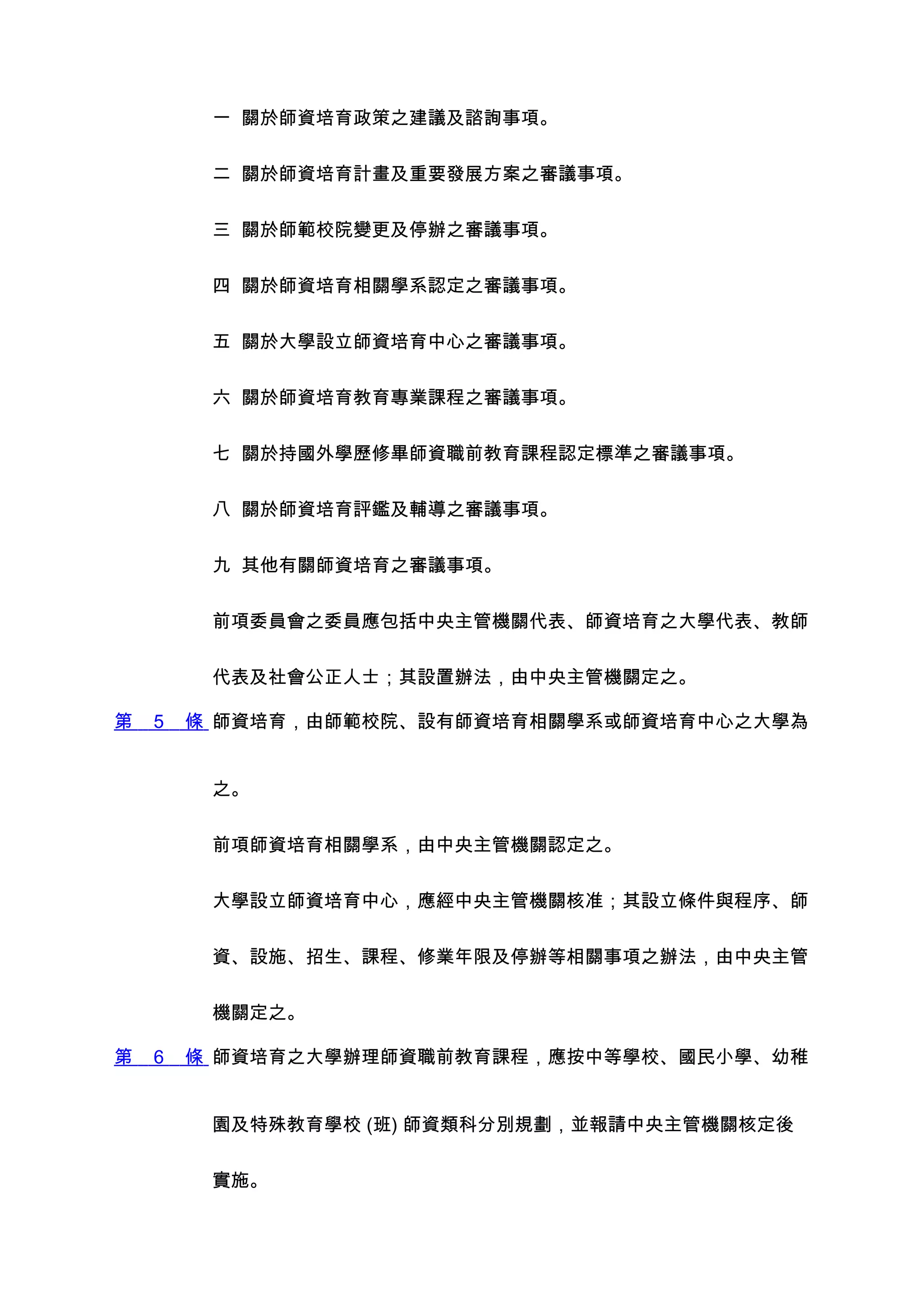 一 關於師資培育政策之建議及諮詢事項。


         二 關於師資培育計畫及重要發展方案之審議事項。


         三 關於師範校院變更及停辦之審議事項。


         四 關於師資培育相關學系認定之審議事項。


         五 關於大學設立師資培育中心之審議事項。


         六 關於師資培育教育專業課程之審議事項。


         七 關於持國外學歷修畢師資職前教育課程認定標準之審議事項。


         八 關於師資培育評鑑及輔導之審議事項。


         九 其他有關師資培育之審議事項。


         前項委員會之委員應包括中央主管機關代表、師資培育之大學代表、教師


         代表及社會公正人士；其設置辦法，由中央主管機關定之。

第   5   條 師資培育，由師範校院、設有師資培育相關學系或師資培育中心之大學為


         之。


         前項師資培育相關學系，由中央主管機關認定之。


         大學設立師資培育中心，應經中央主管機關核准；其設立條件與程序、師


         資、設施、招生、課程、修業年限及停辦等相關事項之辦法，由中央主管


         機關定之。

第   6   條 師資培育之大學辦理師資職前教育課程，應按中等學校、國民小學、幼稚


         園及特殊教育學校 (班) 師資類科分別規劃，並報請中央主管機關核定後


         實施。
 