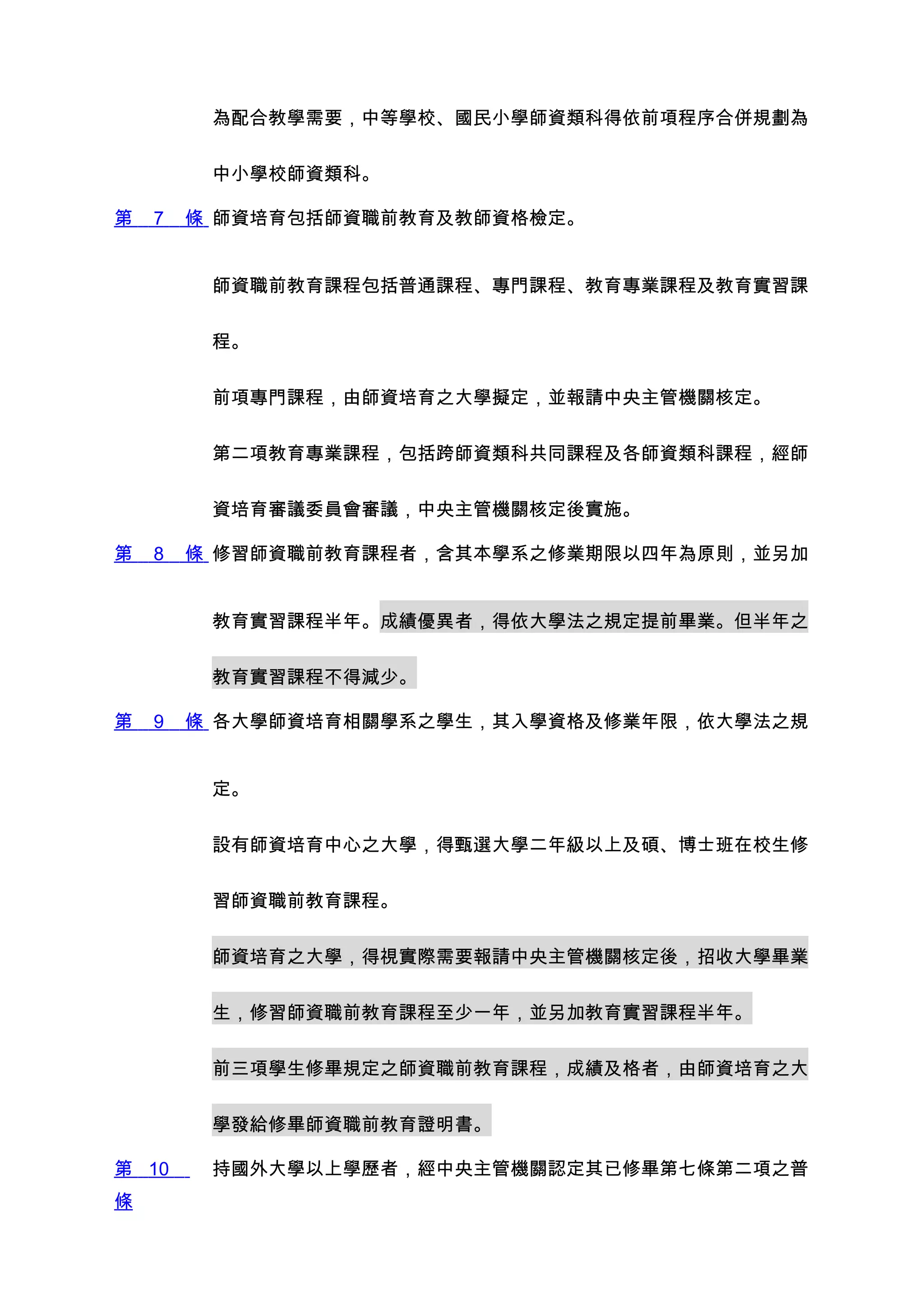 為配合教學需要，中等學校、國民小學師資類科得依前項程序合併規劃為


         中小學校師資類科。

第   7   條 師資培育包括師資職前教育及教師資格檢定。


         師資職前教育課程包括普通課程、專門課程、教育專業課程及教育實習課


         程。


         前項專門課程，由師資培育之大學擬定，並報請中央主管機關核定。


         第二項教育專業課程，包括跨師資類科共同課程及各師資類科課程，經師


         資培育審議委員會審議，中央主管機關核定後實施。

第   8   條 修習師資職前教育課程者，含其本學系之修業期限以四年為原則，並另加


         教育實習課程半年。成績優異者，得依大學法之規定提前畢業。但半年之


         教育實習課程不得減少。

第   9   條 各大學師資培育相關學系之學生，其入學資格及修業年限，依大學法之規


         定。


         設有師資培育中心之大學，得甄選大學二年級以上及碩、博士班在校生修


         習師資職前教育課程。


         師資培育之大學，得視實際需要報請中央主管機關核定後，招收大學畢業


         生，修習師資職前教育課程至少一年，並另加教育實習課程半年。


         前三項學生修畢規定之師資職前教育課程，成績及格者，由師資培育之大


         學發給修畢師資職前教育證明書。

第 10     持國外大學以上學歷者，經中央主管機關認定其已修畢第七條第二項之普
條
 