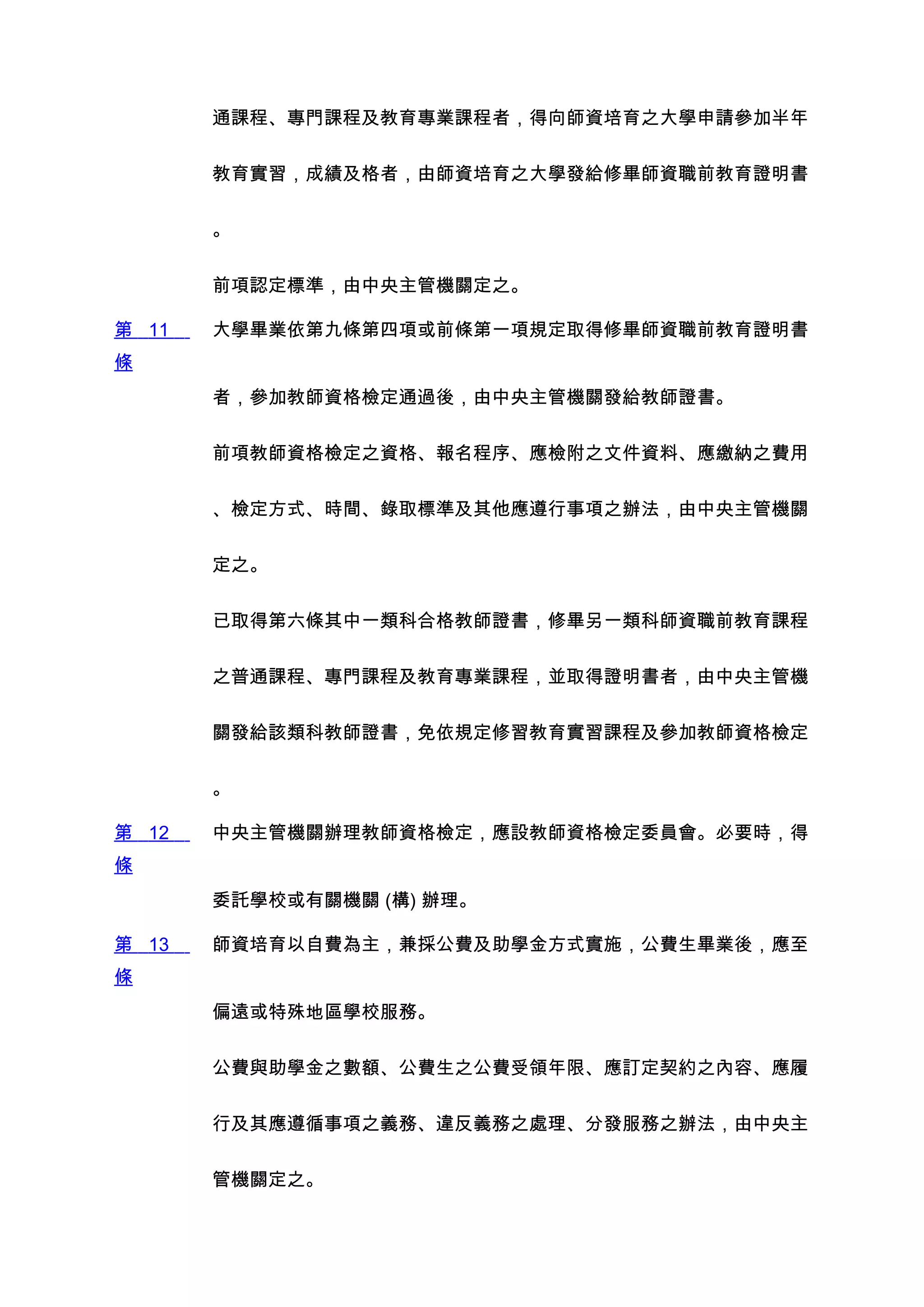 通課程、專門課程及教育專業課程者，得向師資培育之大學申請參加半年


       教育實習，成績及格者，由師資培育之大學發給修畢師資職前教育證明書


       。


       前項認定標準，由中央主管機關定之。

第 11   大學畢業依第九條第四項或前條第一項規定取得修畢師資職前教育證明書
條
       者，參加教師資格檢定通過後，由中央主管機關發給教師證書。


       前項教師資格檢定之資格、報名程序、應檢附之文件資料、應繳納之費用


       、檢定方式、時間、錄取標準及其他應遵行事項之辦法，由中央主管機關


       定之。


       已取得第六條其中一類科合格教師證書，修畢另一類科師資職前教育課程


       之普通課程、專門課程及教育專業課程，並取得證明書者，由中央主管機


       關發給該類科教師證書，免依規定修習教育實習課程及參加教師資格檢定


       。

第 12   中央主管機關辦理教師資格檢定，應設教師資格檢定委員會。必要時，得
條
       委託學校或有關機關 (構) 辦理。

第 13   師資培育以自費為主，兼採公費及助學金方式實施，公費生畢業後，應至
條
       偏遠或特殊地區學校服務。


       公費與助學金之數額、公費生之公費受領年限、應訂定契約之內容、應履


       行及其應遵循事項之義務、違反義務之處理、分發服務之辦法，由中央主


       管機關定之。
 