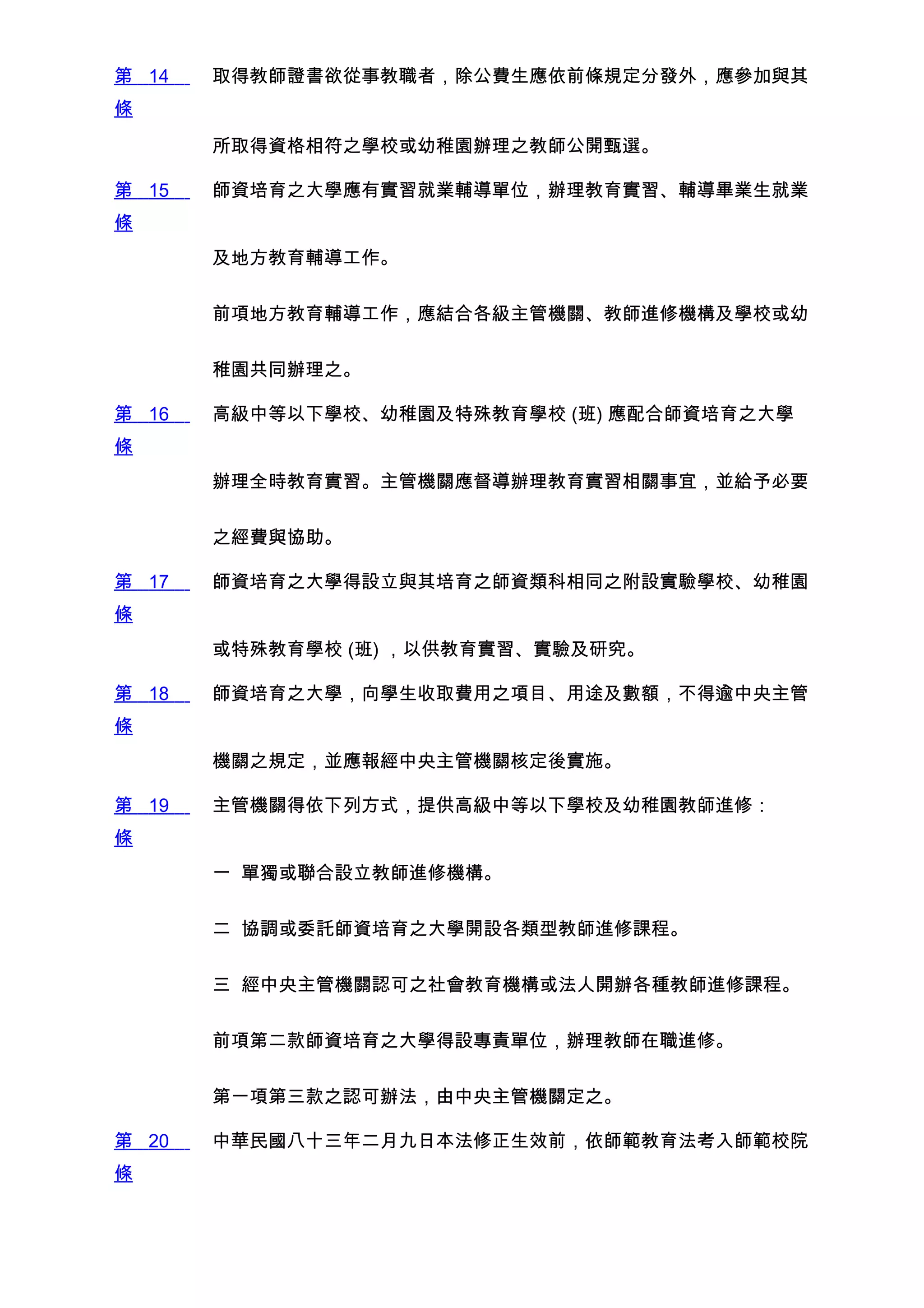 第 14   取得教師證書欲從事教職者，除公費生應依前條規定分發外，應參加與其
條

       所取得資格相符之學校或幼稚園辦理之教師公開甄選。

第 15   師資培育之大學應有實習就業輔導單位，辦理教育實習、輔導畢業生就業
條
       及地方教育輔導工作。


       前項地方教育輔導工作，應結合各級主管機關、教師進修機構及學校或幼


       稚園共同辦理之。

第 16   高級中等以下學校、幼稚園及特殊教育學校 (班) 應配合師資培育之大學
條
       辦理全時教育實習。主管機關應督導辦理教育實習相關事宜，並給予必要


       之經費與協助。

第 17   師資培育之大學得設立與其培育之師資類科相同之附設實驗學校、幼稚園
條
       或特殊教育學校 (班) ，以供教育實習、實驗及研究。

第 18   師資培育之大學，向學生收取費用之項目、用途及數額，不得逾中央主管
條
       機關之規定，並應報經中央主管機關核定後實施。

第 19   主管機關得依下列方式，提供高級中等以下學校及幼稚園教師進修：
條
       一 單獨或聯合設立教師進修機構。


       二 協調或委託師資培育之大學開設各類型教師進修課程。


       三 經中央主管機關認可之社會教育機構或法人開辦各種教師進修課程。


       前項第二款師資培育之大學得設專責單位，辦理教師在職進修。


       第一項第三款之認可辦法，由中央主管機關定之。

第 20   中華民國八十三年二月九日本法修正生效前，依師範教育法考入師範校院
條
 
