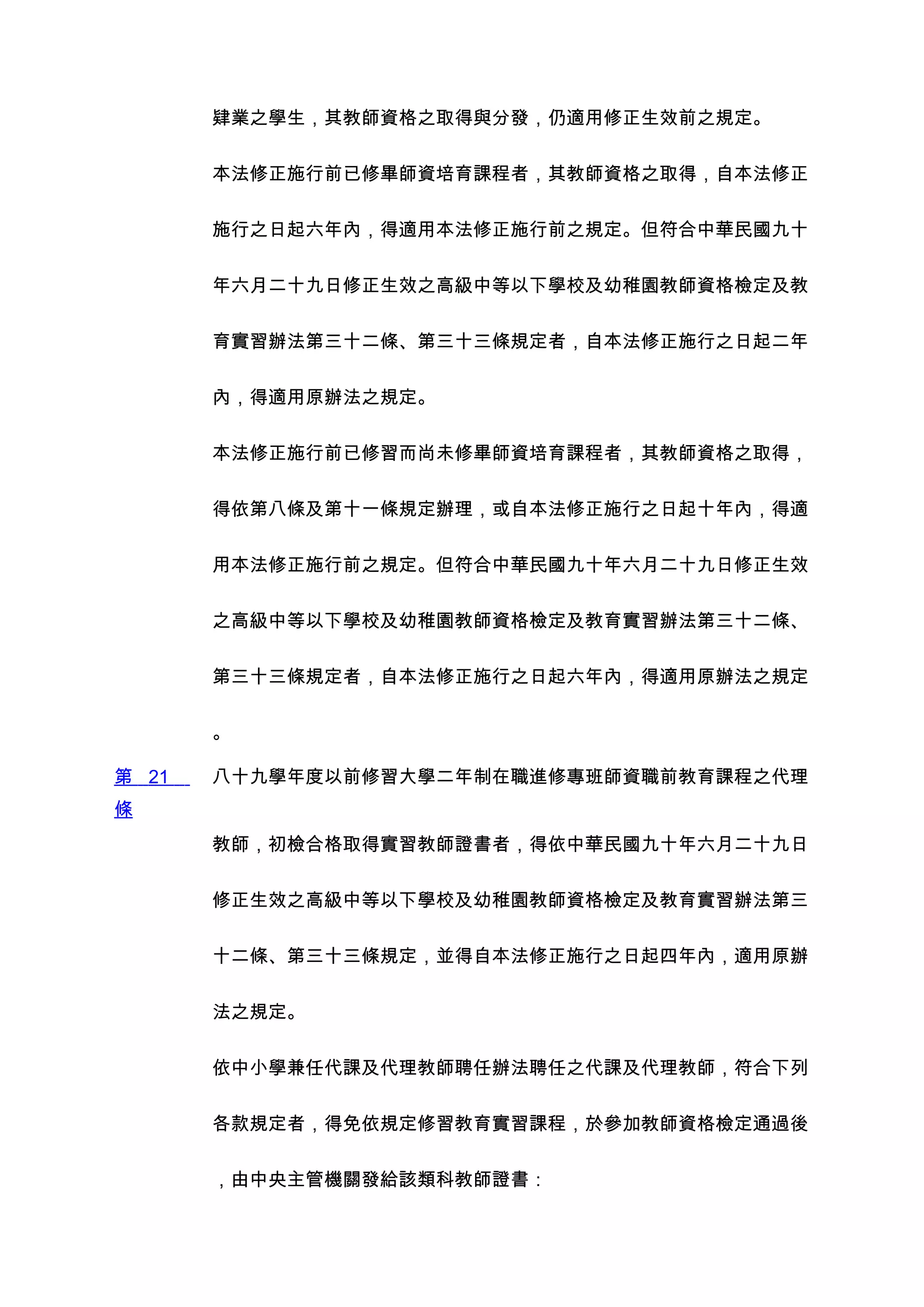 肄業之學生，其教師資格之取得與分發，仍適用修正生效前之規定。


       本法修正施行前已修畢師資培育課程者，其教師資格之取得，自本法修正


       施行之日起六年內，得適用本法修正施行前之規定。但符合中華民國九十


       年六月二十九日修正生效之高級中等以下學校及幼稚園教師資格檢定及教


       育實習辦法第三十二條、第三十三條規定者，自本法修正施行之日起二年


       內，得適用原辦法之規定。


       本法修正施行前已修習而尚未修畢師資培育課程者，其教師資格之取得，


       得依第八條及第十一條規定辦理，或自本法修正施行之日起十年內，得適


       用本法修正施行前之規定。但符合中華民國九十年六月二十九日修正生效


       之高級中等以下學校及幼稚園教師資格檢定及教育實習辦法第三十二條、


       第三十三條規定者，自本法修正施行之日起六年內，得適用原辦法之規定


       。

第 21   八十九學年度以前修習大學二年制在職進修專班師資職前教育課程之代理
條
       教師，初檢合格取得實習教師證書者，得依中華民國九十年六月二十九日


       修正生效之高級中等以下學校及幼稚園教師資格檢定及教育實習辦法第三


       十二條、第三十三條規定，並得自本法修正施行之日起四年內，適用原辦


       法之規定。


       依中小學兼任代課及代理教師聘任辦法聘任之代課及代理教師，符合下列


       各款規定者，得免依規定修習教育實習課程，於參加教師資格檢定通過後


       ，由中央主管機關發給該類科教師證書：
 