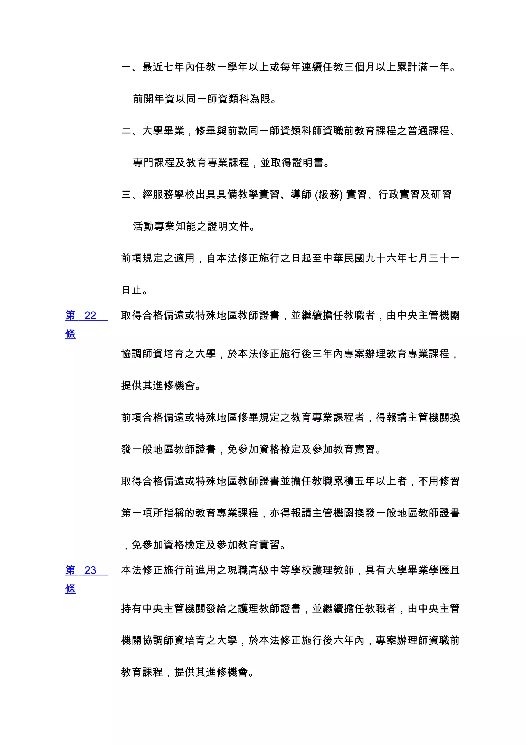 一、最近七年內任教一學年以上或每年連續任教三個月以上累計滿一年。


        前開年資以同一師資類科為限。


       二、大學畢業，修畢與前款同一師資類科師資職前教育課程之普通課程、


        專門課程及教育專業課程，並取得證明書。


       三、經服務學校出具具備教學實習、導師 (級務) 實習、行政實習及研習


        活動專業知能之證明文件。


       前項規定之適用，自本法修正施行之日起至中華民國九十六年七月三十一


       日止。

第 22   取得合格偏遠或特殊地區教師證書，並繼續擔任教職者，由中央主管機關
條
       協調師資培育之大學，於本法修正施行後三年內專案辦理教育專業課程，


       提供其進修機會。


       前項合格偏遠或特殊地區修畢規定之教育專業課程者，得報請主管機關換


       發一般地區教師證書，免參加資格檢定及參加教育實習。


       取得合格偏遠或特殊地區教師證書並擔任教職累積五年以上者，不用修習


       第一項所指稱的教育專業課程，亦得報請主管機關換發一般地區教師證書


       ，免參加資格檢定及參加教育實習。

第 23   本法修正施行前進用之現職高級中等學校護理教師，具有大學畢業學歷且
條
       持有中央主管機關發給之護理教師證書，並繼續擔任教職者，由中央主管


       機關協調師資培育之大學，於本法修正施行後六年內，專案辦理師資職前


       教育課程，提供其進修機會。
 