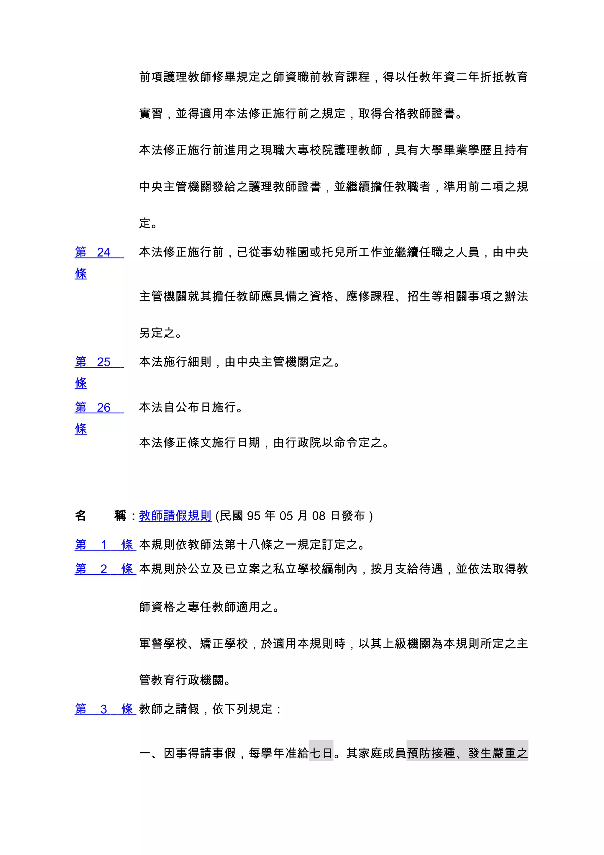 前項護理教師修畢規定之師資職前教育課程，得以任教年資二年折抵教育


         實習，並得適用本法修正施行前之規定，取得合格教師證書。


         本法修正施行前進用之現職大專校院護理教師，具有大學畢業學歷且持有


         中央主管機關發給之護理教師證書，並繼續擔任教職者，準用前二項之規


         定。

第 24     本法修正施行前，已從事幼稚園或托兒所工作並繼續任職之人員，由中央
條
         主管機關就其擔任教師應具備之資格、應修課程、招生等相關事項之辦法


         另定之。

第 25     本法施行細則，由中央主管機關定之。
條
第 26     本法自公布日施行。
條
         本法修正條文施行日期，由行政院以命令定之。




名　　稱：教師請假規則 (民國 95 年 05 月 08 日發布 )

第   1   條 本規則依教師法第十八條之一規定訂定之。
第   2   條 本規則於公立及已立案之私立學校編制內，按月支給待遇，並依法取得教


         師資格之專任教師適用之。


         軍警學校、矯正學校，於適用本規則時，以其上級機關為本規則所定之主


         管教育行政機關。

第   3   條 教師之請假，依下列規定：


         一、因事得請事假，每學年准給七日。其家庭成員預防接種、發生嚴重之
 