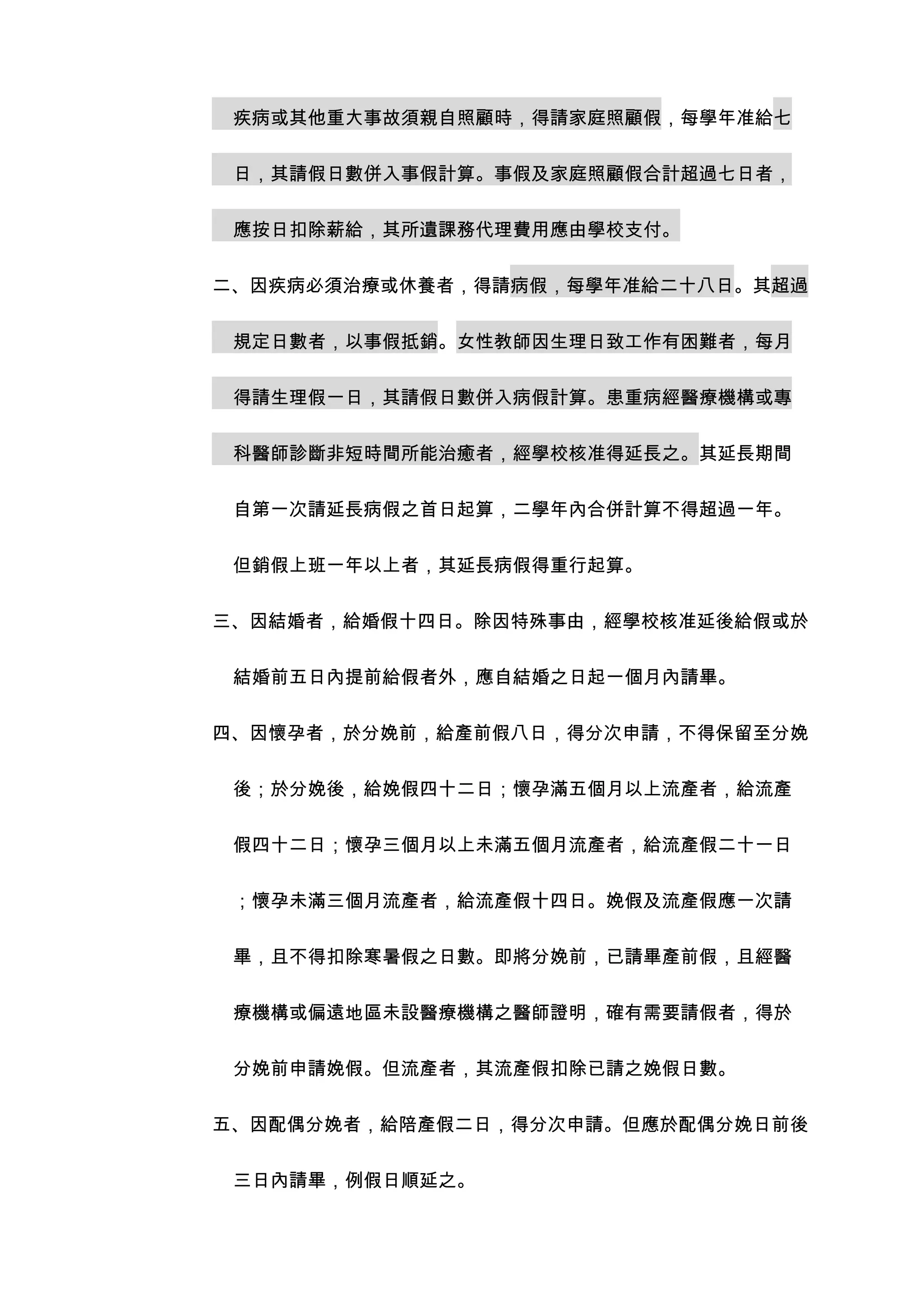 疾病或其他重大事故須親自照顧時，得請家庭照顧假，每學年准給七


 日，其請假日數併入事假計算。事假及家庭照顧假合計超過七日者，


 應按日扣除薪給，其所遺課務代理費用應由學校支付。


二、因疾病必須治療或休養者，得請病假，每學年准給二十八日。其超過


 規定日數者，以事假抵銷。女性教師因生理日致工作有困難者，每月


 得請生理假一日，其請假日數併入病假計算。患重病經醫療機構或專


 科醫師診斷非短時間所能治癒者，經學校核准得延長之。其延長期間


 自第一次請延長病假之首日起算，二學年內合併計算不得超過一年。


 但銷假上班一年以上者，其延長病假得重行起算。


三、因結婚者，給婚假十四日。除因特殊事由，經學校核准延後給假或於


 結婚前五日內提前給假者外，應自結婚之日起一個月內請畢。


四、因懷孕者，於分娩前，給產前假八日，得分次申請，不得保留至分娩


 後；於分娩後，給娩假四十二日；懷孕滿五個月以上流產者，給流產


 假四十二日；懷孕三個月以上未滿五個月流產者，給流產假二十一日


 ；懷孕未滿三個月流產者，給流產假十四日。娩假及流產假應一次請


 畢，且不得扣除寒暑假之日數。即將分娩前，已請畢產前假，且經醫


 療機構或偏遠地區未設醫療機構之醫師證明，確有需要請假者，得於


 分娩前申請娩假。但流產者，其流產假扣除已請之娩假日數。


五、因配偶分娩者，給陪產假二日，得分次申請。但應於配偶分娩日前後


 三日內請畢，例假日順延之。
 