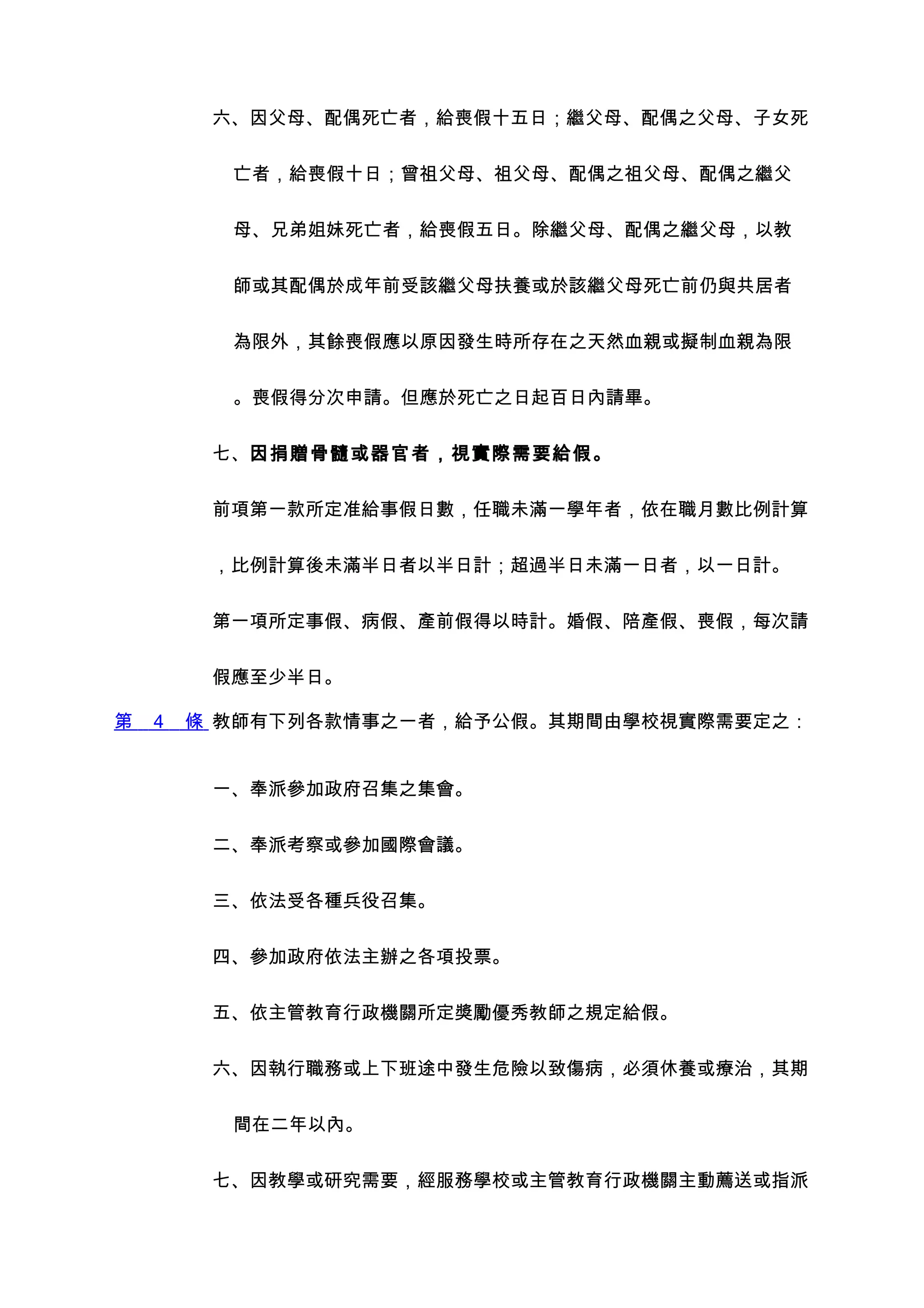 六、因父母、配偶死亡者，給喪假十五日；繼父母、配偶之父母、子女死


          亡者，給喪假十日；曾祖父母、祖父母、配偶之祖父母、配偶之繼父


          母、兄弟姐妹死亡者，給喪假五日。除繼父母、配偶之繼父母，以教


          師或其配偶於成年前受該繼父母扶養或於該繼父母死亡前仍與共居者


          為限外，其餘喪假應以原因發生時所存在之天然血親或擬制血親為限


          。喪假得分次申請。但應於死亡之日起百日內請畢。


         七、因捐贈骨髓或器官者，視實際需要給假。


         前項第一款所定准給事假日數，任職未滿一學年者，依在職月數比例計算


         ，比例計算後未滿半日者以半日計；超過半日未滿一日者，以一日計。


         第一項所定事假、病假、產前假得以時計。婚假、陪產假、喪假，每次請


         假應至少半日。

第   4   條 教師有下列各款情事之一者，給予公假。其期間由學校視實際需要定之：


         一、奉派參加政府召集之集會。


         二、奉派考察或參加國際會議。


         三、依法受各種兵役召集。


         四、參加政府依法主辦之各項投票。


         五、依主管教育行政機關所定獎勵優秀教師之規定給假。


         六、因執行職務或上下班途中發生危險以致傷病，必須休養或療治，其期


          間在二年以內。


         七、因教學或研究需要，經服務學校或主管教育行政機關主動薦送或指派
 
