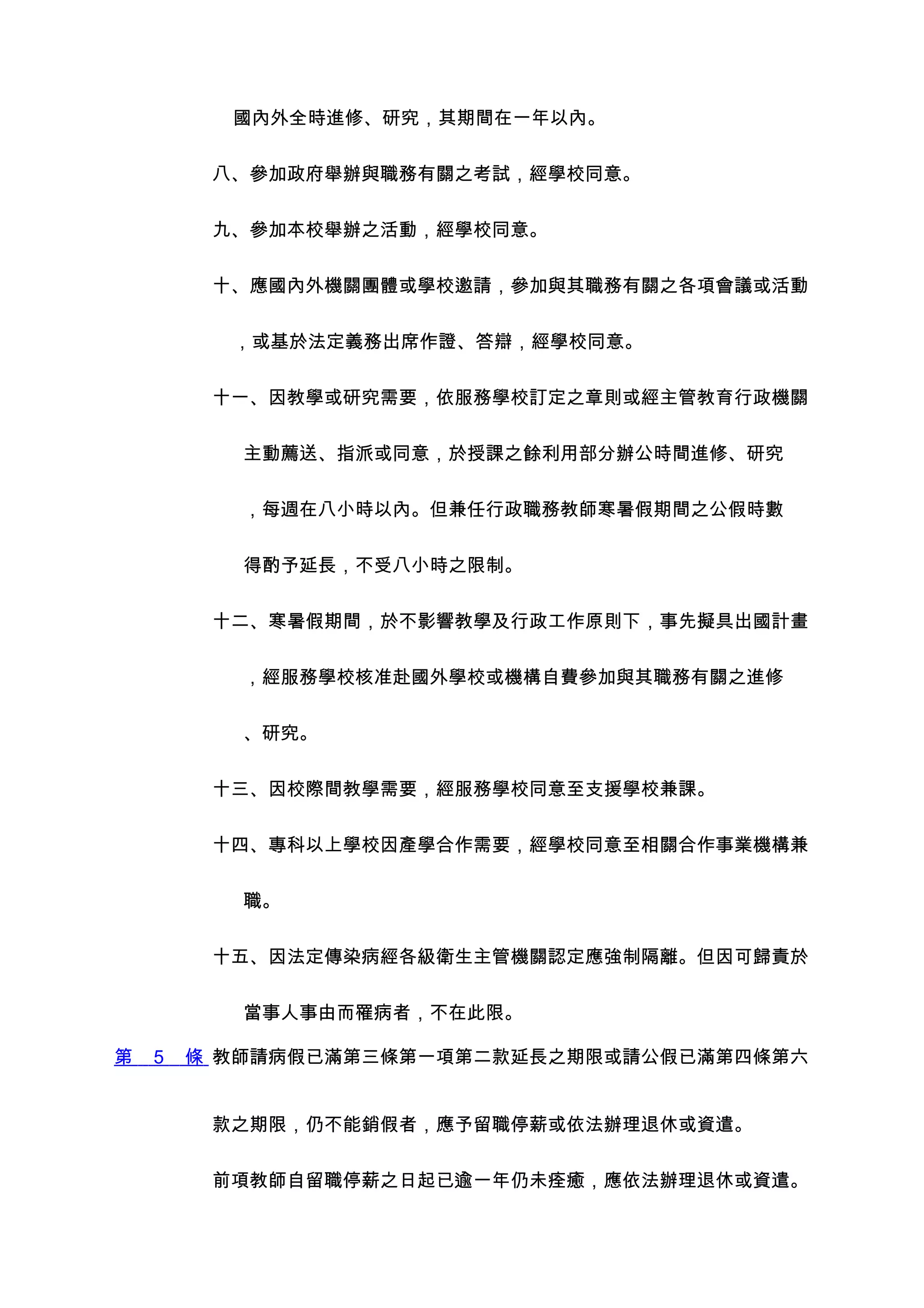 國內外全時進修、研究，其期間在一年以內。


         八、參加政府舉辦與職務有關之考試，經學校同意。


         九、參加本校舉辦之活動，經學校同意。


         十、應國內外機關團體或學校邀請，參加與其職務有關之各項會議或活動


          ，或基於法定義務出席作證、答辯，經學校同意。


         十一、因教學或研究需要，依服務學校訂定之章則或經主管教育行政機關


           主動薦送、指派或同意，於授課之餘利用部分辦公時間進修、研究


           ，每週在八小時以內。但兼任行政職務教師寒暑假期間之公假時數


           得酌予延長，不受八小時之限制。


         十二、寒暑假期間，於不影響教學及行政工作原則下，事先擬具出國計畫


           ，經服務學校核准赴國外學校或機構自費參加與其職務有關之進修


           、研究。


         十三、因校際間教學需要，經服務學校同意至支援學校兼課。


         十四、專科以上學校因產學合作需要，經學校同意至相關合作事業機構兼


           職。


         十五、因法定傳染病經各級衛生主管機關認定應強制隔離。但因可歸責於


           當事人事由而罹病者，不在此限。

第   5   條 教師請病假已滿第三條第一項第二款延長之期限或請公假已滿第四條第六


         款之期限，仍不能銷假者，應予留職停薪或依法辦理退休或資遣。


         前項教師自留職停薪之日起已逾一年仍未痊癒，應依法辦理退休或資遣。
 