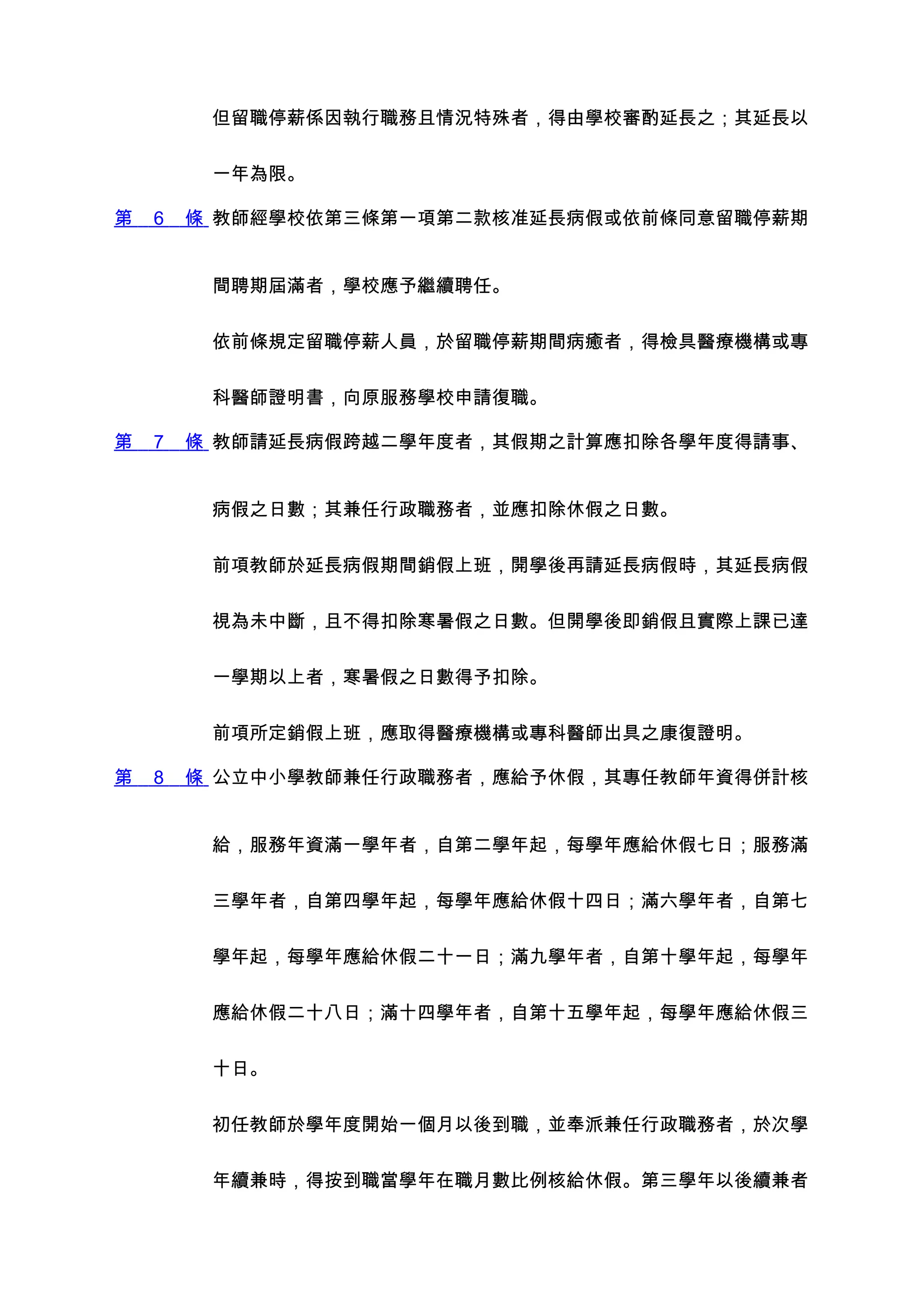 但留職停薪係因執行職務且情況特殊者，得由學校審酌延長之；其延長以


         一年為限。

第   6   條 教師經學校依第三條第一項第二款核准延長病假或依前條同意留職停薪期


         間聘期屆滿者，學校應予繼續聘任。


         依前條規定留職停薪人員，於留職停薪期間病癒者，得檢具醫療機構或專


         科醫師證明書，向原服務學校申請復職。

第   7   條 教師請延長病假跨越二學年度者，其假期之計算應扣除各學年度得請事、


         病假之日數；其兼任行政職務者，並應扣除休假之日數。


         前項教師於延長病假期間銷假上班，開學後再請延長病假時，其延長病假


         視為未中斷，且不得扣除寒暑假之日數。但開學後即銷假且實際上課已達


         一學期以上者，寒暑假之日數得予扣除。


         前項所定銷假上班，應取得醫療機構或專科醫師出具之康復證明。

第   8   條 公立中小學教師兼任行政職務者，應給予休假，其專任教師年資得併計核


         給，服務年資滿一學年者，自第二學年起，每學年應給休假七日；服務滿


         三學年者，自第四學年起，每學年應給休假十四日；滿六學年者，自第七


         學年起，每學年應給休假二十一日；滿九學年者，自第十學年起，每學年


         應給休假二十八日；滿十四學年者，自第十五學年起，每學年應給休假三


         十日。


         初任教師於學年度開始一個月以後到職，並奉派兼任行政職務者，於次學


         年續兼時，得按到職當學年在職月數比例核給休假。第三學年以後續兼者
 