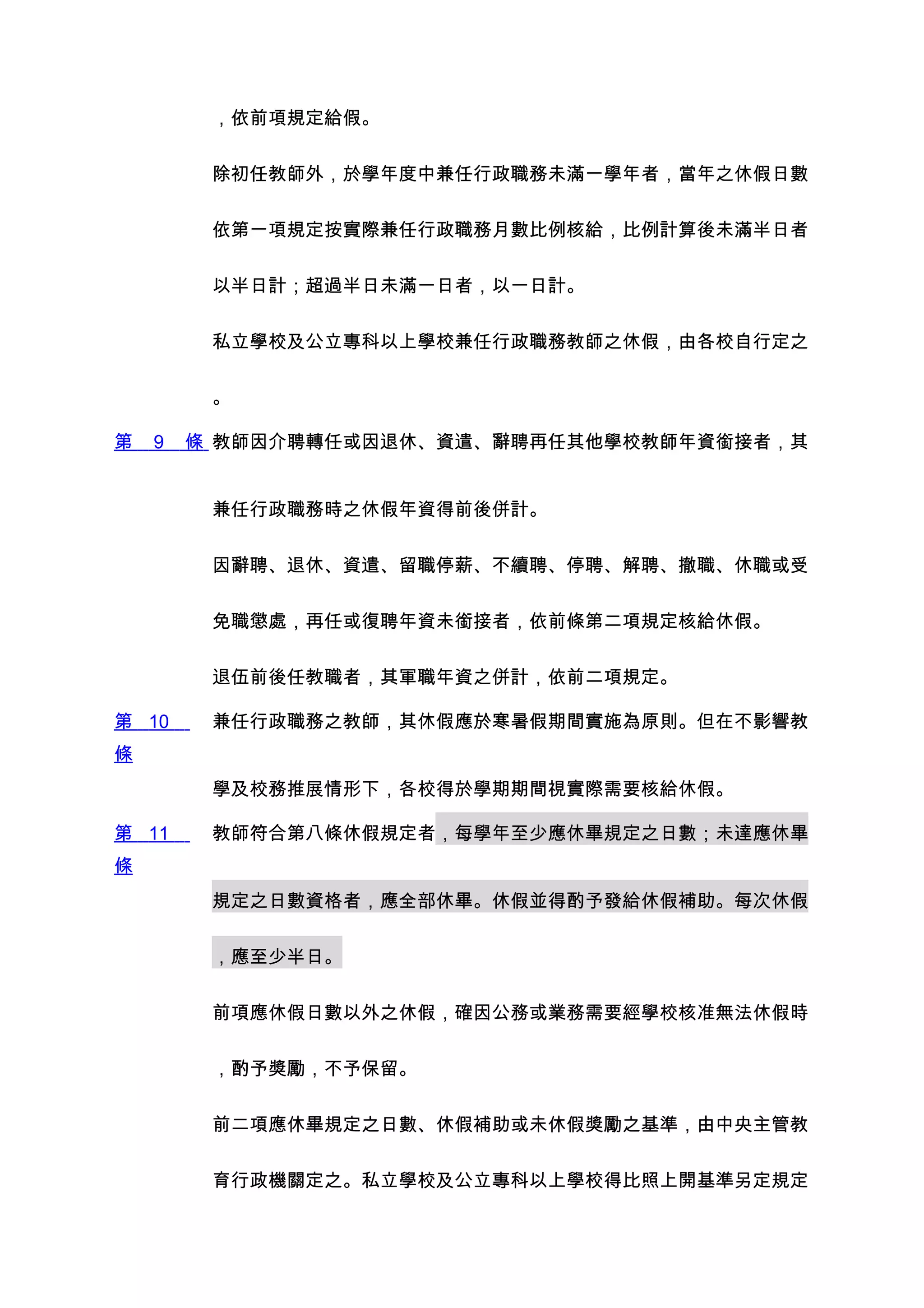 ，依前項規定給假。


         除初任教師外，於學年度中兼任行政職務未滿一學年者，當年之休假日數


         依第一項規定按實際兼任行政職務月數比例核給，比例計算後未滿半日者


         以半日計；超過半日未滿一日者，以一日計。


         私立學校及公立專科以上學校兼任行政職務教師之休假，由各校自行定之


         。

第   9   條 教師因介聘轉任或因退休、資遣、辭聘再任其他學校教師年資銜接者，其


         兼任行政職務時之休假年資得前後併計。


         因辭聘、退休、資遣、留職停薪、不續聘、停聘、解聘、撤職、休職或受


         免職懲處，再任或復聘年資未銜接者，依前條第二項規定核給休假。


         退伍前後任教職者，其軍職年資之併計，依前二項規定。

第 10     兼任行政職務之教師，其休假應於寒暑假期間實施為原則。但在不影響教
條
         學及校務推展情形下，各校得於學期期間視實際需要核給休假。

第 11     教師符合第八條休假規定者，每學年至少應休畢規定之日數；未達應休畢
條
         規定之日數資格者，應全部休畢。休假並得酌予發給休假補助。每次休假


         ，應至少半日。


         前項應休假日數以外之休假，確因公務或業務需要經學校核准無法休假時


         ，酌予獎勵，不予保留。


         前二項應休畢規定之日數、休假補助或未休假獎勵之基準，由中央主管教


         育行政機關定之。私立學校及公立專科以上學校得比照上開基準另定規定
 