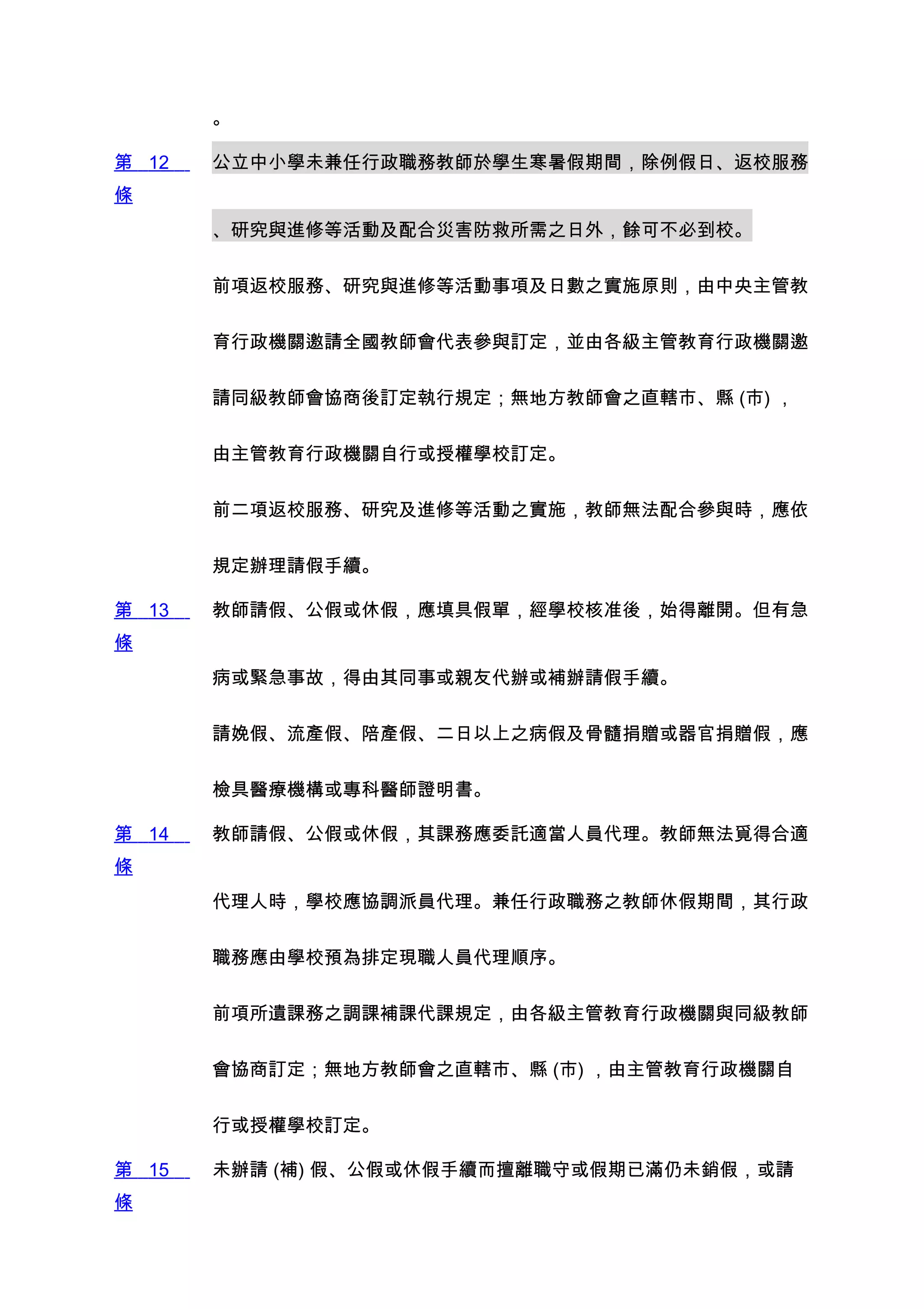 。

第 12   公立中小學未兼任行政職務教師於學生寒暑假期間，除例假日、返校服務
條
       、研究與進修等活動及配合災害防救所需之日外，餘可不必到校。


       前項返校服務、研究與進修等活動事項及日數之實施原則，由中央主管教


       育行政機關邀請全國教師會代表參與訂定，並由各級主管教育行政機關邀


       請同級教師會協商後訂定執行規定；無地方教師會之直轄市、縣 (市) ，


       由主管教育行政機關自行或授權學校訂定。


       前二項返校服務、研究及進修等活動之實施，教師無法配合參與時，應依


       規定辦理請假手續。

第 13   教師請假、公假或休假，應填具假單，經學校核准後，始得離開。但有急
條
       病或緊急事故，得由其同事或親友代辦或補辦請假手續。


       請娩假、流產假、陪產假、二日以上之病假及骨髓捐贈或器官捐贈假，應


       檢具醫療機構或專科醫師證明書。

第 14   教師請假、公假或休假，其課務應委託適當人員代理。教師無法覓得合適
條
       代理人時，學校應協調派員代理。兼任行政職務之教師休假期間，其行政


       職務應由學校預為排定現職人員代理順序。


       前項所遺課務之調課補課代課規定，由各級主管教育行政機關與同級教師


       會協商訂定；無地方教師會之直轄市、縣 (市) ，由主管教育行政機關自


       行或授權學校訂定。

第 15   未辦請 (補) 假、公假或休假手續而擅離職守或假期已滿仍未銷假，或請
條
 