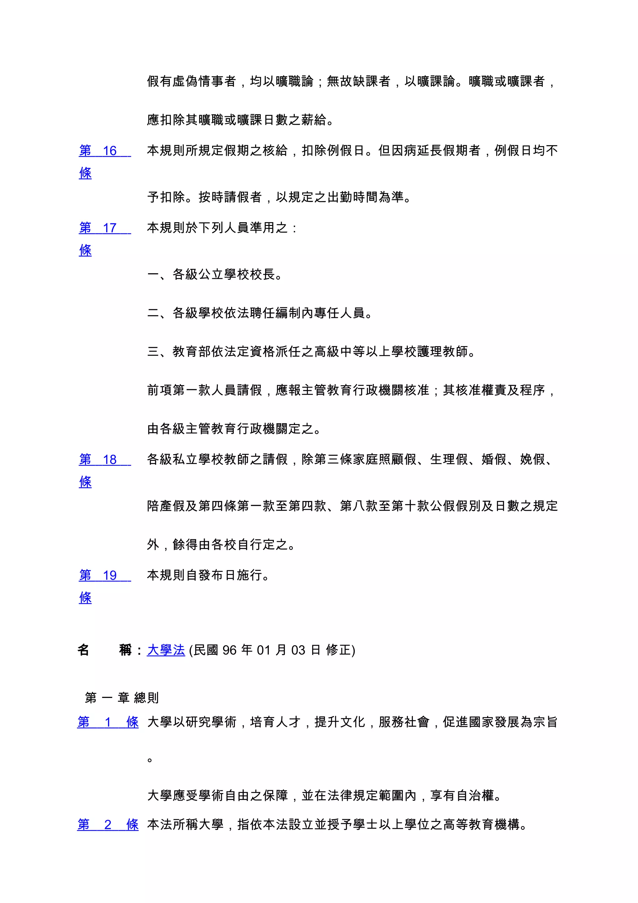 假有虛偽情事者，均以曠職論；無故缺課者，以曠課論。曠職或曠課者，


         應扣除其曠職或曠課日數之薪給。

第 16     本規則所規定假期之核給，扣除例假日。但因病延長假期者，例假日均不
條
         予扣除。按時請假者，以規定之出勤時間為準。

第 17     本規則於下列人員準用之：
條
         一、各級公立學校校長。


         二、各級學校依法聘任編制內專任人員。


         三、教育部依法定資格派任之高級中等以上學校護理教師。


         前項第一款人員請假，應報主管教育行政機關核准；其核准權責及程序，


         由各級主管教育行政機關定之。

第 18     各級私立學校教師之請假，除第三條家庭照顧假、生理假、婚假、娩假、
條
         陪產假及第四條第一款至第四款、第八款至第十款公假假別及日數之規定


         外，餘得由各校自行定之。

第 19     本規則自發布日施行。
條



名　　稱：大學法 (民國 96 年 01 月 03 日 修正)


第 一 章 總則
第   1   條 大學以研究學術，培育人才，提升文化，服務社會，促進國家發展為宗旨

         。


         大學應受學術自由之保障，並在法律規定範圍內，享有自治權。

第   2   條 本法所稱大學，指依本法設立並授予學士以上學位之高等教育機構。
 