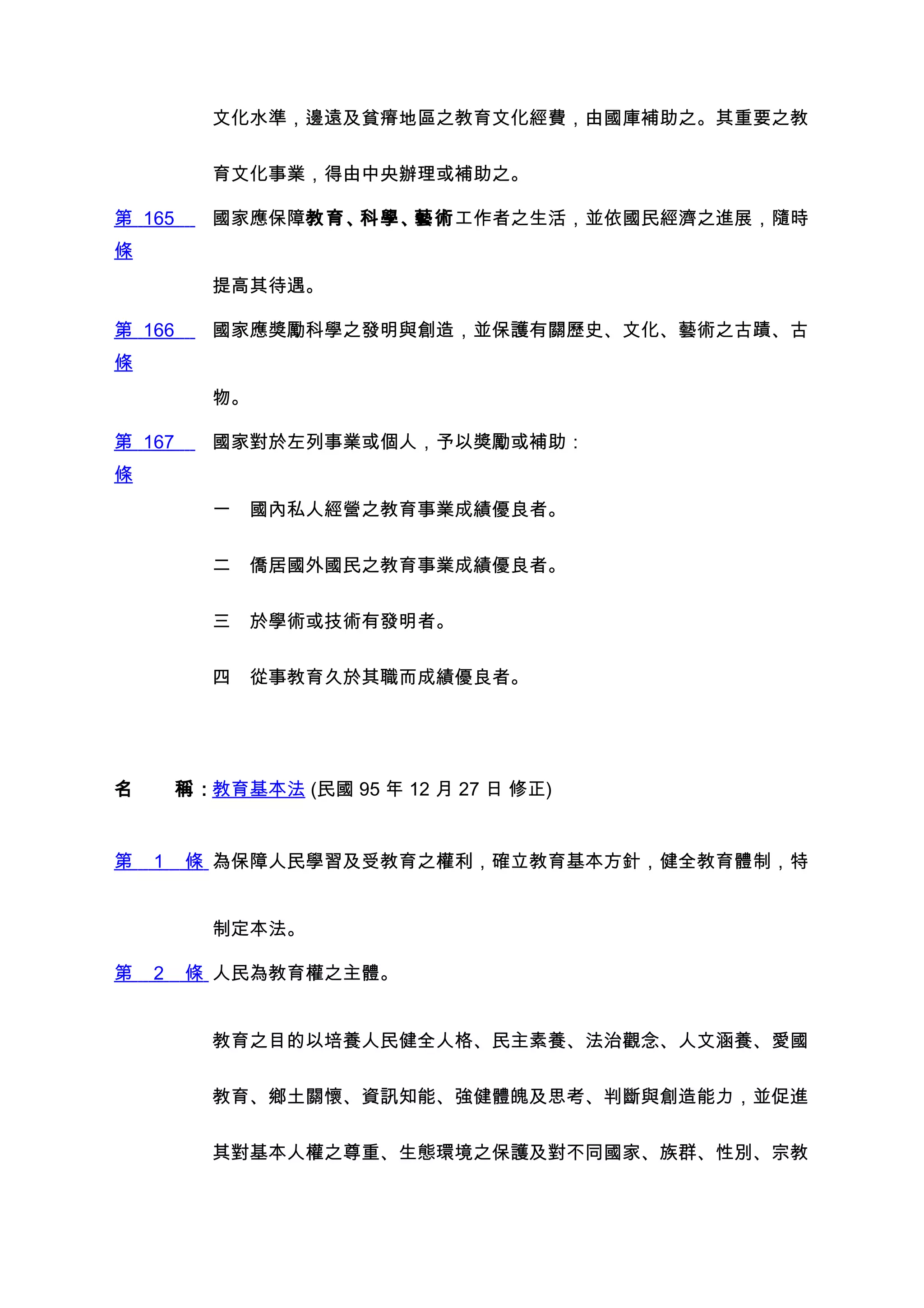 文化水準，邊遠及貧瘠地區之教育文化經費，由國庫補助之。其重要之教


         育文化事業，得由中央辦理或補助之。

第 165    國家應保障教育、科學、藝術工作者之生活，並依國民經濟之進展，隨時
條
         提高其待遇。

第 166    國家應獎勵科學之發明與創造，並保護有關歷史、文化、藝術之古蹟、古
條
         物。

第 167    國家對於左列事業或個人，予以獎勵或補助：
條
         一　國內私人經營之教育事業成績優良者。


         二　僑居國外國民之教育事業成績優良者。


         三　於學術或技術有發明者。


         四　從事教育久於其職而成績優良者。




名　　稱：教育基本法 (民國 95 年 12 月 27 日 修正)


第   1   條 為保障人民學習及受教育之權利，確立教育基本方針，健全教育體制，特


         制定本法。

第   2   條 人民為教育權之主體。


         教育之目的以培養人民健全人格、民主素養、法治觀念、人文涵養、愛國


         教育、鄉土關懷、資訊知能、強健體魄及思考、判斷與創造能力，並促進


         其對基本人權之尊重、生態環境之保護及對不同國家、族群、性別、宗教
 