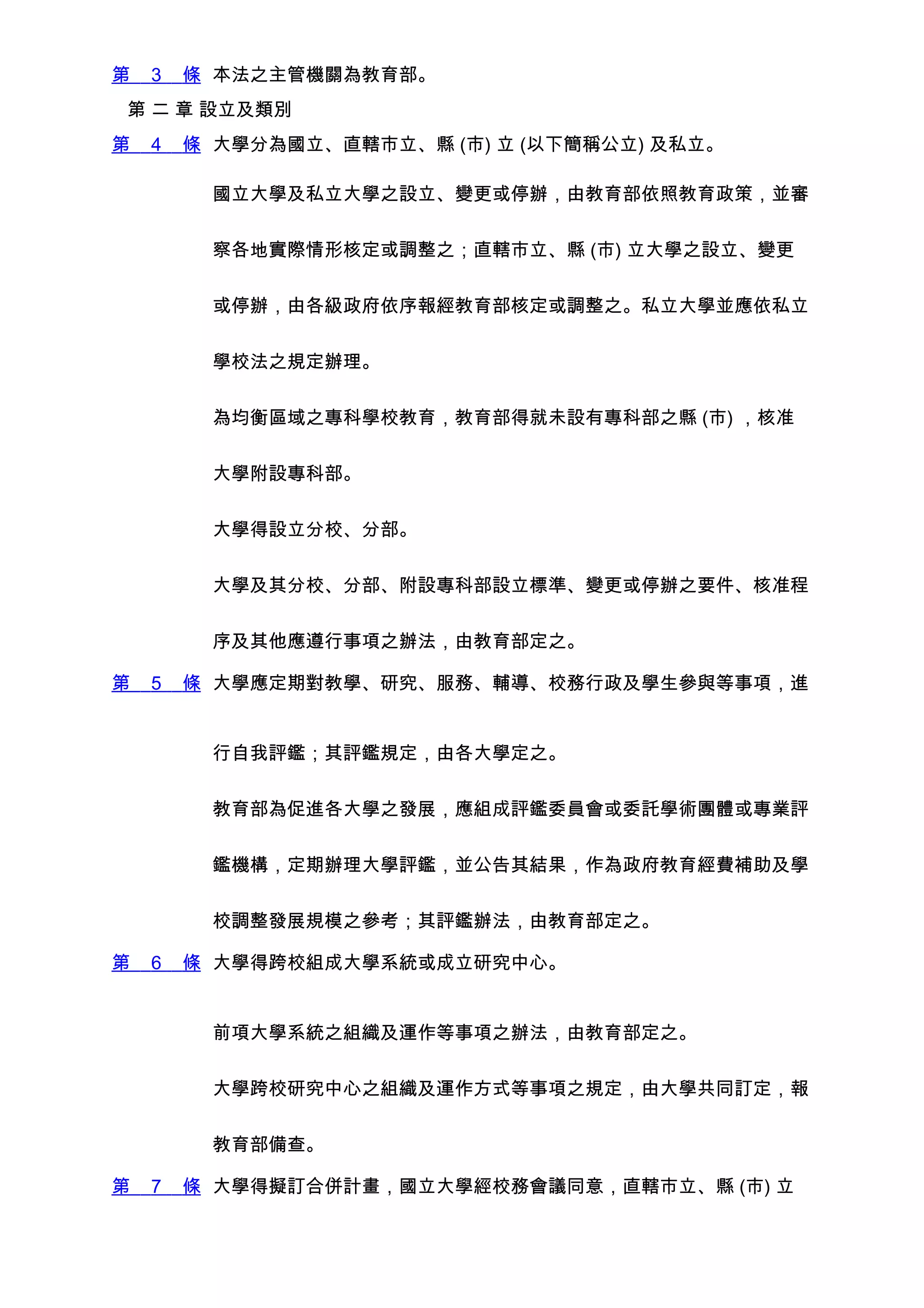 第   3   條 本法之主管機關為教育部。
第 二 章 設立及類別
第   4   條 大學分為國立、直轄市立、縣 (市) 立 (以下簡稱公立) 及私立。

         國立大學及私立大學之設立、變更或停辦，由教育部依照教育政策，並審


         察各地實際情形核定或調整之；直轄市立、縣 (市) 立大學之設立、變更


         或停辦，由各級政府依序報經教育部核定或調整之。私立大學並應依私立


         學校法之規定辦理。


         為均衡區域之專科學校教育，教育部得就未設有專科部之縣 (市) ，核准


         大學附設專科部。


         大學得設立分校、分部。


         大學及其分校、分部、附設專科部設立標準、變更或停辦之要件、核准程


         序及其他應遵行事項之辦法，由教育部定之。

第   5   條 大學應定期對教學、研究、服務、輔導、校務行政及學生參與等事項，進


         行自我評鑑；其評鑑規定，由各大學定之。


         教育部為促進各大學之發展，應組成評鑑委員會或委託學術團體或專業評


         鑑機構，定期辦理大學評鑑，並公告其結果，作為政府教育經費補助及學


         校調整發展規模之參考；其評鑑辦法，由教育部定之。

第   6   條 大學得跨校組成大學系統或成立研究中心。


         前項大學系統之組織及運作等事項之辦法，由教育部定之。


         大學跨校研究中心之組織及運作方式等事項之規定，由大學共同訂定，報


         教育部備查。

第   7   條 大學得擬訂合併計畫，國立大學經校務會議同意，直轄市立、縣 (市) 立
 