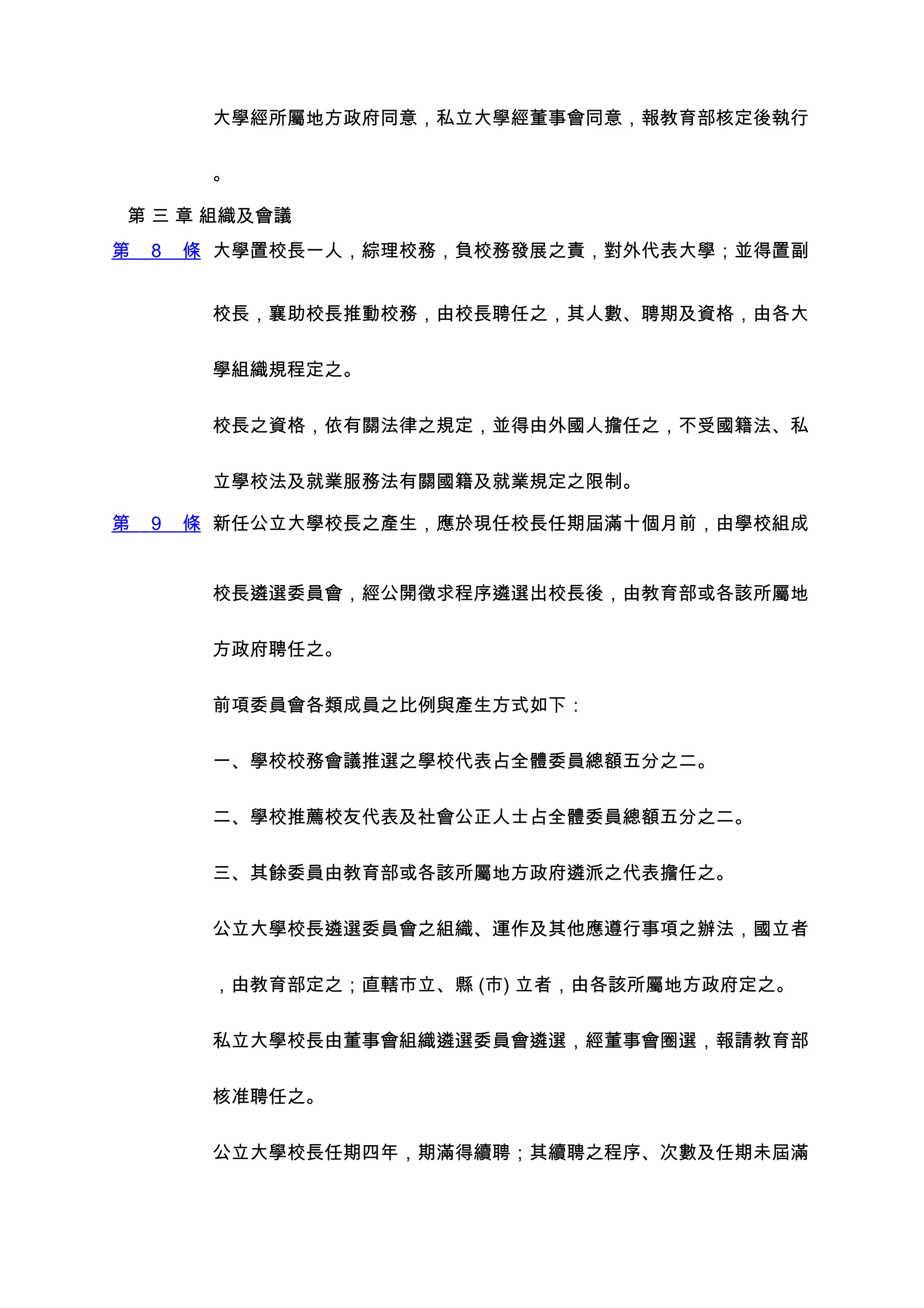 大學經所屬地方政府同意，私立大學經董事會同意，報教育部核定後執行


         。

第 三 章 組織及會議
第   8   條 大學置校長一人，綜理校務，負校務發展之責，對外代表大學；並得置副


         校長，襄助校長推動校務，由校長聘任之，其人數、聘期及資格，由各大


         學組織規程定之。


         校長之資格，依有關法律之規定，並得由外國人擔任之，不受國籍法、私


         立學校法及就業服務法有關國籍及就業規定之限制。

第   9   條 新任公立大學校長之產生，應於現任校長任期屆滿十個月前，由學校組成


         校長遴選委員會，經公開徵求程序遴選出校長後，由教育部或各該所屬地


         方政府聘任之。


         前項委員會各類成員之比例與產生方式如下：


         一、學校校務會議推選之學校代表占全體委員總額五分之二。


         二、學校推薦校友代表及社會公正人士占全體委員總額五分之二。


         三、其餘委員由教育部或各該所屬地方政府遴派之代表擔任之。


         公立大學校長遴選委員會之組織、運作及其他應遵行事項之辦法，國立者


         ，由教育部定之；直轄市立、縣 (市) 立者，由各該所屬地方政府定之。


         私立大學校長由董事會組織遴選委員會遴選，經董事會圈選，報請教育部


         核准聘任之。


         公立大學校長任期四年，期滿得續聘；其續聘之程序、次數及任期未屆滿
 