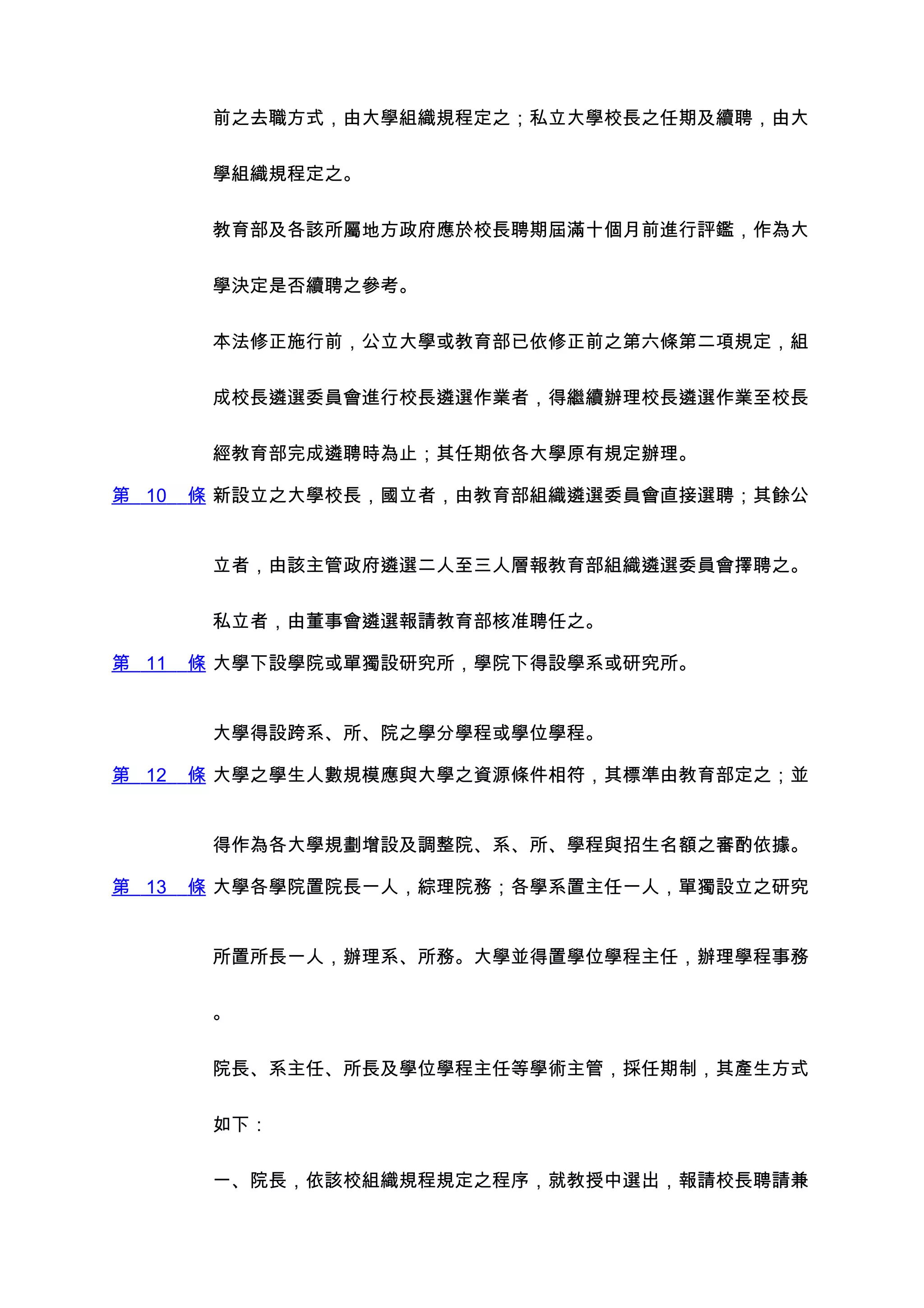 前之去職方式，由大學組織規程定之；私立大學校長之任期及續聘，由大


        學組織規程定之。


        教育部及各該所屬地方政府應於校長聘期屆滿十個月前進行評鑑，作為大


        學決定是否續聘之參考。


        本法修正施行前，公立大學或教育部已依修正前之第六條第二項規定，組


        成校長遴選委員會進行校長遴選作業者，得繼續辦理校長遴選作業至校長


        經教育部完成遴聘時為止；其任期依各大學原有規定辦理。

第 10   條 新設立之大學校長，國立者，由教育部組織遴選委員會直接選聘；其餘公


        立者，由該主管政府遴選二人至三人層報教育部組織遴選委員會擇聘之。


        私立者，由董事會遴選報請教育部核准聘任之。

第 11   條 大學下設學院或單獨設研究所，學院下得設學系或研究所。


        大學得設跨系、所、院之學分學程或學位學程。

第 12   條 大學之學生人數規模應與大學之資源條件相符，其標準由教育部定之；並


        得作為各大學規劃增設及調整院、系、所、學程與招生名額之審酌依據。

第 13   條 大學各學院置院長一人，綜理院務；各學系置主任一人，單獨設立之研究


        所置所長一人，辦理系、所務。大學並得置學位學程主任，辦理學程事務


        。


        院長、系主任、所長及學位學程主任等學術主管，採任期制，其產生方式


        如下：


        一、院長，依該校組織規程規定之程序，就教授中選出，報請校長聘請兼
 