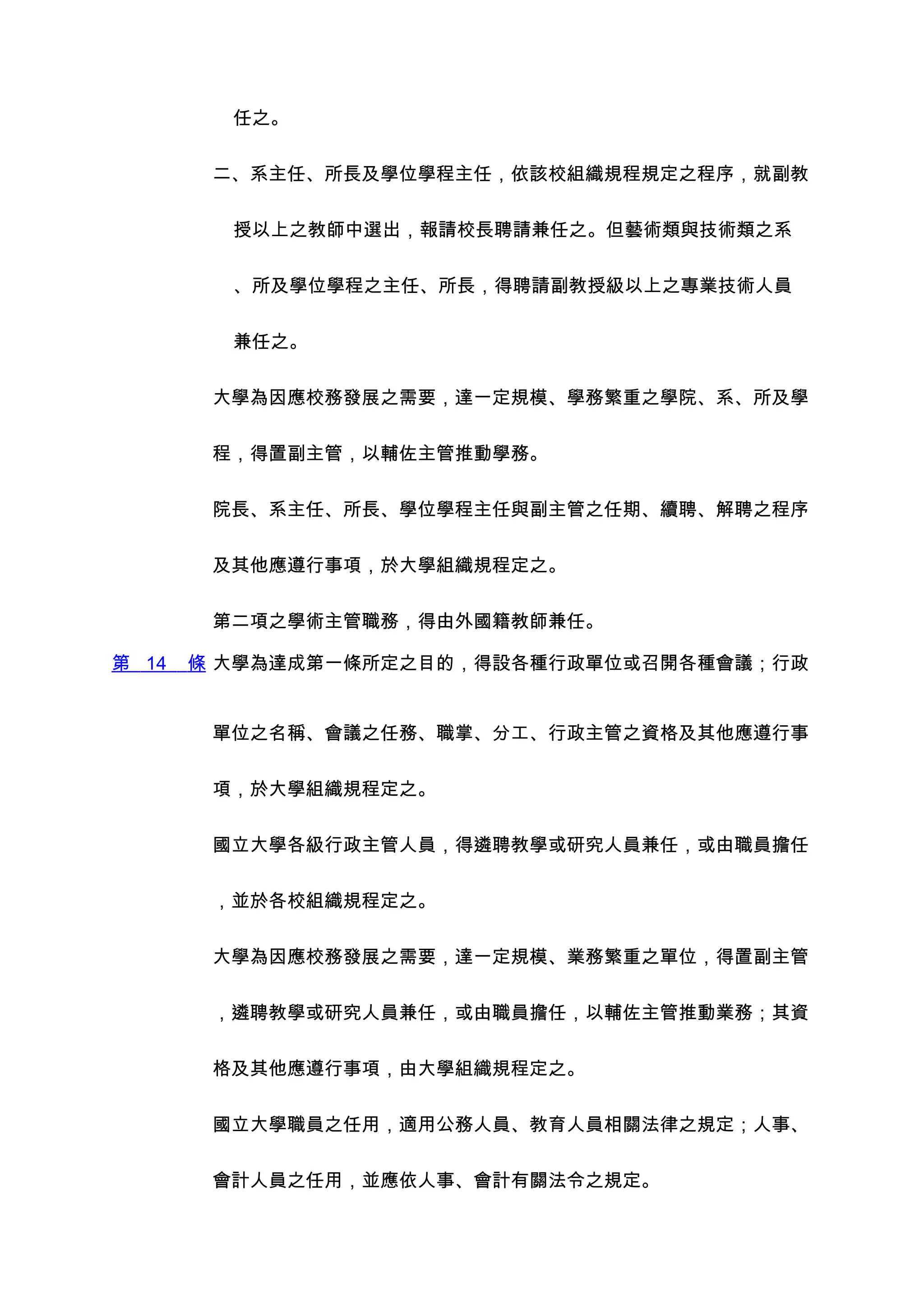 任之。


        二、系主任、所長及學位學程主任，依該校組織規程規定之程序，就副教


         授以上之教師中選出，報請校長聘請兼任之。但藝術類與技術類之系


         、所及學位學程之主任、所長，得聘請副教授級以上之專業技術人員


         兼任之。


        大學為因應校務發展之需要，達一定規模、學務繁重之學院、系、所及學


        程，得置副主管，以輔佐主管推動學務。


        院長、系主任、所長、學位學程主任與副主管之任期、續聘、解聘之程序


        及其他應遵行事項，於大學組織規程定之。


        第二項之學術主管職務，得由外國籍教師兼任。

第 14   條 大學為達成第一條所定之目的，得設各種行政單位或召開各種會議；行政


        單位之名稱、會議之任務、職掌、分工、行政主管之資格及其他應遵行事


        項，於大學組織規程定之。


        國立大學各級行政主管人員，得遴聘教學或研究人員兼任，或由職員擔任


        ，並於各校組織規程定之。


        大學為因應校務發展之需要，達一定規模、業務繁重之單位，得置副主管


        ，遴聘教學或研究人員兼任，或由職員擔任，以輔佐主管推動業務；其資


        格及其他應遵行事項，由大學組織規程定之。


        國立大學職員之任用，適用公務人員、教育人員相關法律之規定；人事、


        會計人員之任用，並應依人事、會計有關法令之規定。
 