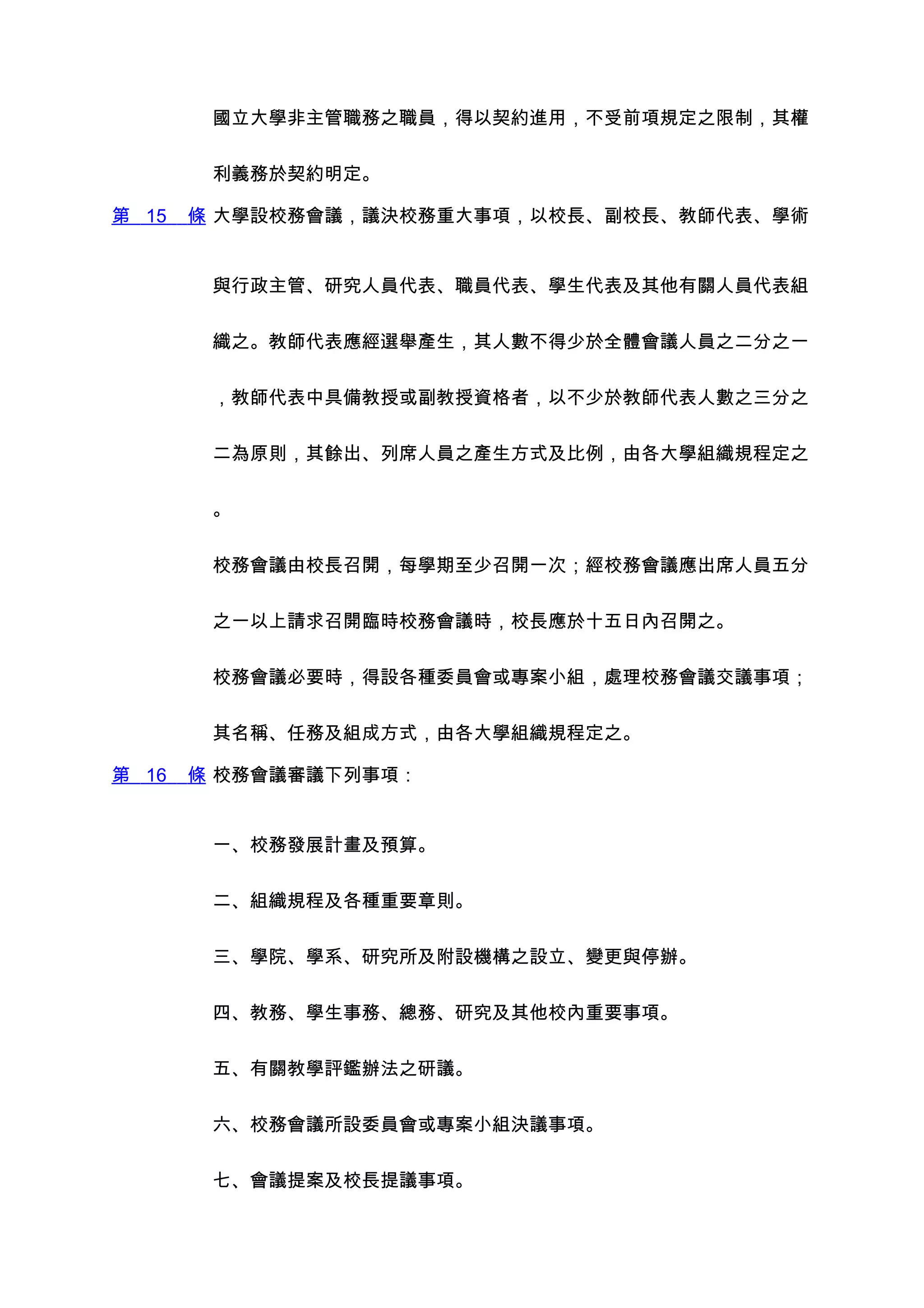 國立大學非主管職務之職員，得以契約進用，不受前項規定之限制，其權


        利義務於契約明定。

第 15   條 大學設校務會議，議決校務重大事項，以校長、副校長、教師代表、學術


        與行政主管、研究人員代表、職員代表、學生代表及其他有關人員代表組


        織之。教師代表應經選舉產生，其人數不得少於全體會議人員之二分之一


        ，教師代表中具備教授或副教授資格者，以不少於教師代表人數之三分之


        二為原則，其餘出、列席人員之產生方式及比例，由各大學組織規程定之


        。


        校務會議由校長召開，每學期至少召開一次；經校務會議應出席人員五分


        之一以上請求召開臨時校務會議時，校長應於十五日內召開之。


        校務會議必要時，得設各種委員會或專案小組，處理校務會議交議事項；


        其名稱、任務及組成方式，由各大學組織規程定之。

第 16   條 校務會議審議下列事項：


        一、校務發展計畫及預算。


        二、組織規程及各種重要章則。


        三、學院、學系、研究所及附設機構之設立、變更與停辦。


        四、教務、學生事務、總務、研究及其他校內重要事項。


        五、有關教學評鑑辦法之研議。


        六、校務會議所設委員會或專案小組決議事項。


        七、會議提案及校長提議事項。
 