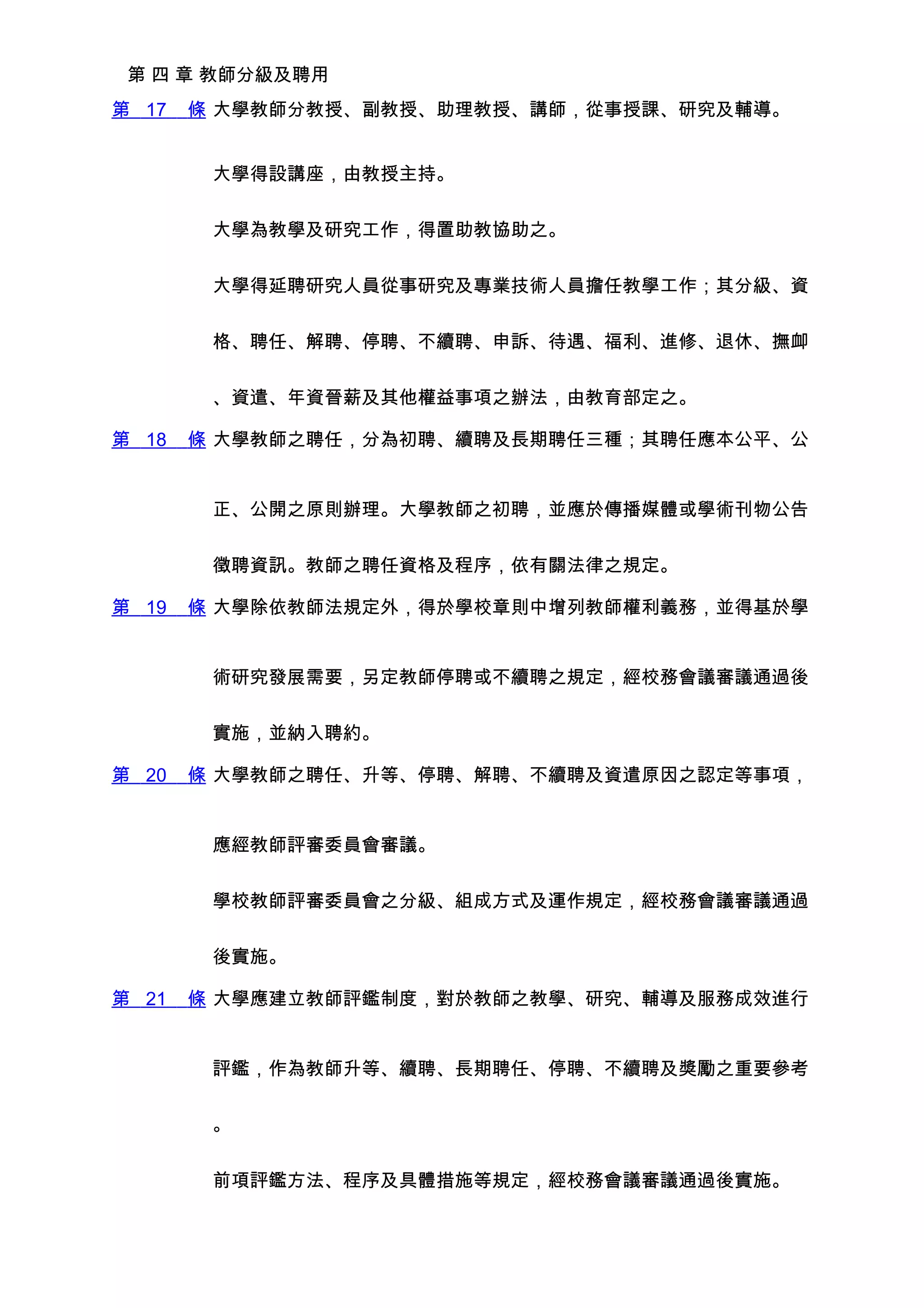 第 四 章 教師分級及聘用
第 17   條 大學教師分教授、副教授、助理教授、講師，從事授課、研究及輔導。


        大學得設講座，由教授主持。


        大學為教學及研究工作，得置助教協助之。


        大學得延聘研究人員從事研究及專業技術人員擔任教學工作；其分級、資


        格、聘任、解聘、停聘、不續聘、申訴、待遇、福利、進修、退休、撫卹


        、資遣、年資晉薪及其他權益事項之辦法，由教育部定之。

第 18   條 大學教師之聘任，分為初聘、續聘及長期聘任三種；其聘任應本公平、公


        正、公開之原則辦理。大學教師之初聘，並應於傳播媒體或學術刊物公告


        徵聘資訊。教師之聘任資格及程序，依有關法律之規定。

第 19   條 大學除依教師法規定外，得於學校章則中增列教師權利義務，並得基於學


        術研究發展需要，另定教師停聘或不續聘之規定，經校務會議審議通過後


        實施，並納入聘約。

第 20   條 大學教師之聘任、升等、停聘、解聘、不續聘及資遣原因之認定等事項，


        應經教師評審委員會審議。


        學校教師評審委員會之分級、組成方式及運作規定，經校務會議審議通過


        後實施。

第 21   條 大學應建立教師評鑑制度，對於教師之教學、研究、輔導及服務成效進行


        評鑑，作為教師升等、續聘、長期聘任、停聘、不續聘及獎勵之重要參考


        。


        前項評鑑方法、程序及具體措施等規定，經校務會議審議通過後實施。
 