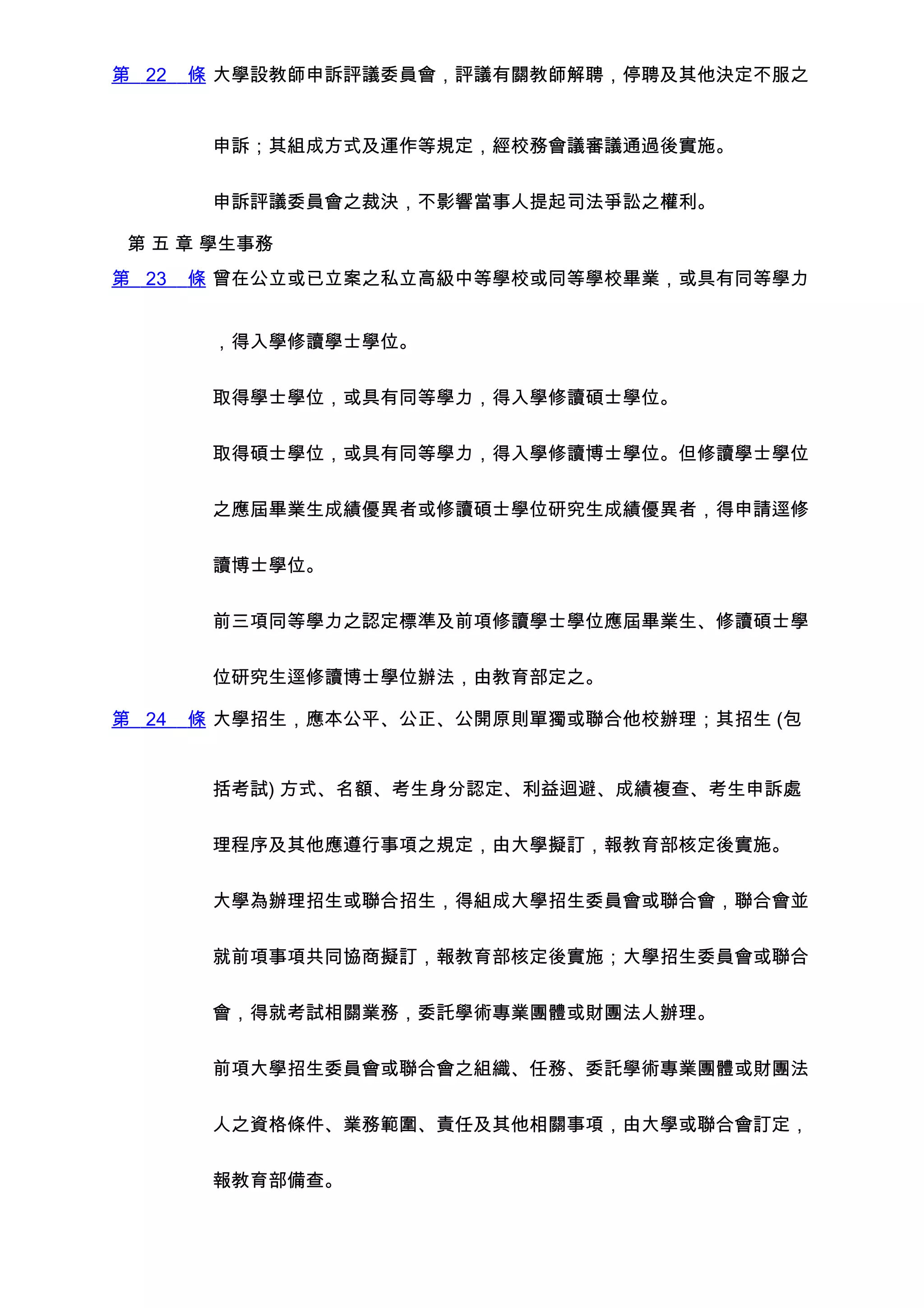 第 22   條 大學設教師申訴評議委員會，評議有關教師解聘，停聘及其他決定不服之


        申訴；其組成方式及運作等規定，經校務會議審議通過後實施。


        申訴評議委員會之裁決，不影響當事人提起司法爭訟之權利。

 第 五 章 學生事務
第 23   條 曾在公立或已立案之私立高級中等學校或同等學校畢業，或具有同等學力


        ，得入學修讀學士學位。


        取得學士學位，或具有同等學力，得入學修讀碩士學位。


        取得碩士學位，或具有同等學力，得入學修讀博士學位。但修讀學士學位


        之應屆畢業生成績優異者或修讀碩士學位研究生成績優異者，得申請逕修


        讀博士學位。


        前三項同等學力之認定標準及前項修讀學士學位應屆畢業生、修讀碩士學


        位研究生逕修讀博士學位辦法，由教育部定之。

第 24   條 大學招生，應本公平、公正、公開原則單獨或聯合他校辦理；其招生 (包


        括考試) 方式、名額、考生身分認定、利益迴避、成績複查、考生申訴處


        理程序及其他應遵行事項之規定，由大學擬訂，報教育部核定後實施。


        大學為辦理招生或聯合招生，得組成大學招生委員會或聯合會，聯合會並


        就前項事項共同協商擬訂，報教育部核定後實施；大學招生委員會或聯合


        會，得就考試相關業務，委託學術專業團體或財團法人辦理。


        前項大學招生委員會或聯合會之組織、任務、委託學術專業團體或財團法


        人之資格條件、業務範圍、責任及其他相關事項，由大學或聯合會訂定，


        報教育部備查。
 