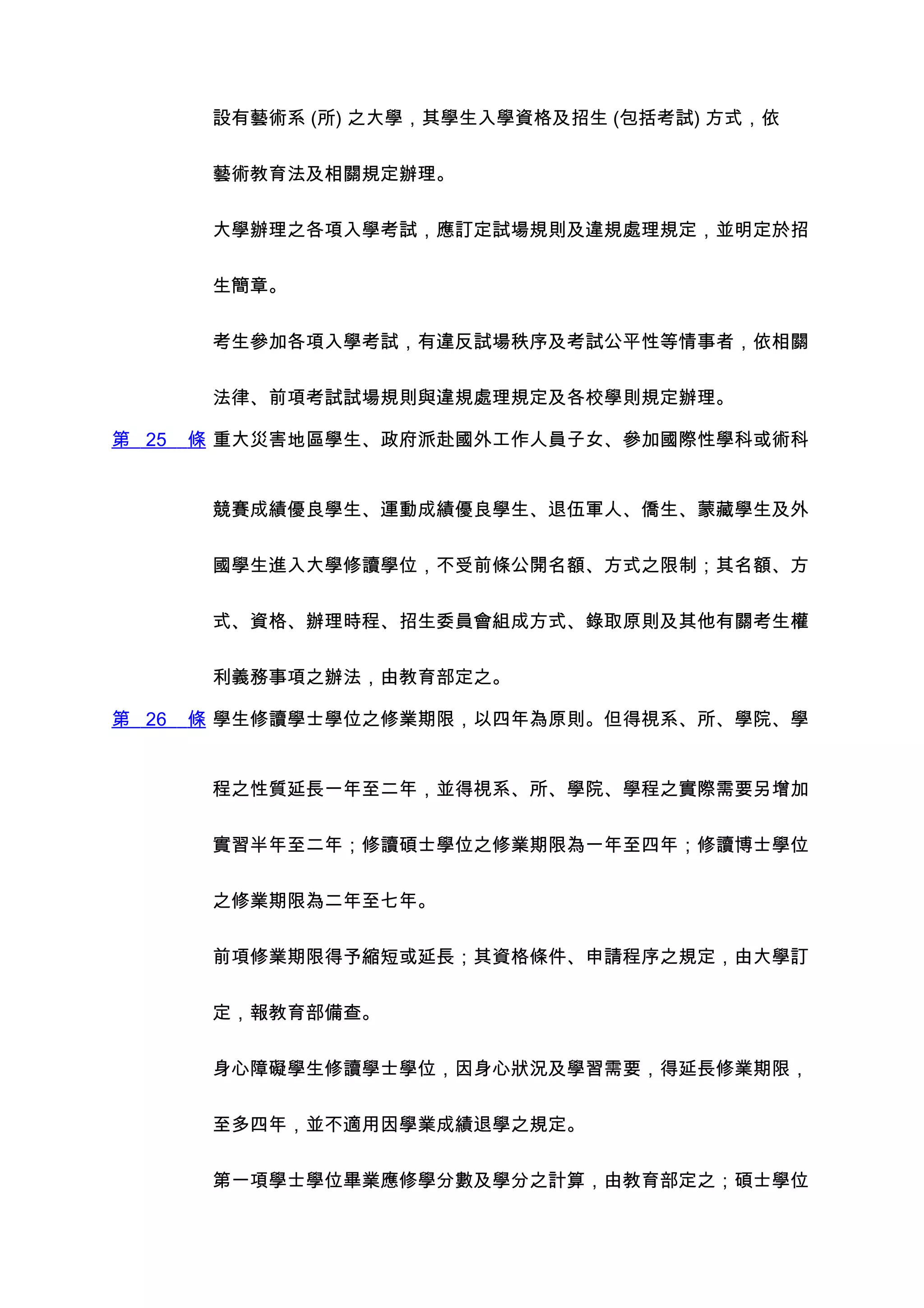 設有藝術系 (所) 之大學，其學生入學資格及招生 (包括考試) 方式，依


        藝術教育法及相關規定辦理。


        大學辦理之各項入學考試，應訂定試場規則及違規處理規定，並明定於招


        生簡章。


        考生參加各項入學考試，有違反試場秩序及考試公平性等情事者，依相關


        法律、前項考試試場規則與違規處理規定及各校學則規定辦理。

第 25   條 重大災害地區學生、政府派赴國外工作人員子女、參加國際性學科或術科


        競賽成績優良學生、運動成績優良學生、退伍軍人、僑生、蒙藏學生及外


        國學生進入大學修讀學位，不受前條公開名額、方式之限制；其名額、方


        式、資格、辦理時程、招生委員會組成方式、錄取原則及其他有關考生權


        利義務事項之辦法，由教育部定之。

第 26   條 學生修讀學士學位之修業期限，以四年為原則。但得視系、所、學院、學


        程之性質延長一年至二年，並得視系、所、學院、學程之實際需要另增加


        實習半年至二年；修讀碩士學位之修業期限為一年至四年；修讀博士學位


        之修業期限為二年至七年。


        前項修業期限得予縮短或延長；其資格條件、申請程序之規定，由大學訂


        定，報教育部備查。


        身心障礙學生修讀學士學位，因身心狀況及學習需要，得延長修業期限，


        至多四年，並不適用因學業成績退學之規定。


        第一項學士學位畢業應修學分數及學分之計算，由教育部定之；碩士學位
 