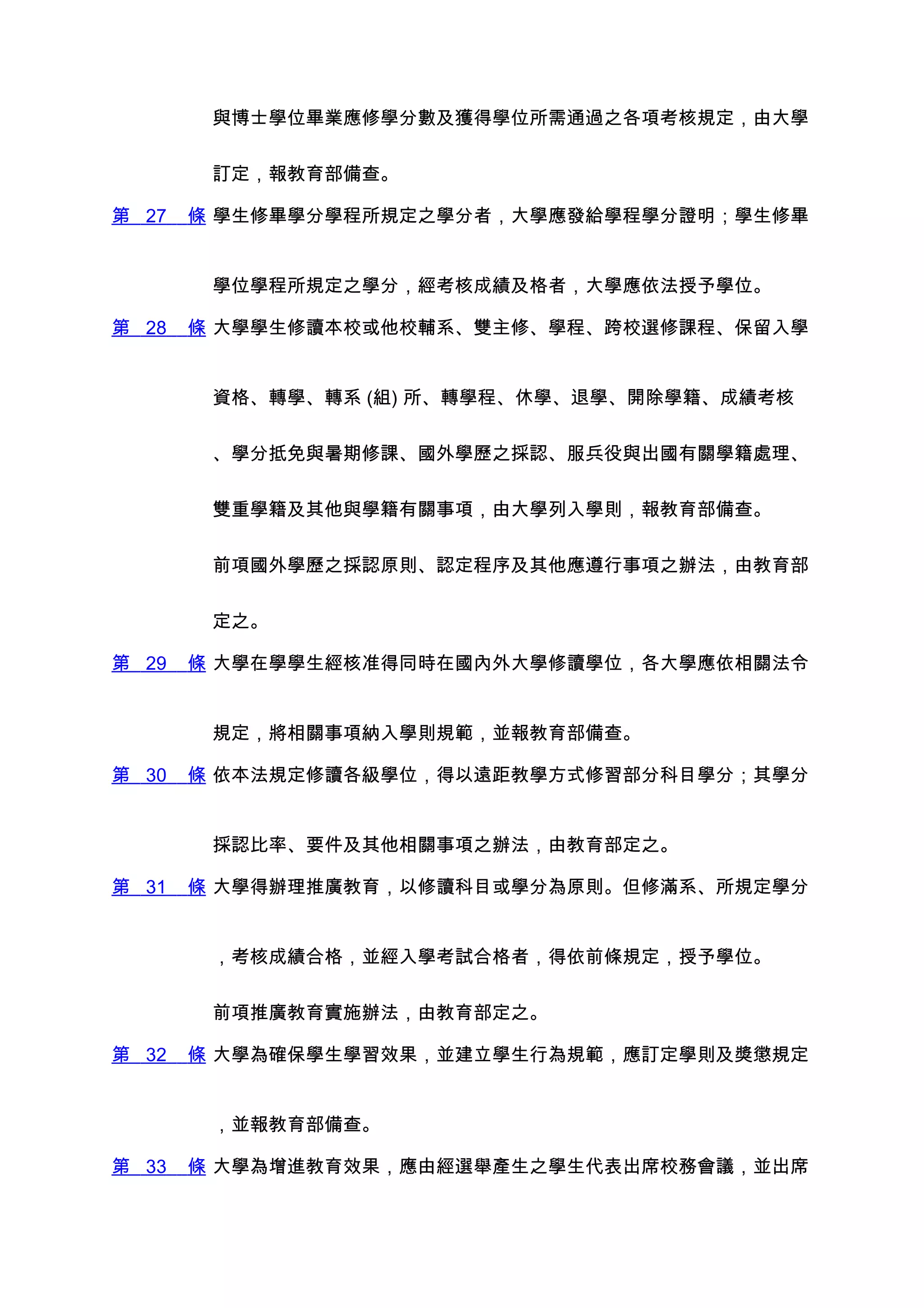 與博士學位畢業應修學分數及獲得學位所需通過之各項考核規定，由大學


        訂定，報教育部備查。

第 27   條 學生修畢學分學程所規定之學分者，大學應發給學程學分證明；學生修畢


        學位學程所規定之學分，經考核成績及格者，大學應依法授予學位。

第 28   條 大學學生修讀本校或他校輔系、雙主修、學程、跨校選修課程、保留入學


        資格、轉學、轉系 (組) 所、轉學程、休學、退學、開除學籍、成績考核


        、學分抵免與暑期修課、國外學歷之採認、服兵役與出國有關學籍處理、


        雙重學籍及其他與學籍有關事項，由大學列入學則，報教育部備查。


        前項國外學歷之採認原則、認定程序及其他應遵行事項之辦法，由教育部


        定之。

第 29   條 大學在學學生經核准得同時在國內外大學修讀學位，各大學應依相關法令


        規定，將相關事項納入學則規範，並報教育部備查。

第 30   條 依本法規定修讀各級學位，得以遠距教學方式修習部分科目學分；其學分


        採認比率、要件及其他相關事項之辦法，由教育部定之。

第 31   條 大學得辦理推廣教育，以修讀科目或學分為原則。但修滿系、所規定學分


        ，考核成績合格，並經入學考試合格者，得依前條規定，授予學位。


        前項推廣教育實施辦法，由教育部定之。

第 32   條 大學為確保學生學習效果，並建立學生行為規範，應訂定學則及獎懲規定


        ，並報教育部備查。

第 33   條 大學為增進教育效果，應由經選舉產生之學生代表出席校務會議，並出席
 