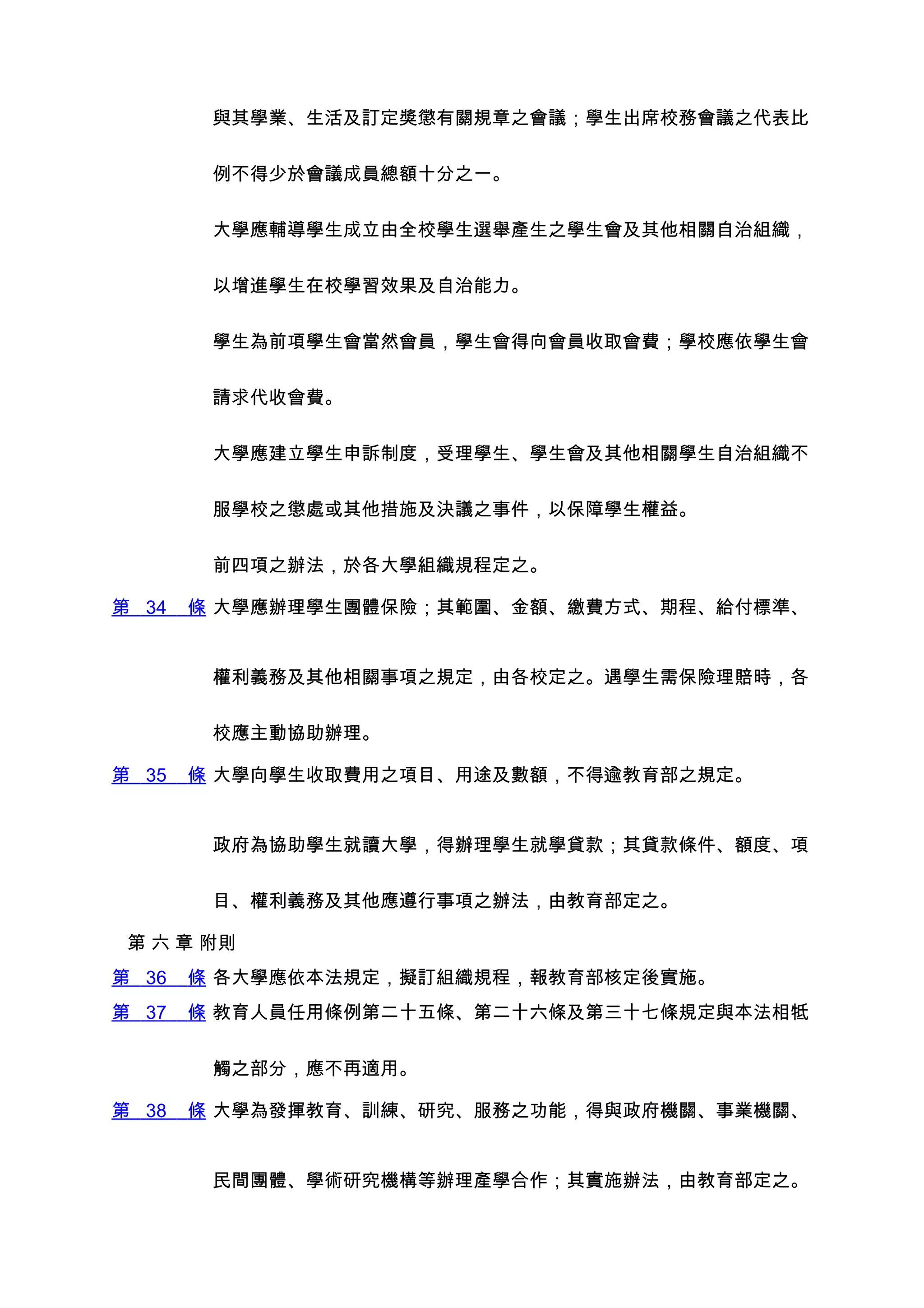 與其學業、生活及訂定獎懲有關規章之會議；學生出席校務會議之代表比


        例不得少於會議成員總額十分之一。


        大學應輔導學生成立由全校學生選舉產生之學生會及其他相關自治組織，


        以增進學生在校學習效果及自治能力。


        學生為前項學生會當然會員，學生會得向會員收取會費；學校應依學生會


        請求代收會費。


        大學應建立學生申訴制度，受理學生、學生會及其他相關學生自治組織不


        服學校之懲處或其他措施及決議之事件，以保障學生權益。


        前四項之辦法，於各大學組織規程定之。

第 34   條 大學應辦理學生團體保險；其範圍、金額、繳費方式、期程、給付標準、


        權利義務及其他相關事項之規定，由各校定之。遇學生需保險理賠時，各


        校應主動協助辦理。

第 35   條 大學向學生收取費用之項目、用途及數額，不得逾教育部之規定。


        政府為協助學生就讀大學，得辦理學生就學貸款；其貸款條件、額度、項


        目、權利義務及其他應遵行事項之辦法，由教育部定之。

 第 六 章 附則
第 36   條 各大學應依本法規定，擬訂組織規程，報教育部核定後實施。
第 37   條 教育人員任用條例第二十五條、第二十六條及第三十七條規定與本法相牴


        觸之部分，應不再適用。

第 38   條 大學為發揮教育、訓練、研究、服務之功能，得與政府機關、事業機關、


        民間團體、學術研究機構等辦理產學合作；其實施辦法，由教育部定之。
 