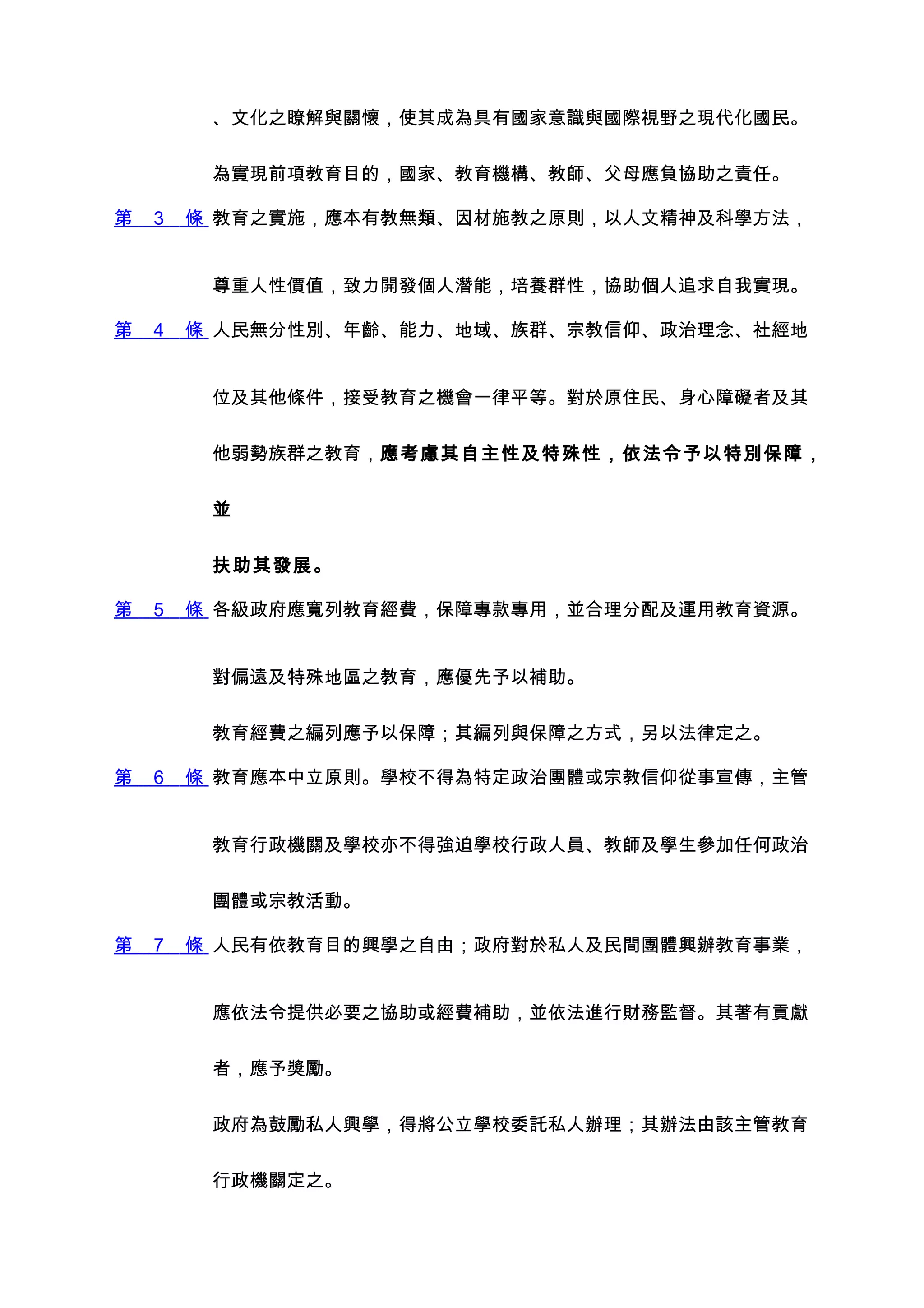 、文化之瞭解與關懷，使其成為具有國家意識與國際視野之現代化國民。


         為實現前項教育目的，國家、教育機構、教師、父母應負協助之責任。

第   3   條 教育之實施，應本有教無類、因材施教之原則，以人文精神及科學方法，


         尊重人性價值，致力開發個人潛能，培養群性，協助個人追求自我實現。

第   4   條 人民無分性別、年齡、能力、地域、族群、宗教信仰、政治理念、社經地


         位及其他條件，接受教育之機會一律平等。對於原住民、身心障礙者及其


         他弱勢族群之教育，應考慮其自主性及特殊性，依法令予以特別保障，


         並


         扶助其發展。

第   5   條 各級政府應寬列教育經費，保障專款專用，並合理分配及運用教育資源。


         對偏遠及特殊地區之教育，應優先予以補助。


         教育經費之編列應予以保障；其編列與保障之方式，另以法律定之。

第   6   條 教育應本中立原則。學校不得為特定政治團體或宗教信仰從事宣傳，主管


         教育行政機關及學校亦不得強迫學校行政人員、教師及學生參加任何政治


         團體或宗教活動。

第   7   條 人民有依教育目的興學之自由；政府對於私人及民間團體興辦教育事業，


         應依法令提供必要之協助或經費補助，並依法進行財務監督。其著有貢獻


         者，應予獎勵。


         政府為鼓勵私人興學，得將公立學校委託私人辦理；其辦法由該主管教育


         行政機關定之。
 