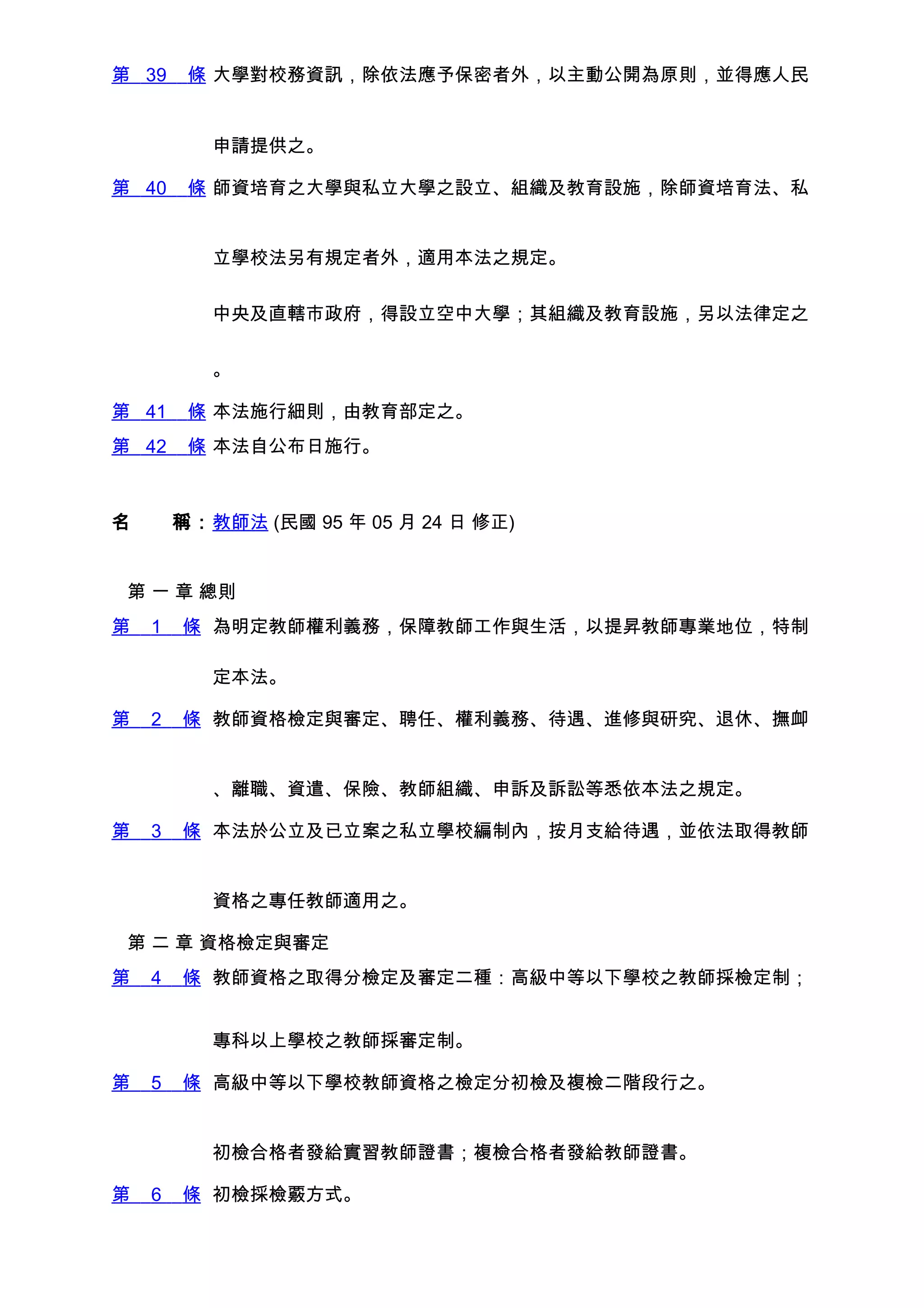 第 39    條 大學對校務資訊，除依法應予保密者外，以主動公開為原則，並得應人民


         申請提供之。

第 40    條 師資培育之大學與私立大學之設立、組織及教育設施，除師資培育法、私


         立學校法另有規定者外，適用本法之規定。


         中央及直轄市政府，得設立空中大學；其組織及教育設施，另以法律定之


         。

第 41    條 本法施行細則，由教育部定之。
第 42    條 本法自公布日施行。



名　　稱：教師法 (民國 95 年 05 月 24 日 修正)


 第 一 章 總則
第   1   條 為明定教師權利義務，保障教師工作與生活，以提昇教師專業地位，特制

         定本法。

第   2   條 教師資格檢定與審定、聘任、權利義務、待遇、進修與研究、退休、撫卹


         、離職、資遣、保險、教師組織、申訴及訴訟等悉依本法之規定。

第   3   條 本法於公立及已立案之私立學校編制內，按月支給待遇，並依法取得教師


         資格之專任教師適用之。

 第 二 章 資格檢定與審定
第   4   條 教師資格之取得分檢定及審定二種：高級中等以下學校之教師採檢定制；


         專科以上學校之教師採審定制。

第   5   條 高級中等以下學校教師資格之檢定分初檢及複檢二階段行之。


         初檢合格者發給實習教師證書；複檢合格者發給教師證書。

第   6   條 初檢採檢覈方式。
 