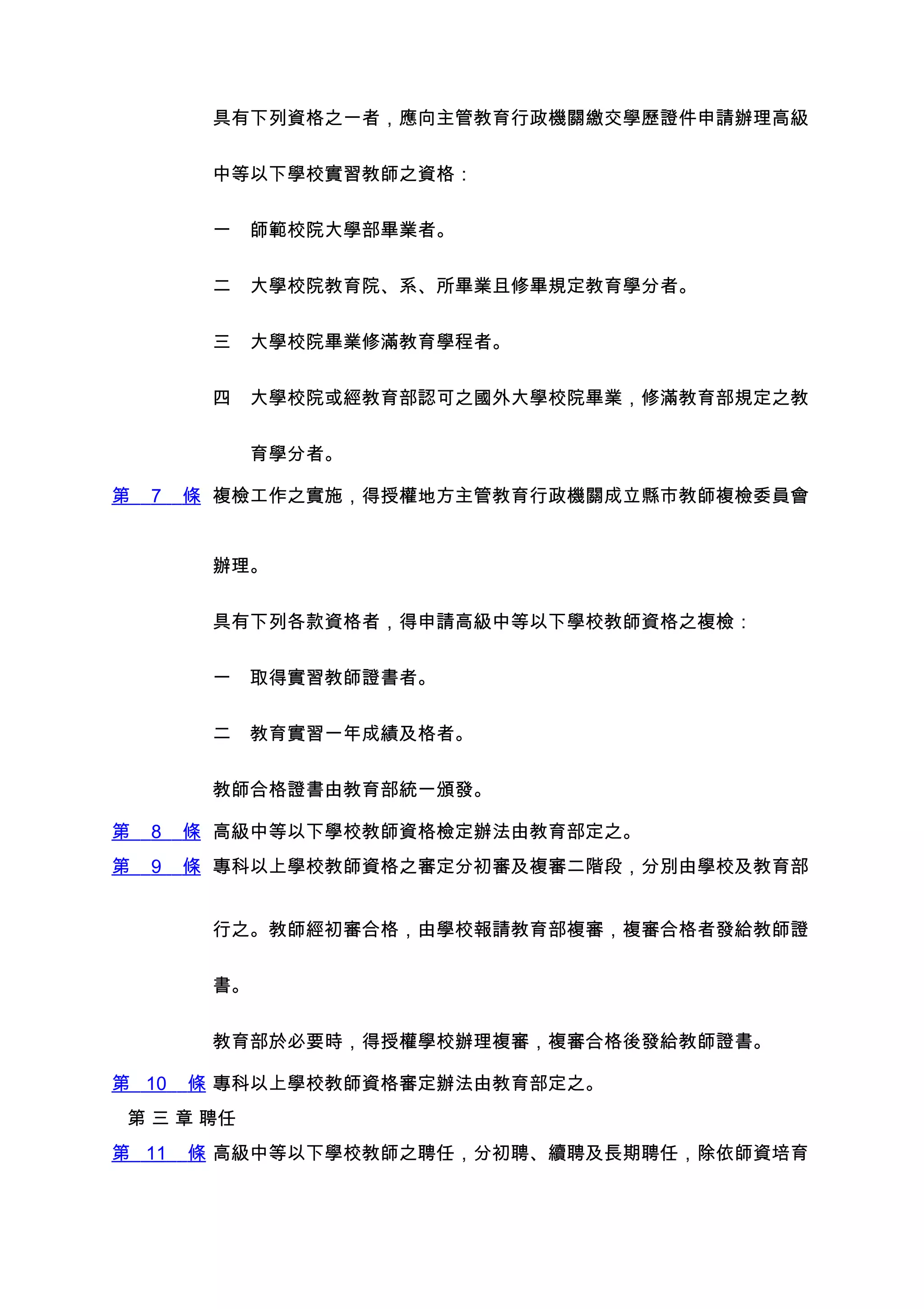 具有下列資格之一者，應向主管教育行政機關繳交學歷證件申請辦理高級


         中等以下學校實習教師之資格：


         一　師範校院大學部畢業者。


         二　大學校院教育院、系、所畢業且修畢規定教育學分者。


         三　大學校院畢業修滿教育學程者。


         四　大學校院或經教育部認可之國外大學校院畢業，修滿教育部規定之教


         　　育學分者。

第   7   條 複檢工作之實施，得授權地方主管教育行政機關成立縣市教師複檢委員會


         辦理。


         具有下列各款資格者，得申請高級中等以下學校教師資格之複檢：


         一　取得實習教師證書者。


         二　教育實習一年成績及格者。


         教師合格證書由教育部統一頒發。

第   8   條 高級中等以下學校教師資格檢定辦法由教育部定之。
第   9   條 專科以上學校教師資格之審定分初審及複審二階段，分別由學校及教育部


         行之。教師經初審合格，由學校報請教育部複審，複審合格者發給教師證


         書。


         教育部於必要時，得授權學校辦理複審，複審合格後發給教師證書。

第 10    條 專科以上學校教師資格審定辦法由教育部定之。
 第 三 章 聘任
第 11    條 高級中等以下學校教師之聘任，分初聘、續聘及長期聘任，除依師資培育
 