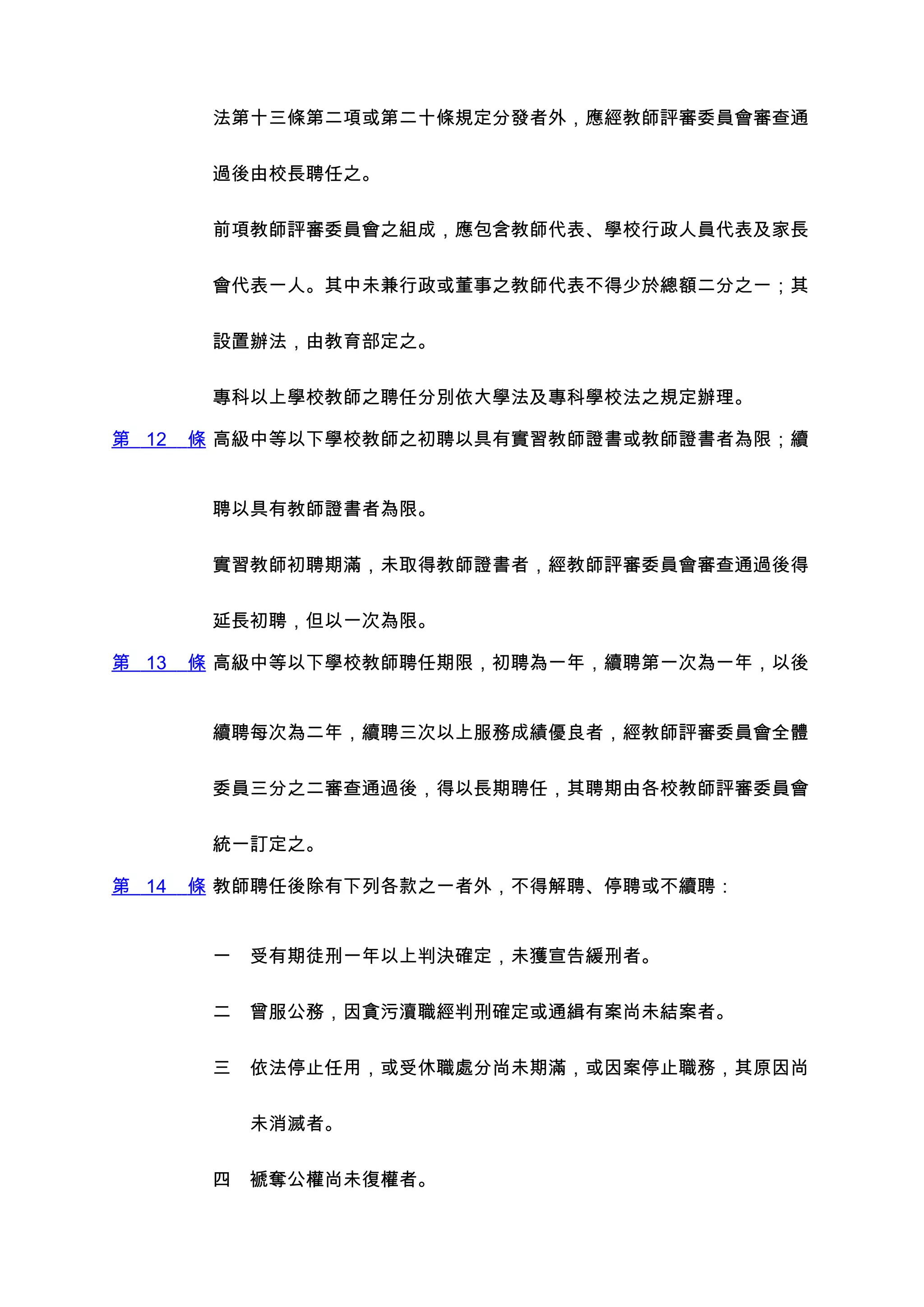 法第十三條第二項或第二十條規定分發者外，應經教師評審委員會審查通


        過後由校長聘任之。


        前項教師評審委員會之組成，應包含教師代表、學校行政人員代表及家長


        會代表一人。其中未兼行政或董事之教師代表不得少於總額二分之一；其


        設置辦法，由教育部定之。


        專科以上學校教師之聘任分別依大學法及專科學校法之規定辦理。

第 12   條 高級中等以下學校教師之初聘以具有實習教師證書或教師證書者為限；續


        聘以具有教師證書者為限。


        實習教師初聘期滿，未取得教師證書者，經教師評審委員會審查通過後得


        延長初聘，但以一次為限。

第 13   條 高級中等以下學校教師聘任期限，初聘為一年，續聘第一次為一年，以後


        續聘每次為二年，續聘三次以上服務成績優良者，經教師評審委員會全體


        委員三分之二審查通過後，得以長期聘任，其聘期由各校教師評審委員會


        統一訂定之。

第 14   條 教師聘任後除有下列各款之一者外，不得解聘、停聘或不續聘：


        一　受有期徒刑一年以上判決確定，未獲宣告緩刑者。


        二　曾服公務，因貪污瀆職經判刑確定或通緝有案尚未結案者。


        三　依法停止任用，或受休職處分尚未期滿，或因案停止職務，其原因尚


        　　未消滅者。


        四　褫奪公權尚未復權者。
 