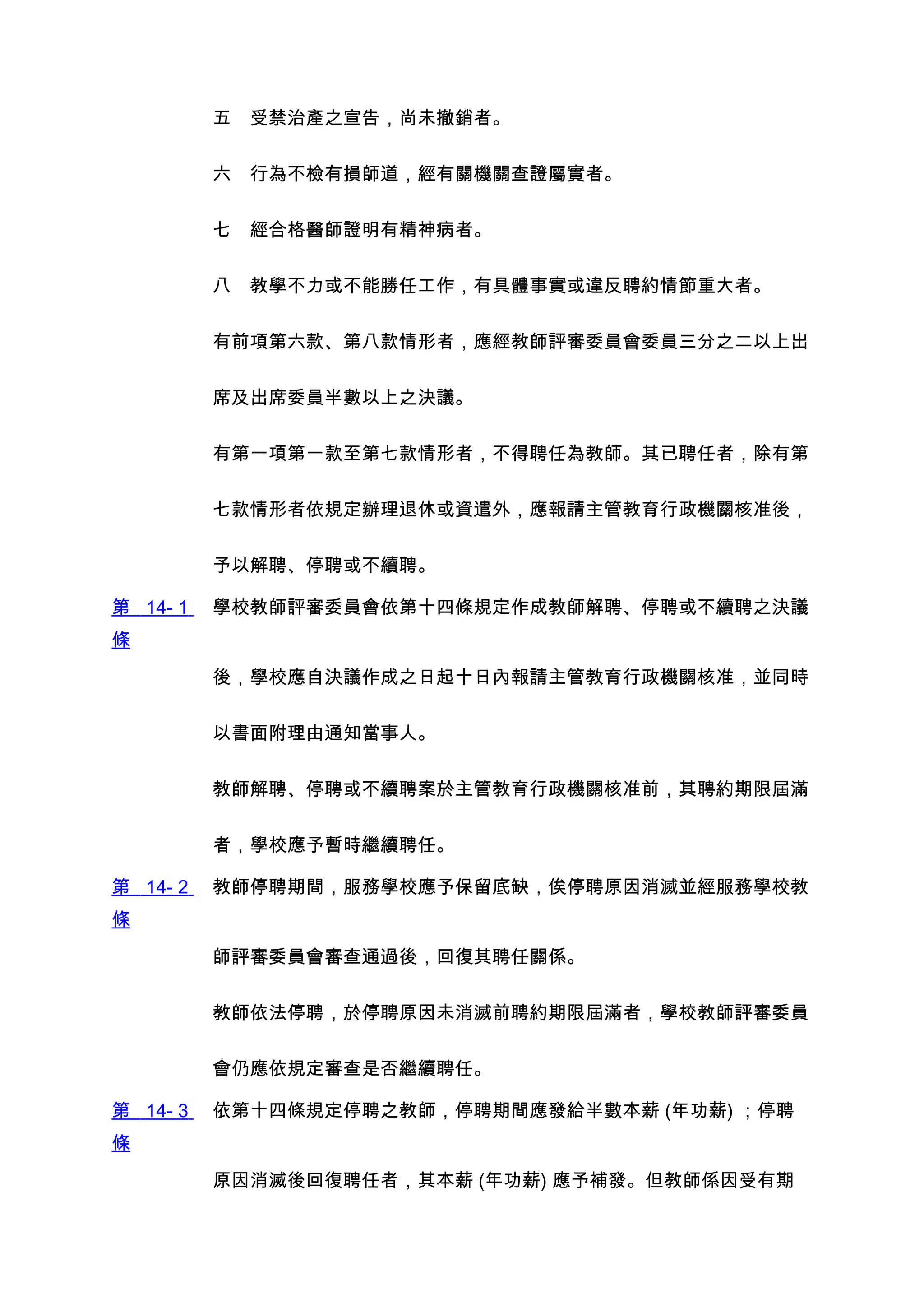 五　受禁治產之宣告，尚未撤銷者。


          六　行為不檢有損師道，經有關機關查證屬實者。


          七　經合格醫師證明有精神病者。


          八　教學不力或不能勝任工作，有具體事實或違反聘約情節重大者。


          有前項第六款、第八款情形者，應經教師評審委員會委員三分之二以上出


          席及出席委員半數以上之決議。


          有第一項第一款至第七款情形者，不得聘任為教師。其已聘任者，除有第


          七款情形者依規定辦理退休或資遣外，應報請主管教育行政機關核准後，


          予以解聘、停聘或不續聘。

第 14- 1   學校教師評審委員會依第十四條規定作成教師解聘、停聘或不續聘之決議
條

          後，學校應自決議作成之日起十日內報請主管教育行政機關核准，並同時


          以書面附理由通知當事人。


          教師解聘、停聘或不續聘案於主管教育行政機關核准前，其聘約期限屆滿


          者，學校應予暫時繼續聘任。

第 14- 2   教師停聘期間，服務學校應予保留底缺，俟停聘原因消滅並經服務學校教
條

          師評審委員會審查通過後，回復其聘任關係。


          教師依法停聘，於停聘原因未消滅前聘約期限屆滿者，學校教師評審委員


          會仍應依規定審查是否繼續聘任。

第 14- 3   依第十四條規定停聘之教師，停聘期間應發給半數本薪 (年功薪) ；停聘
條

          原因消滅後回復聘任者，其本薪 (年功薪) 應予補發。但教師係因受有期
 