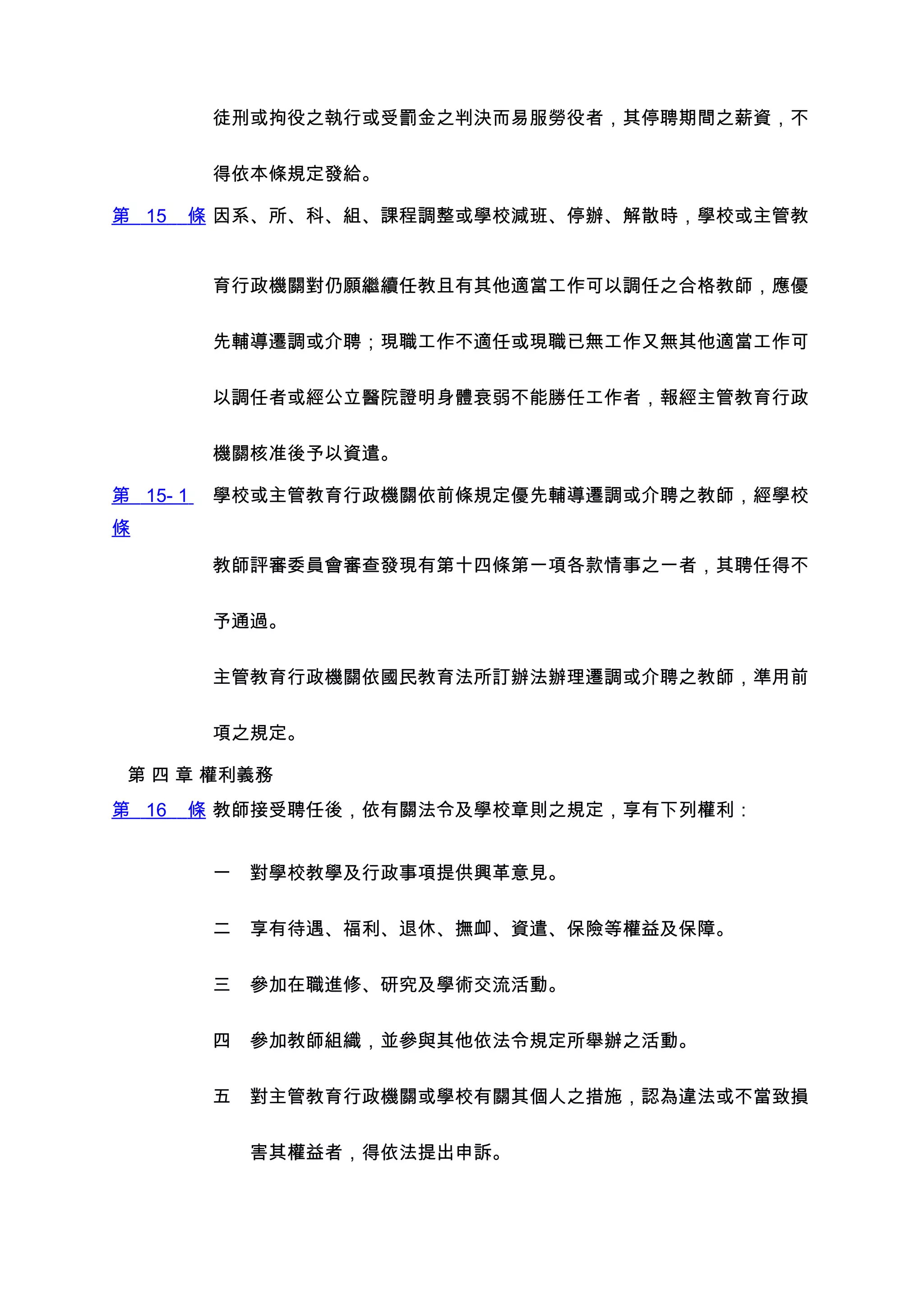 徒刑或拘役之執行或受罰金之判決而易服勞役者，其停聘期間之薪資，不


          得依本條規定發給。

第 15   條 因系、所、科、組、課程調整或學校減班、停辦、解散時，學校或主管教


          育行政機關對仍願繼續任教且有其他適當工作可以調任之合格教師，應優


          先輔導遷調或介聘；現職工作不適任或現職已無工作又無其他適當工作可


          以調任者或經公立醫院證明身體衰弱不能勝任工作者，報經主管教育行政


          機關核准後予以資遣。

第 15- 1   學校或主管教育行政機關依前條規定優先輔導遷調或介聘之教師，經學校
條

          教師評審委員會審查發現有第十四條第一項各款情事之一者，其聘任得不


          予通過。


          主管教育行政機關依國民教育法所訂辦法辦理遷調或介聘之教師，準用前


          項之規定。

 第 四 章 權利義務
第 16   條 教師接受聘任後，依有關法令及學校章則之規定，享有下列權利：


          一　對學校教學及行政事項提供興革意見。


          二　享有待遇、福利、退休、撫卹、資遣、保險等權益及保障。


          三　參加在職進修、研究及學術交流活動。


          四　參加教師組織，並參與其他依法令規定所舉辦之活動。


          五　對主管教育行政機關或學校有關其個人之措施，認為違法或不當致損


          　　害其權益者，得依法提出申訴。
 