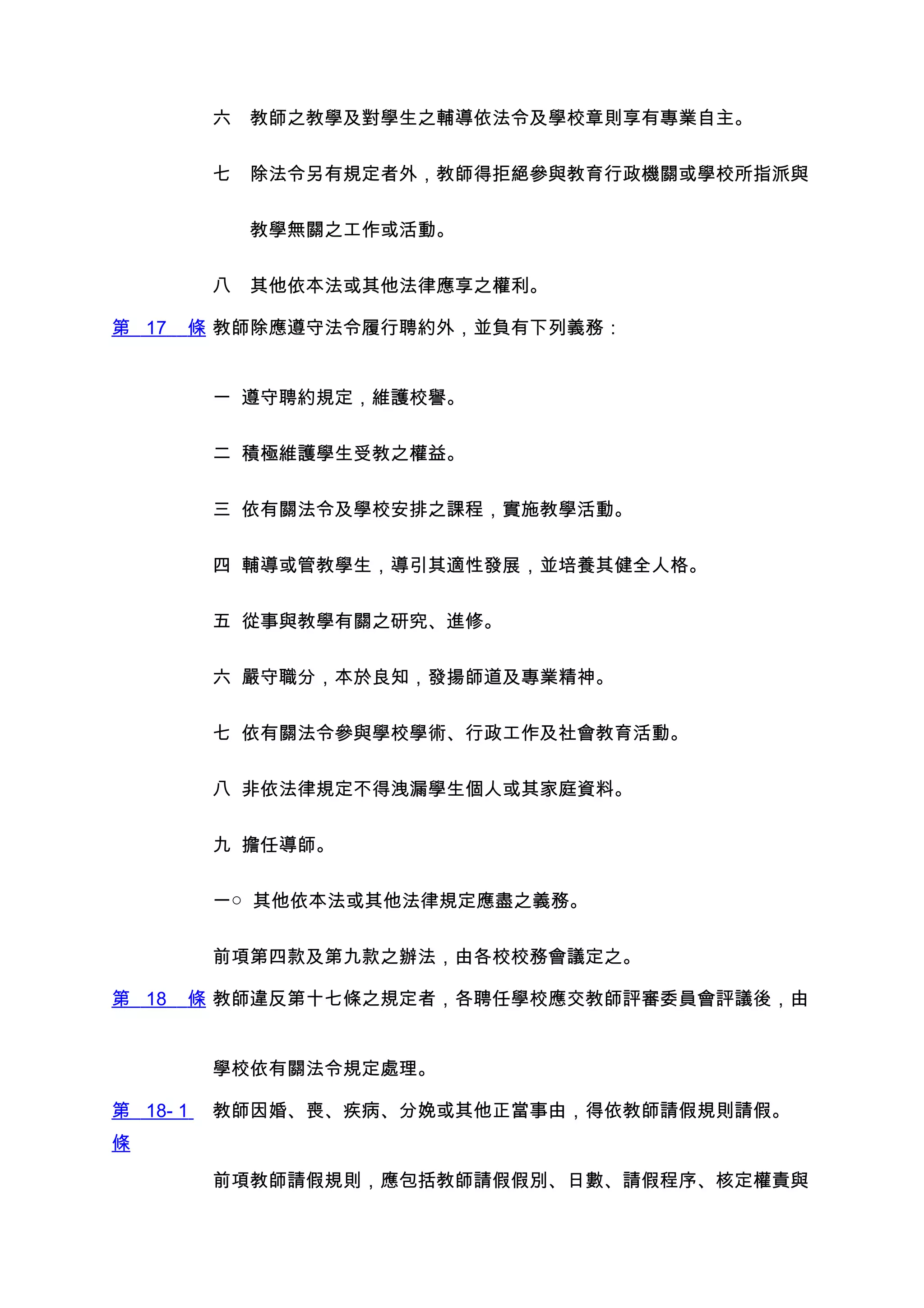 六　教師之教學及對學生之輔導依法令及學校章則享有專業自主。


          七　除法令另有規定者外，教師得拒絕參與教育行政機關或學校所指派與


          　　教學無關之工作或活動。


          八　其他依本法或其他法律應享之權利。

第 17   條 教師除應遵守法令履行聘約外，並負有下列義務：


          一 遵守聘約規定，維護校譽。


          二 積極維護學生受教之權益。


          三 依有關法令及學校安排之課程，實施教學活動。


          四 輔導或管教學生，導引其適性發展，並培養其健全人格。


          五 從事與教學有關之研究、進修。


          六 嚴守職分，本於良知，發揚師道及專業精神。


          七 依有關法令參與學校學術、行政工作及社會教育活動。


          八 非依法律規定不得洩漏學生個人或其家庭資料。


          九 擔任導師。


          一○ 其他依本法或其他法律規定應盡之義務。


          前項第四款及第九款之辦法，由各校校務會議定之。

第 18   條 教師違反第十七條之規定者，各聘任學校應交教師評審委員會評議後，由


          學校依有關法令規定處理。

第 18- 1   教師因婚、喪、疾病、分娩或其他正當事由，得依教師請假規則請假。
條

          前項教師請假規則，應包括教師請假假別、日數、請假程序、核定權責與
 