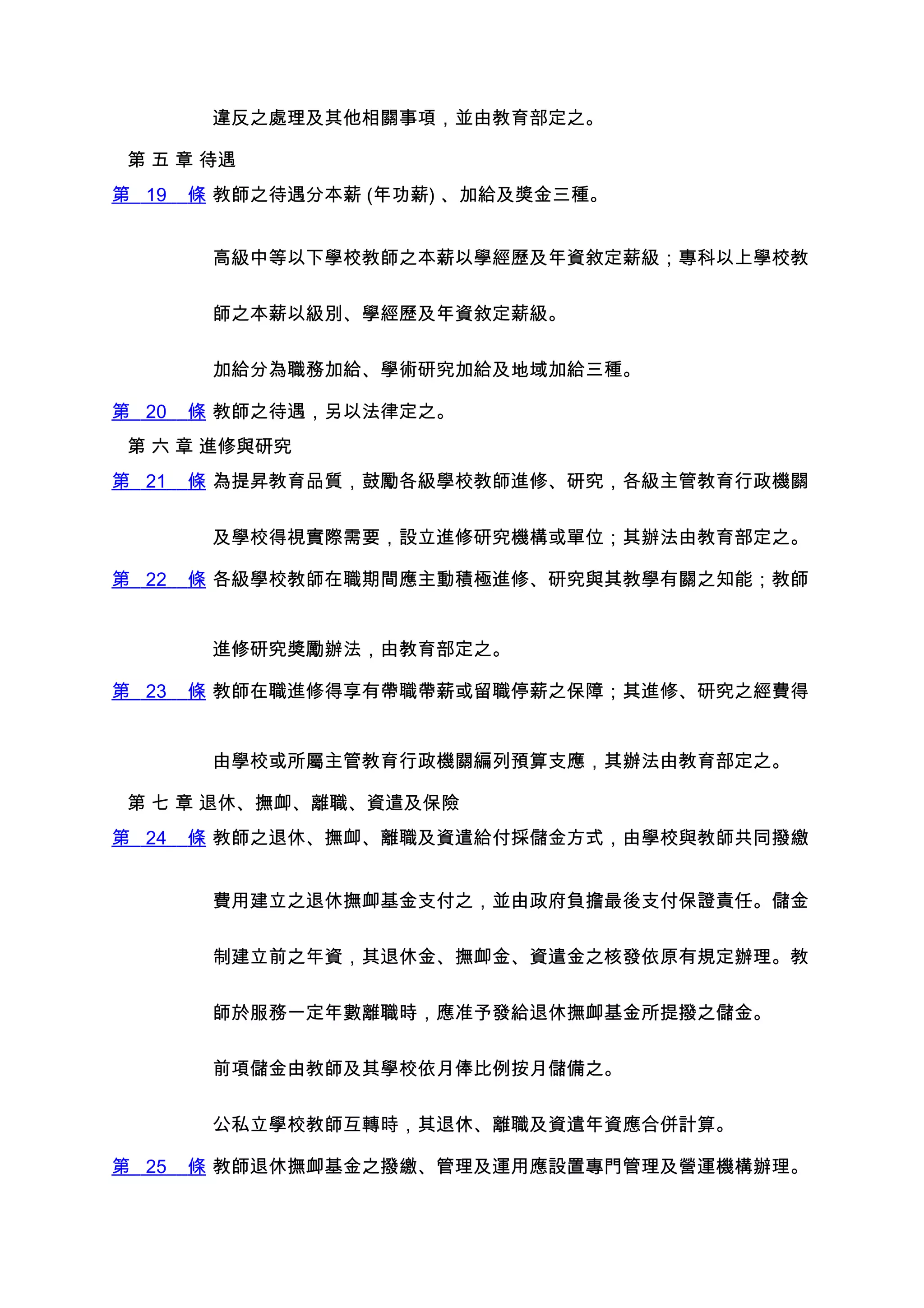 違反之處理及其他相關事項，並由教育部定之。

 第 五 章 待遇
第 19   條 教師之待遇分本薪 (年功薪) 、加給及獎金三種。


        高級中等以下學校教師之本薪以學經歷及年資敘定薪級；專科以上學校教


        師之本薪以級別、學經歷及年資敘定薪級。


        加給分為職務加給、學術研究加給及地域加給三種。

第 20   條 教師之待遇，另以法律定之。
 第 六 章 進修與研究
第 21   條 為提昇教育品質，鼓勵各級學校教師進修、研究，各級主管教育行政機關


        及學校得視實際需要，設立進修研究機構或單位；其辦法由教育部定之。

第 22   條 各級學校教師在職期間應主動積極進修、研究與其教學有關之知能；教師


        進修研究獎勵辦法，由教育部定之。

第 23   條 教師在職進修得享有帶職帶薪或留職停薪之保障；其進修、研究之經費得


        由學校或所屬主管教育行政機關編列預算支應，其辦法由教育部定之。

 第 七 章 退休、撫卹、離職、資遣及保險
第 24   條 教師之退休、撫卹、離職及資遣給付採儲金方式，由學校與教師共同撥繳


        費用建立之退休撫卹基金支付之，並由政府負擔最後支付保證責任。儲金


        制建立前之年資，其退休金、撫卹金、資遣金之核發依原有規定辦理。教


        師於服務一定年數離職時，應准予發給退休撫卹基金所提撥之儲金。


        前項儲金由教師及其學校依月俸比例按月儲備之。


        公私立學校教師互轉時，其退休、離職及資遣年資應合併計算。

第 25   條 教師退休撫卹基金之撥繳、管理及運用應設置專門管理及營運機構辦理。
 