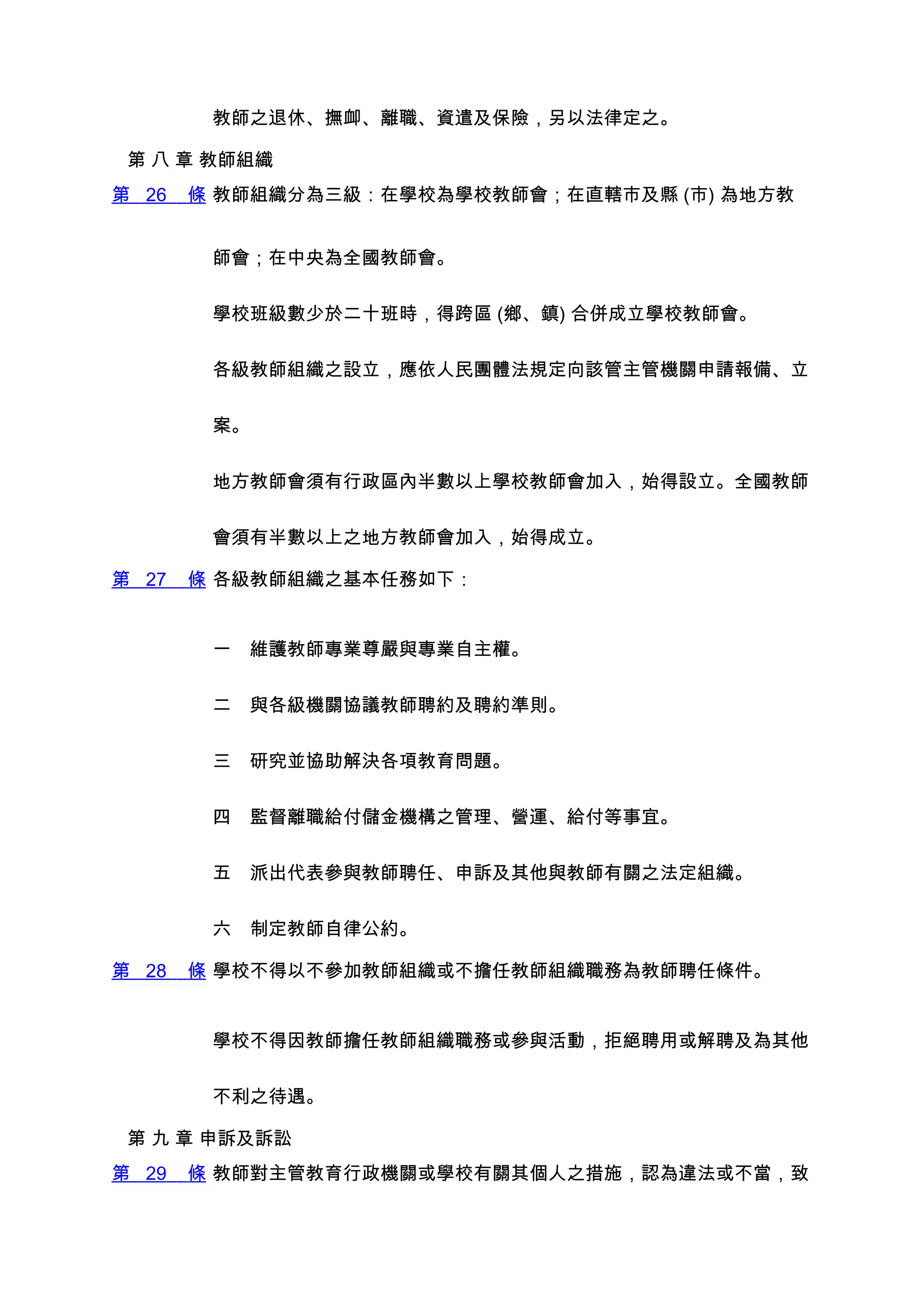 教師之退休、撫卹、離職、資遣及保險，另以法律定之。

 第 八 章 教師組織
第 26   條 教師組織分為三級：在學校為學校教師會；在直轄市及縣 (市) 為地方教


        師會；在中央為全國教師會。


        學校班級數少於二十班時，得跨區 (鄉、鎮) 合併成立學校教師會。


        各級教師組織之設立，應依人民團體法規定向該管主管機關申請報備、立


        案。


        地方教師會須有行政區內半數以上學校教師會加入，始得設立。全國教師


        會須有半數以上之地方教師會加入，始得成立。

第 27   條 各級教師組織之基本任務如下：


        一　維護教師專業尊嚴與專業自主權。


        二　與各級機關協議教師聘約及聘約準則。


        三　研究並協助解決各項教育問題。


        四　監督離職給付儲金機構之管理、營運、給付等事宜。


        五　派出代表參與教師聘任、申訴及其他與教師有關之法定組織。


        六　制定教師自律公約。

第 28   條 學校不得以不參加教師組織或不擔任教師組織職務為教師聘任條件。


        學校不得因教師擔任教師組織職務或參與活動，拒絕聘用或解聘及為其他


        不利之待遇。

 第 九 章 申訴及訴訟
第 29   條 教師對主管教育行政機關或學校有關其個人之措施，認為違法或不當，致
 