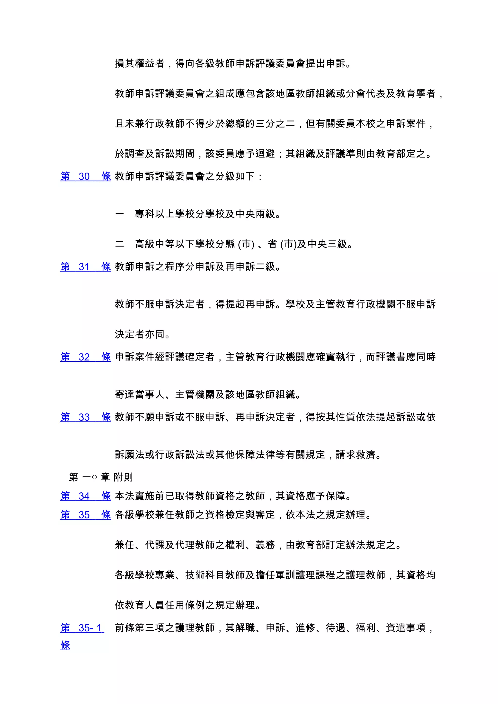 損其權益者，得向各級教師申訴評議委員會提出申訴。


          教師申訴評議委員會之組成應包含該地區教師組織或分會代表及教育學者，


          且未兼行政教師不得少於總額的三分之二，但有關委員本校之申訴案件，


          於調查及訴訟期間，該委員應予迴避；其組織及評議準則由教育部定之。

第 30   條 教師申訴評議委員會之分級如下：


          一　專科以上學校分學校及中央兩級。


          二　高級中等以下學校分縣 (市) 、省 (市)及中央三級。

第 31   條 教師申訴之程序分申訴及再申訴二級。


          教師不服申訴決定者，得提起再申訴。學校及主管教育行政機關不服申訴


          決定者亦同。

第 32   條 申訴案件經評議確定者，主管教育行政機關應確實執行，而評議書應同時


          寄達當事人、主管機關及該地區教師組織。

第 33   條 教師不願申訴或不服申訴、再申訴決定者，得按其性質依法提起訴訟或依


          訴願法或行政訴訟法或其他保障法律等有關規定，請求救濟。

 第 一○ 章 附則
第 34   條 本法實施前已取得教師資格之教師，其資格應予保障。
第 35   條 各級學校兼任教師之資格檢定與審定，依本法之規定辦理。


          兼任、代課及代理教師之權利、義務，由教育部訂定辦法規定之。


          各級學校專業、技術科目教師及擔任軍訓護理課程之護理教師，其資格均


          依教育人員任用條例之規定辦理。

第 35- 1   前條第三項之護理教師，其解職、申訴、進修、待遇、福利、資遣事項，
條
 