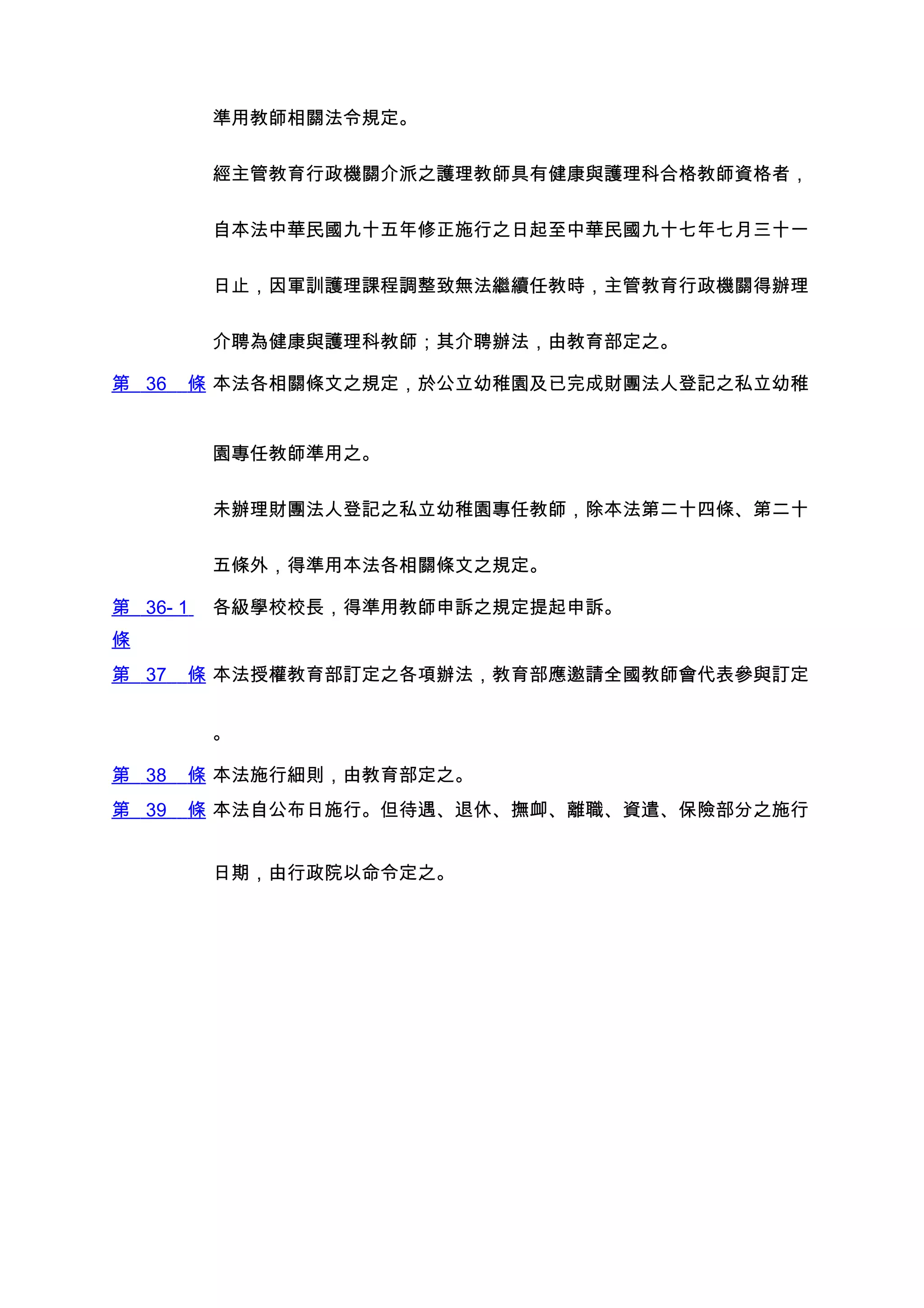 準用教師相關法令規定。


          經主管教育行政機關介派之護理教師具有健康與護理科合格教師資格者，


          自本法中華民國九十五年修正施行之日起至中華民國九十七年七月三十一


          日止，因軍訓護理課程調整致無法繼續任教時，主管教育行政機關得辦理


          介聘為健康與護理科教師；其介聘辦法，由教育部定之。

第 36   條 本法各相關條文之規定，於公立幼稚園及已完成財團法人登記之私立幼稚


          園專任教師準用之。


          未辦理財團法人登記之私立幼稚園專任教師，除本法第二十四條、第二十


          五條外，得準用本法各相關條文之規定。

第 36- 1   各級學校校長，得準用教師申訴之規定提起申訴。
條
第 37   條 本法授權教育部訂定之各項辦法，教育部應邀請全國教師會代表參與訂定


          。

第 38   條 本法施行細則，由教育部定之。
第 39   條 本法自公布日施行。但待遇、退休、撫卹、離職、資遣、保險部分之施行


          日期，由行政院以命令定之。
 