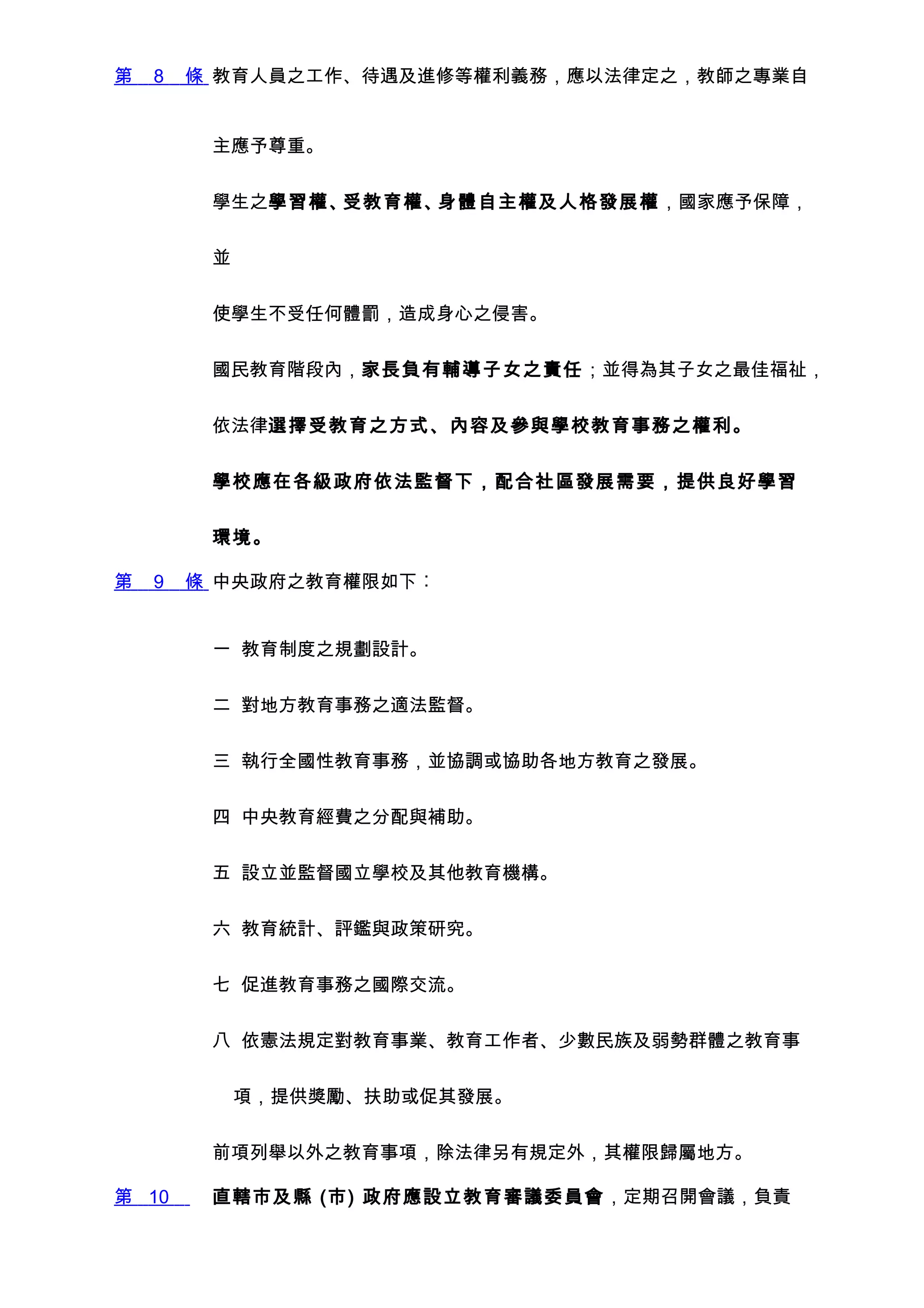 第   8   條 教育人員之工作、待遇及進修等權利義務，應以法律定之，教師之專業自


         主應予尊重。


         學生之學習權、受教育權、身體自主權及人格發展權，國家應予保障，


         並


         使學生不受任何體罰，造成身心之侵害。


         國民教育階段內，家長負有輔導子女之責任；並得為其子女之最佳福祉，


         依法律選擇受教育之方式、內容及參與學校教育事務之權利。


         學校應在各級政府依法監督下，配合社區發展需要，提供良好學習


         環境。

第   9   條 中央政府之教育權限如下︰


         一 教育制度之規劃設計。


         二 對地方教育事務之適法監督。


         三 執行全國性教育事務，並協調或協助各地方教育之發展。


         四 中央教育經費之分配與補助。


         五 設立並監督國立學校及其他教育機構。


         六 教育統計、評鑑與政策研究。


         七 促進教育事務之國際交流。


         八 依憲法規定對教育事業、教育工作者、少數民族及弱勢群體之教育事


             項，提供獎勵、扶助或促其發展。


         前項列舉以外之教育事項，除法律另有規定外，其權限歸屬地方。

第 10     直轄市及縣 (市) 政府應設立教育審議委員會，定期召開會議，負責
 