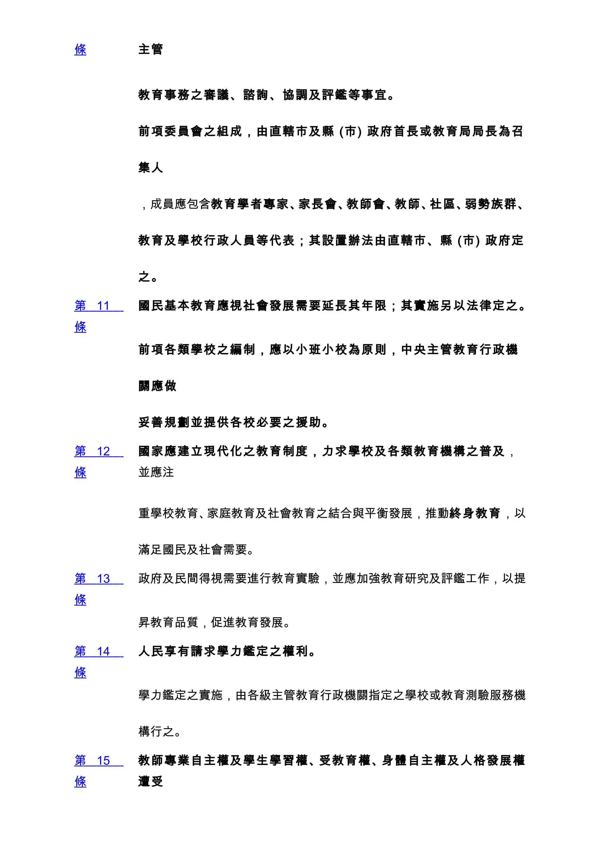 條      主管


       教育事務之審議、諮詢、協調及評鑑等事宜。


       前項委員會之組成，由直轄市及縣 (市) 政府首長或教育局局長為召


       集人


       ，成員應包含教育學者專家、家長會、教師會、教師、社區、弱勢族群、


       教育及學校行政人員等代表；其設置辦法由直轄市、縣 (市) 政府定


       之。

第 11   國民基本教育應視社會發展需要延長其年限；其實施另以法律定之。
條
       前項各類學校之編制，應以小班小校為原則，中央主管教育行政機


       關應做


       妥善規劃並提供各校必要之援助。

第 12   國家應建立現代化之教育制度，力求學校及各類教育機構之普及，
條      並應注


       重學校教育、家庭教育及社會教育之結合與平衡發展，推動終身教育，以


       滿足國民及社會需要。

第 13   政府及民間得視需要進行教育實驗，並應加強教育研究及評鑑工作，以提
條
       昇教育品質，促進教育發展。

第 14   人民享有請求學力鑑定之權利。
條
       學力鑑定之實施，由各級主管教育行政機關指定之學校或教育測驗服務機


       構行之。

第 15   教師專業自主權及學生學習權、受教育權、身體自主權及人格發展權
條      遭受
 