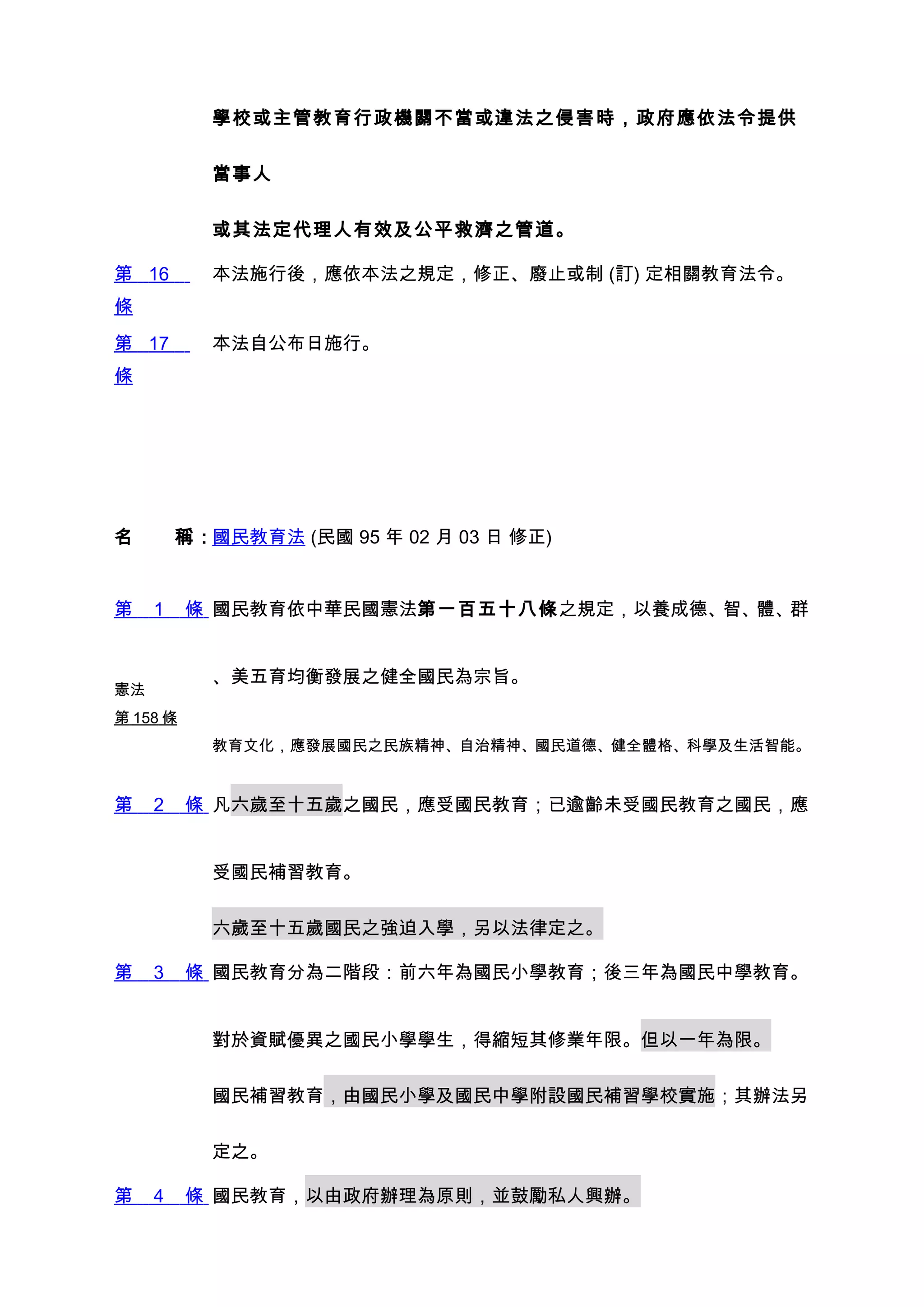 學校或主管教育行政機關不當或違法之侵害時，政府應依法令提供


           當事人


           或其法定代理人有效及公平救濟之管道。

第 16       本法施行後，應依本法之規定，修正、廢止或制 (訂) 定相關教育法令。
條
第 17       本法自公布日施行。
條




名　　稱：國民教育法 (民國 95 年 02 月 03 日 修正)


第    1    條 國民教育依中華民國憲法第一百五十八條之規定，以養成德、智、體、群


           、美五育均衡發展之健全國民為宗旨。
憲法
第 158 條
           教育文化，應發展國民之民族精神、自治精神、國民道德、健全體格、科學及生活智能。


第    2    條 凡六歲至十五歲之國民，應受國民教育；已逾齡未受國民教育之國民，應


           受國民補習教育。


           六歲至十五歲國民之強迫入學，另以法律定之。

第    3    條 國民教育分為二階段：前六年為國民小學教育；後三年為國民中學教育。


           對於資賦優異之國民小學學生，得縮短其修業年限。但以一年為限。


           國民補習教育，由國民小學及國民中學附設國民補習學校實施；其辦法另


           定之。

第    4    條 國民教育，以由政府辦理為原則，並鼓勵私人興辦。
 