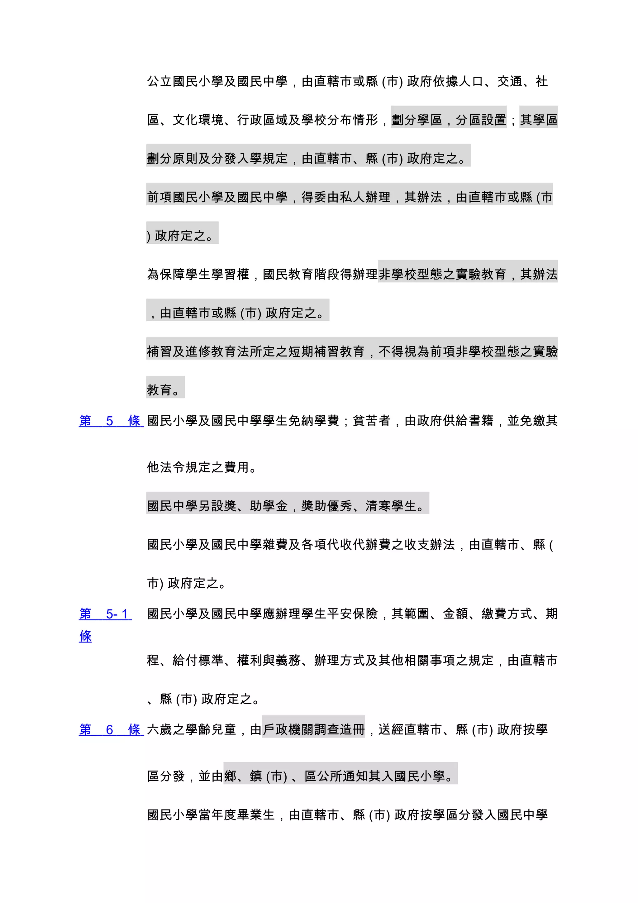 公立國民小學及國民中學，由直轄市或縣 (市) 政府依據人口、交通、社


           區、文化環境、行政區域及學校分布情形，劃分學區，分區設置；其學區


           劃分原則及分發入學規定，由直轄市、縣 (市) 政府定之。


           前項國民小學及國民中學，得委由私人辦理，其辦法，由直轄市或縣 (市


           ) 政府定之。


           為保障學生學習權，國民教育階段得辦理非學校型態之實驗教育，其辦法


           ，由直轄市或縣 (市) 政府定之。


           補習及進修教育法所定之短期補習教育，不得視為前項非學校型態之實驗


           教育。

第   5   條 國民小學及國民中學學生免納學費；貧苦者，由政府供給書籍，並免繳其


           他法令規定之費用。


           國民中學另設獎、助學金，獎助優秀、清寒學生。


           國民小學及國民中學雜費及各項代收代辦費之收支辦法，由直轄市、縣 (


           市) 政府定之。

第   5- 1   國民小學及國民中學應辦理學生平安保險，其範圍、金額、繳費方式、期
條
           程、給付標準、權利與義務、辦理方式及其他相關事項之規定，由直轄市


           、縣 (市) 政府定之。

第   6   條 六歲之學齡兒童，由戶政機關調查造冊，送經直轄市、縣 (市) 政府按學


           區分發，並由鄉、鎮 (市) 、區公所通知其入國民小學。


           國民小學當年度畢業生，由直轄市、縣 (市) 政府按學區分發入國民中學
 