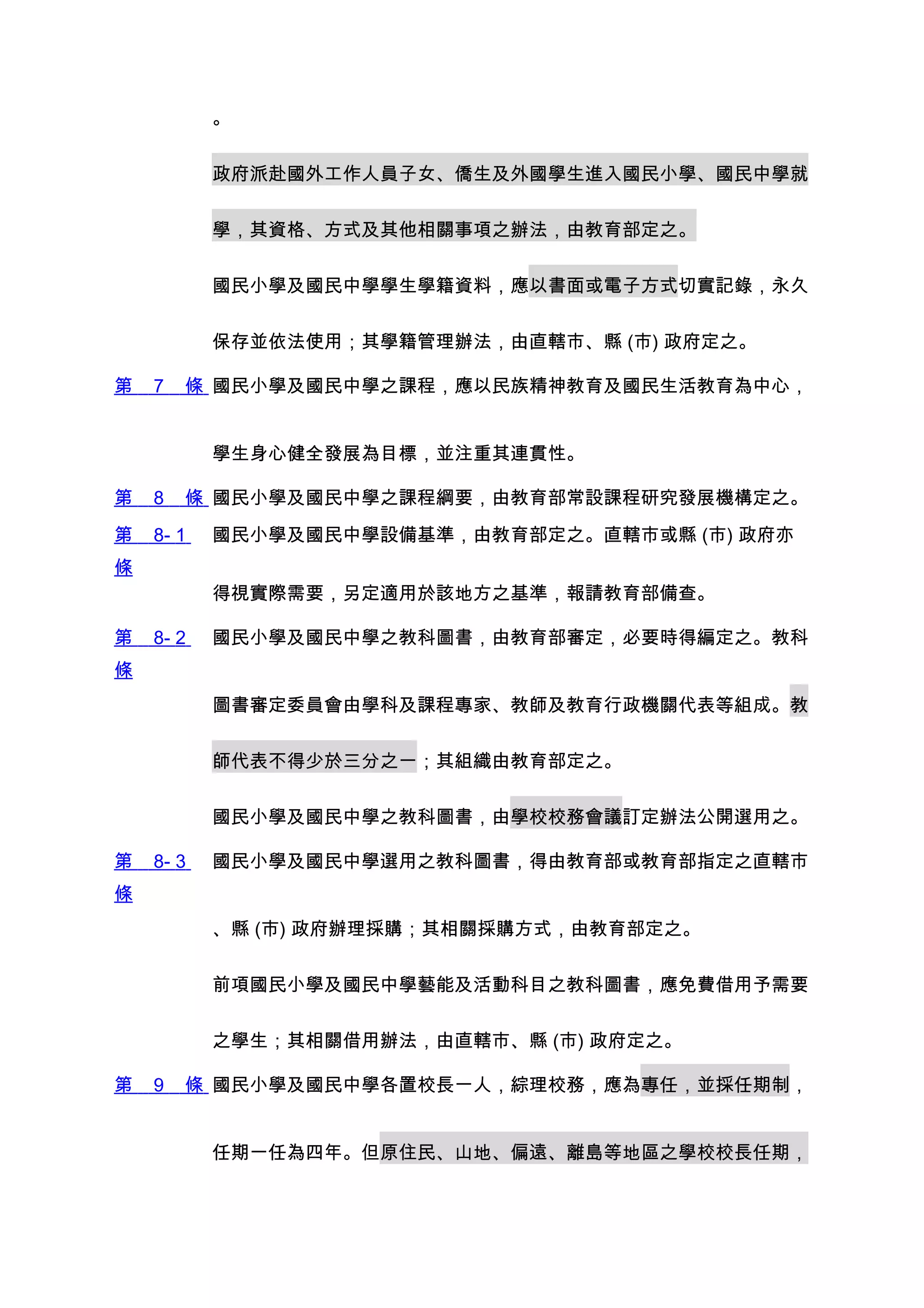 。


           政府派赴國外工作人員子女、僑生及外國學生進入國民小學、國民中學就


           學，其資格、方式及其他相關事項之辦法，由教育部定之。


           國民小學及國民中學學生學籍資料，應以書面或電子方式切實記錄，永久


           保存並依法使用；其學籍管理辦法，由直轄市、縣 (市) 政府定之。

第   7   條 國民小學及國民中學之課程，應以民族精神教育及國民生活教育為中心，


           學生身心健全發展為目標，並注重其連貫性。

第   8   條 國民小學及國民中學之課程綱要，由教育部常設課程研究發展機構定之。
第   8- 1   國民小學及國民中學設備基準，由教育部定之。直轄市或縣 (市) 政府亦
條
           得視實際需要，另定適用於該地方之基準，報請教育部備查。

第   8- 2   國民小學及國民中學之教科圖書，由教育部審定，必要時得編定之。教科
條
           圖書審定委員會由學科及課程專家、教師及教育行政機關代表等組成。教


           師代表不得少於三分之一；其組織由教育部定之。


           國民小學及國民中學之教科圖書，由學校校務會議訂定辦法公開選用之。

第   8- 3   國民小學及國民中學選用之教科圖書，得由教育部或教育部指定之直轄市
條
           、縣 (市) 政府辦理採購；其相關採購方式，由教育部定之。


           前項國民小學及國民中學藝能及活動科目之教科圖書，應免費借用予需要


           之學生；其相關借用辦法，由直轄市、縣 (市) 政府定之。

第   9   條 國民小學及國民中學各置校長一人，綜理校務，應為專任，並採任期制，


           任期一任為四年。但原住民、山地、偏遠、離島等地區之學校校長任期，
 